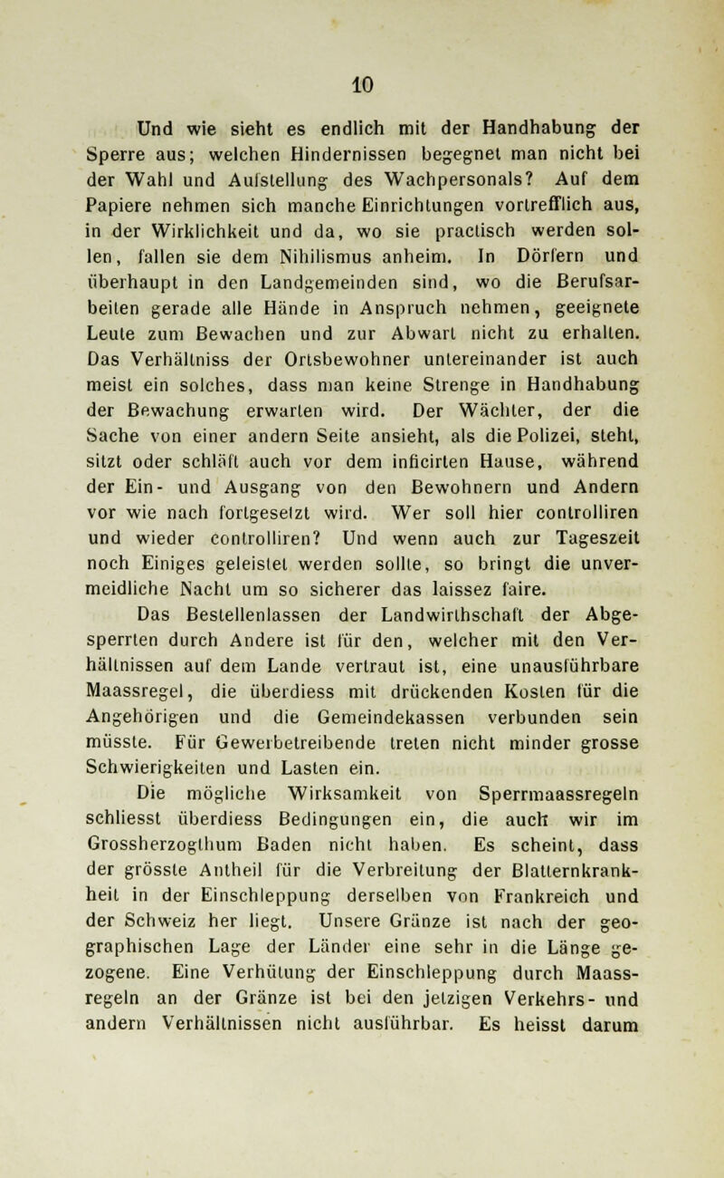 Und wie sieht es endlich mit der Handhabung der Sperre aus; welchen Hindernissen begegnet man nicht bei der Wahl und Aulstellung des Wachpersonals? Auf dem Papiere nehmen sich manche Einrichtungen vortrefflich aus, in der Wirklichkeit und da, wo sie praclisch werden sol- len, fallen sie dem Nihilismus anheim. In Dörfern und überhaupt in den Landgemeinden sind, wo die Berufsar- beiten gerade alle Hände in Anspruch nehmen, geeignete Leute zum Bewachen und zur Abwart nicht zu erhalten. Das Verhältniss der Ortsbewohner untereinander ist auch meist ein solches, dass man keine Strenge in Handhabung der Bewachung erwarten wird. Der Wächter, der die Sache von einer andern Seite ansieht, als die Polizei, steht, sitzt oder schläft auch vor dem inficirten Hause, während der Ein- und Ausgang von den Bewohnern und Andern vor wie nach fortgesetzt wird. Wer soll hier controlliren und wieder controlliren? Und wenn auch zur Tageszeit noch Einiges geleistet werden sollte, so bringt die unver- meidliche Nacht um so sicherer das laissez faire. Das Bestellenlassen der Landwirtschaft der Abge- sperrten durch Andere ist für den, welcher mit den Ver- hältnissen auf dem Lande vertraut ist, eine unausführbare Maassregel, die überdiess mit drückenden Kosten für die Angehörigen und die Gemeindekassen verbunden sein müsste. Für Gewerbetreibende treten nicht minder grosse Schwierigkeiten und Lasten ein. Die mögliche Wirksamkeit von Sperrmaassregeln schliesst überdiess Bedingungen ein, die auch wir im Grossherzogthum Baden nicht haben. Es scheint, dass der grösste Antheil für die Verbreitung der Blatternkrank- heit in der Einschleppung derselben von Frankreich und der Schweiz her liegt. Unsere Gränze ist nach der geo- graphischen Lage der Länder eine sehr in die Länge ge- zogene. Eine Verhütung der Einschleppung durch Maass- regeln an der Gränze ist bei den jetzigen Verkehrs- und andern Verhältnissen nicht ausführbar. Es heisst darum