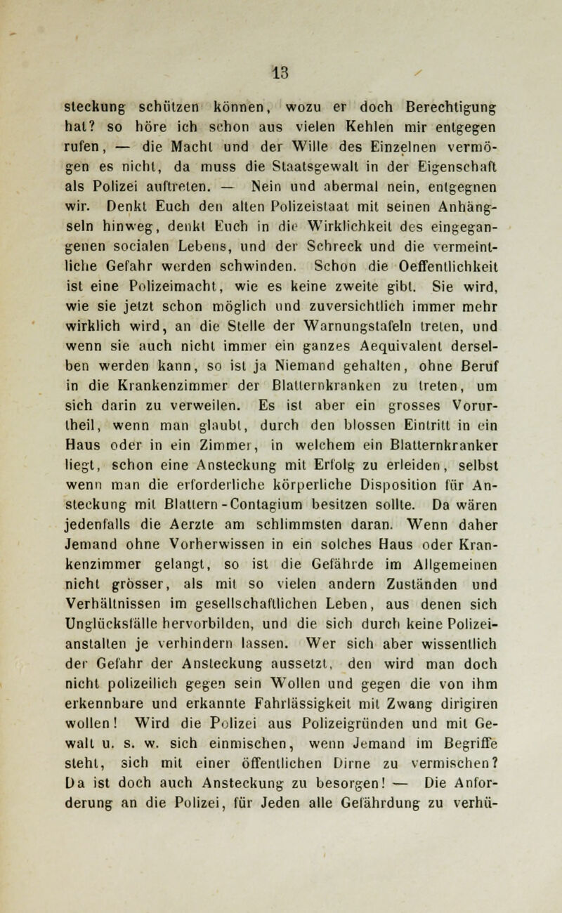 steckung schützen können, wozu er doch Berechtigung hat? so höre ich schon aus vielen Kehlen mir entgegen rufen, — die Macht und der Wille des Einzelnen vermö- gen es nicht, da muss die Staatsgewalt in der Eigenschaft als Polizei auftreten. — Nein und abermal nein, entgegnen wir. Denkt Euch den alten Polizeistaat mit seinen Anhäng- seln hinweg, denkt Euch in die Wirklichkeit des eingegan- genen socialen Lebens, und der Schreck und die vermeint- liche Gefahr werden schwinden. Schon die Oeffentlichkeit ist eine Polizeimacht, wie es keine zweite gibt. Sie wird, wie sie jetzt schon möglich und zuversichtlich immer mehr wirklich wird, an die Stelle der Warnungstafeln treten, und wenn sie auch nicht immer ein ganzes Aequivalent dersel- ben werden kann, so ist ja Niemand gehalten, ohne Beruf in die Krankenzimmer der Blatternkranken zu treten, um sich darin zu verweilen. Es ist aber ein grosses Vorur- theil, wenn man glaubt, durch den blossen Eintritt in ein Haus oder in ein Zimmei, in welchem ein Blatternkranker liegt, schon eine Ansteckung mit Erfolg zu erleiden, selbst wenn man die erforderliche körperliche Disposition für An- steckung mit Blattern-Contagium besitzen sollte. Da wären jedenfalls die Aerzte am schlimmsten daran. Wenn daher Jemand ohne Vorherwissen in ein solches Haus oder Kran- kenzimmer gelangt, so ist die Gefährde im Allgemeinen nicht grösser, als mit so vielen andern Zuständen und Verhältnissen im gesellschaftlichen Leben, aus denen sich Unglücksfälle hervorbilden, und die sich durch keine Polizei- anstalten je verhindern lassen. Wer sich aber wissentlich der Gefahr der Ansteckung aussetzt, den wird man doch nicht polizeilich gegen sein Wollen und gegen die von ihm erkennbare und erkannte Fahrlässigkeit mit Zwang dirigiren wollen! Wird die Polizei aus Polizeigründen und mit Ge- wall u. s. w. sich einmischen, wenn Jemand im Begriffe steht, sich mit einer öffentlichen Dirne zu vermischen? Da ist doch auch Ansteckung zu besorgen! — Die Anfor- derung an die Polizei, für Jeden alle Gefährdung zu verhü-