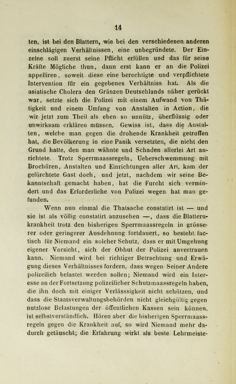 ten, ist bei den Blattern, wie bei den verschiedenen anderen einschlägigen Verhältnissen, eine unbegründete. Der Ein- zelne soll zuerst seine Pflicht erfüllen und das für seine Kräfte Mögliche thun, dann erst kann er an die Polizei appelliren, soweit diese eine berechtigte und verpflichtete Intervention für ein gegebenes Verhältniss hat. Als die asiatische Cholera den Gränzen Deutschlands näher gerückt war, setzte sich die Polizei mit einem Aufwand von Thä- tigkeit und einem Umfang von Anstalten in Action, die wir jetzt zum Theil als eben so unnütz, überflüssig oder unwirksam erklären müssen. Gewiss ist, dass die Anstal- ten, welche man gegen die drohende Krankheit getroffen hat, die Bevölkerung in eine Panik versetzten, die nicht den Grund hatte, den man wähnte und Schaden allerlei Art an- richtete. Trotz Sperrmaassregeln, Ueberschwemmung mit Brochüren, Anstalten und Einrichtungen aller Art, kam der gefürchtete Gast doch, und jetzt, nachdem wir seine Be- kanntschaft gemacht haben, hat die Furcht sich vermin- dert und das Erforderliche von Polizei wegen hat man ge- funden. Wenn nun einmal die Thalsache constatirt ist — und sie ist als völlig constatirt anzusehen —, dass die Blattern- krankheit trotz den bisherigen Sperrmaassregeln in grösse- rer oder geringerer Ausdehnung fortdauert, so besieht fac- tisch für Niemand ein solcher Schutz, dass er mit Umgehung eigener Vorsicht, sich der Obhut der Polizei anvertrauen kann. Niemand wird bei richtiger Betrachtung und Erwä- gung dieses Verhältnisses fordern, dass wegen Seiner Andere polizeilich belastet werden sollen; Niemand wird ein Inter- esse an der Fortsetzung polizeilicher Schutzmaassregeln haben, die ihn doch mit einiger Verlässsigkeit nicht schützen, und dass die Staatsverwaltungsbehörden nicht gleichgültig gegen nutzlose Belastungen der öffentlichen Kassen sein können, ist selbstverständlich. Hören aber die bisherigen Sperrmaass- regeln gegen die Krankheit auf, so wird Niemand mehr da- durch getäuscht; die Erfahrung wirkt als beste Lehrmeiste-