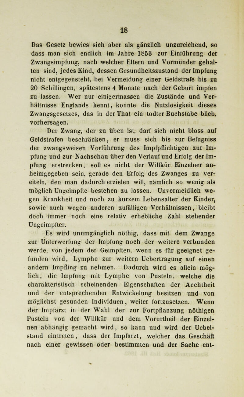 Das Gesetz bewies sich aber als gänzlich unzureichend, so dass man sich endlich im Jahre 1853 zur Einführung der Zwangsimpfung, nach welcher Eltern und Vormünder gehal- ten sind, jedes Kind, dessen Gesundheitszustand der Impfung nicht entgegensteht, bei Vermeidung einer Geldstrafe bis zu 20 Schillingen, spätestens 4 Monate nach der Geburt impfen zu lassen. Wer nur einigermassen die Zustände und Ver- hältnisse Englands kennt, konnte die Nutzlosigkeit dieses Zwangsgesetzes, das in derThat ein todter Buchstabe blieb, vorhersagen. Der Zwang, der zu üben ist, darf sich nicht bloss auf Geldstrafen beschränken, er muss sich bis zur Befugniss der zwangsweisen Vorführung des Impfpflichtigen zur Im- pfung und zur Nachschau über den Verlauf und Erfolg der Im- pfung erstrecken, soll es nicht der Willkür Einzelner an- heimgegeben sein, gerade den Erfolg des Zwanges zu ver- eiteln, den man dadurch erzielen will, nämlich so wenig als möglich Ungeimpfte bestehen zu lassen. Unvermeidlich we- gen Krankheit und noch zu kurzem Lebensalter der Kinder, sowie auch wegen anderen zufälligen Verhältnissen, bleibt doch immer noch eine relativ erhebliche Zahl stehender Ungeimpfter. Es wird unumgänglich nöthig, dass mit dem Zwange zur Unterwerfung der Impfung noch der weitere verbunden werde, von jedem der Geimpften, wenn es für geeignet ge- funden wird, Lymphe zur weitern Uebertragung auf einen andern Impfling zu nehmen. Dadurch wird es allein mög- lich, die Impfung mit Lymphe von Pusteln, welche die charakteristisch scheinenden Eigenschaften der Aechtheit und der entsprechenden Entwickelung besitzen und von möglichst gesunden Individuen, weiter fortzusetzen. Wenn der Impfarzt in der Wahl der zur Fortpflanzung nöthigen Pusteln von der Willkür und dem Vorurtheil der Einzel- nen abhängig gemacht wird, so kann und wird der Uebel- stand eintreten , dass der Impfarzt, welcher das Geschäft nach einer gewissen oder bestimmten und der Sache ent-