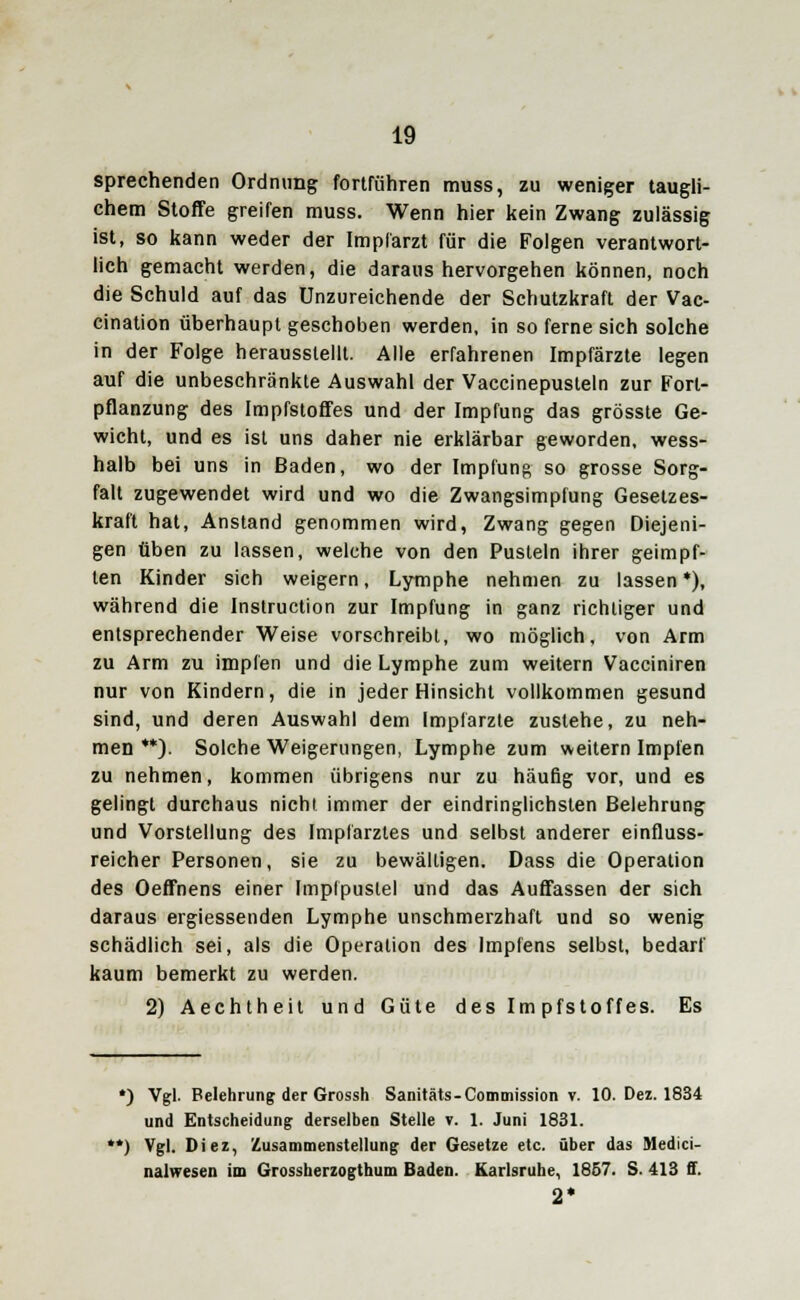 sprechenden Ordnung fortführen muss, zu weniger taugli- chem Stoffe greifen muss. Wenn hier kein Zwang zulässig ist, so kann weder der Impl'arzt für die Folgen verantwort- lich gemacht werden, die daraus hervorgehen können, noch die Schuld auf das Unzureichende der Schutzkraft der Vac- cination überhaupt geschoben werden, in so ferne sich solche in der Folge herausstellt. Alle erfahrenen Impfärzte legen auf die unbeschränkte Auswahl der Vaccinepusteln zur Forl- pflanzung des Impfstoffes und der Impfung das grösste Ge- wicht, und es ist uns daher nie erklärbar geworden, wess- halb bei uns in Baden, wo der Impfung so grosse Sorg- falt zugewendet wird und wo die Zwangsimplung Gesetzes- kraft hat, Anstand genommen wird, Zwang gegen Diejeni- gen üben zu lassen, welche von den Pusteln ihrer geimpf- ten Kinder sich weigern, Lymphe nehmen zu lassen *), während die Instruction zur Impfung in ganz richtiger und entsprechender Weise vorschreibt, wo möglich, von Arm zu Arm zu impfen und die Lymphe zum weitern Vacciniren nur von Kindern, die in jeder Hinsicht vollkommen gesund sind, und deren Auswahl dem Impfarzte zustehe, zu neh- men **). Solche Weigerungen, Lymphe zum weitern Impfen zu nehmen, kommen übrigens nur zu häufig vor, und es gelingt durchaus nicht immer der eindringlichsten Belehrung und Vorstellung des Implarzles und selbst anderer einfluss- reicher Personen, sie zu bewältigen. Dass die Operation des Oeffnens einer Implpuslel und das Auffassen der sich daraus ergiessenden Lymphe unschmerzhaft und so wenig schädlich sei, als die Operation des Implens selbst, bedarf kaum bemerkt zu werden. 2) Aechtheit und Güte des Impfstoffes. Es *) Vgl. Feiehrung der Grossh Sanitäts-Commission v. 10. Dez. 1834 und Entscheidung derselben Stelle v. 1. Juni 1831. *) Vgl. Diez, Zusammenstellung der Gesetze etc. über das Medici- nalwesen im Grossherzogthum Baden. Karlsruhe, 1857. S. 413 ff. 2*