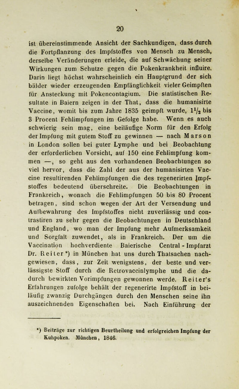 ist übereinstimmende Ansicht der Sachkundigen, dass durch die Fortpflanzung des Impfstoffes von Mensch zu Mensch, derselbe Veränderungen erleide, die auf Schwächung seiner Wirkungen zum Schutze gegen die Pokenkrankheit influire. Darin liegt höchst wahrscheinlich ein Hauptgrund der sich bälder wieder erzeugenden Empfänglichkeit vieler Geimpften für Ansteckung mit Pokencontagium. Die statistischen Re- sultate in Baiern zeigen in der That, dass die humanisirte Vaccine, womit bis zum Jahre 1835 geimpft wurde, 1% bis 3 Procent Fehlimpfungen im Gefolge habe. Wenn es auch schwierig sein mag, eine beiläufige Norm für den Erfolg der Impfung mit gutem Stoff zu gewinnen — nach Marson in London sollen bei guter Lymphe und bei Beobachtung der erforderlichen Vorsicht, auf 150 eine Fehlimpfung kom- men —, so geht aus den vorhandenen Beobachtungen so viel hervor, dass die Zahl der aus der humanisirten Vac- cine resullirenden Fehlimpfungen die des regenerirten Impf- stoffes bedeutend überschreite. Die Beobachtungen in Frankreich, wonach die Fehlimpfungen 50 bis 80 Procent betragen, sind schon wegen der Art der Versendung und Aulbewahrung des Impfstoffes nicht zuverlässig und con- trastiren zu sehr gegen die Beobachtungen in Deutschland und England, wo man der Impfung mehr Aufmerksamkeit und Sorgfalt zuwendet, als in Frankreich. Der um die Vaccination hochverdiente Baierische Central - Impfarzt Dr. Reiter*) in München hat uns durch Thatsachen nach- gewiesen, dass, zur Zeit wenigstens, der beste und ver- lässigste Stoff durch die Relrovaccinlymphe und die da- durch bewirkten Vorimpfungen gewonnen werde. Reiter's Erfahrungen zufolge behält der regenerirte Impfstoff in bei- läufig zwanzig Durchgängen durch den Menschen seine ihn auszeichnenden Eigenschaften bei. Nach Einführung der *) Beiträge zur richtigen Beurtheilung und erfolgreichen Impfung der Kuhpoken. München, 1846.