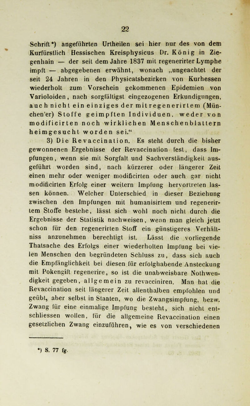 Schrift*) angeführten Urtheilen sei hier nur des von dem Kurfürstlich Hessischen Kreisphysicus Dr. König in Zie- genhain — der seit dem Jahre 1837 mit regenerirter Lymphe impft — abgegebenen erwähnt, wonach „ungeachtet der seit 24 Jahren in den Physicatsbezirken von Kurhessen wiederholt zum Vorschein gekommenen Epidemien von Varioloiden, nach sorgfälligst eingezogenen Erkundigungen, auch nicht ein einziges der mitregenerirtem (Mün- chen'er) Stoffe geimpften Individuen, weder von modificirten noch wirklichen Menschen blättern heimgesucht worden sei. 3) Die Revaccination. Es steht durch die bisher gewonnenen Ergebnisse der Revaccination fest, dass Im- pfungen , wenn sie mit Sorgfalt und Sachverständigkeit aus- geführt worden sind, nach kürzerer oder längerer Zeit einen mehr oder weniger modificirten oder auch gar nicht modificirten Erfolg einer weitem Impfung hervortreten las- sen können. Welcher Unterschied in dieser Beziehung zwischen den Impfungen mit humanisirlem und regenerir- lem Stoffe bestehe, lässt sich wohl noch nicht durch die Ergebnisse der Statistik nachweisen, wenn man gleich jetzt schon für den regenerirten Stoff ein günstigeres Verhält- niss anzunehmen berechtigt ist. Lässt die vorliegende Thatsache des Erfolgs einer wiederholten Impfung bei vie- len Menschen den begründeten Schluss zu, dass sich auch die Empfänglichkeil bei diesen für erfolghabende Ansteckung mit Pokengilt regenerire, so ist die unabweisbare Notwen- digkeit gegeben, allgemein zu revacciniren. Man hat die Revaccination seit längerer Zeit allenthalben empfohlen und geübt, aber selbst in Staaten, wo die Zwangsimpfung, bezw. Zwang für eine einmalige Impfung besteht, sich nichl enl- schliessen wollen, für die allgemeine Revaccination einen gesetzlichen Zwang einzuführen, wie es von verschiedenen *) S. 77 fg.