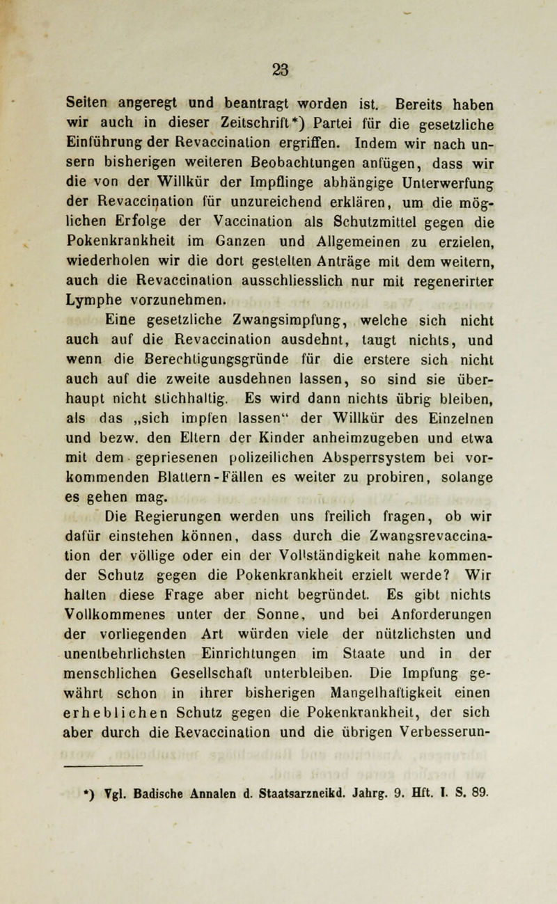 Seiten angeregt und beantragt worden ist. Bereits haben wir auch in dieser Zeitschrift*) Partei für die gesetzliche Einführung der Revaccination ergriffen. Indem wir nach un- sern bisherigen weiteren Beobachtungen anfügen, dass wir die von der Willkür der Impflinge abhängige Unterwerfung der Revaccination für unzureichend erklären, um die mög- lichen Erfolge der Vaccination als Schutzmittel gegen die Pokenkrankheit im Ganzen und Allgemeinen zu erzielen, wiederholen wir die dort gestehen Anträge mit dem weitern, auch die Revaccination ausschliesslich nur mit regenerirter Lymphe vorzunehmen. Eine gesetzliche Zwangsimpfung, welche sich nicht auch auf die Revaccination ausdehnt, taugt nichts, und wenn die Berechtigungsgründe für die erstere sich nicht auch auf die zweite ausdehnen lassen, so sind sie über- haupt nicht stichhaltig. Es wird dann nichts übrig bleiben, als das „sich impfen lassen der Willkür des Einzelnen und bezw. den Eltern der Kinder anheimzugeben und etwa mit dem gepriesenen polizeilichen Absperrsystem bei vor- kommenden Blattern-Fällen es weiter zu probiren, solange es gehen mag. Die Regierungen werden uns freilich fragen, ob wir dafür einstehen können, dass durch die Zwangsrevaccina- tion der völlige oder ein der Vollständigkeit nahe kommen- der Schutz gegen die Pokenkrankheit erzielt werde? Wir hallen diese Frage aber nicht begründet. Es gibt nichts Vollkommenes unter der Sonne, und bei Anforderungen der vorliegenden Art würden viele der nützlichsten und unentbehrlichsten Einrichtungen im Staate und in der menschlichen Gesellschaft unterbleiben. Die Impfung ge- währt schon in ihrer bisherigen Mangelhaftigkeit einen erheblichen Schutz gegen die Pokenkrankheit, der sich aber durch die Revaccination und die übrigen Verbesserun- *) Vgl. Badische Ännalen d. Staatsarzneikd. Jahrg. 9. Hft. I. S. 89.