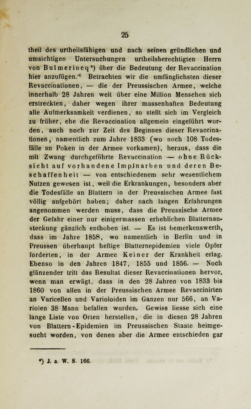 theil des urtheilsfähigen und nach seinen gründlichen und umsichtigen Untersuchungen urtheilsberechtigten Herrn von Bulmerincq*) über die Bedeutung der Revaccinalion hier anzufügen. Betrachten wir die umfänglichsten dieser Revaccinationen, — die der Preussischen Armee, welche innerhalb 28 Jahren weit über eine Million Menschen sich erstreckten, daher wegen ihrer massenhaften Bedeutung alle Aufmerksamkeit verdienen, so stellt sich im Vergleich zu früher, ehe die Revaccination allgemein eingeführt wor- den, auch noch zur Zeit des Beginnes dieser Revaccina- tionen , namentlich zum Jahre 1833 (wo noch 108 Todes- fälle an Poken in der Armee vorkamen), heraus, dass die mit Zwang durchgeführte Revaccination — ohne Rück- sicht auf vorhandene Impinarben und deren Be- schaffenheit — von entschiedenem sehr wesentlichem Nutzen gewesen ist, weil die Erkrankungen, besonders aber die Todesfälle an Blattern in der Preussischen Armee fast völlig aufgehört haben; daher nach langen Erfahrungen angenommen werden muss, dass die Preussische Armee der Gefahr einer nur einigermassen erheblichen Blatternan- steckung gänzlich enthoben ist. — Es ist bemerkenswerlh, dass im Jahre 1858, wo namentlich in Berlin und in Preussen überhaupt heftige Blatlernepidemien viele Opfer forderten, in der Armee Keiner der Krankheit erlag. Ebenso in den Jahren 1847, 1855 und 1856. — Noch glänzender tritt das Resultat dieser Revaccinationen hervor, wenn man erwägt, dass in den 28 Jahren von 1833 bis 1860 von allen in der Preussischen Armee Revaccinirten an Varicellen und Varioloiden im Ganzen nur 566, an Va- riolen 38 Mann befallen wurden. Gewiss Hesse sich eine lange Liste von Orten herstellen, die in diesen 28 Jahren von Blattern-Epidemien im Preussischen Staate heimge- sucht worden, von denen aber die Armee entschieden gar
