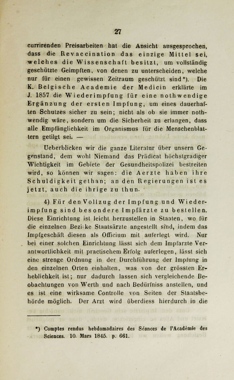currirenden Preisarbeiten hat die Ansicht ausgesprochen, dass die Rev ac cination das einzige Mittel sei, welches die Wissenschaft besitzt, um vollständig geschützte Geimpften, von denen zu unterscheiden, welche nur für einen gewissen Zeitraum geschützt sind *). Die K. Belgische Academie der Medicin erklärte im J. 1857 die Wiederimpfung für eine nothwendige Ergänzung der ersten Impfung, um eines dauerhaf- ten Schutzes sicher zu sein; nicht als ob sie immer noth- wendig wäre, sondern um die Sicherheit zu erlangen, dass alle Empfänglichkeit im Organismus für die Menschenblat- tern getilgt sei. — Ueberblicken wir die ganze Literatur über unsern Ge- genstand, dem wohl Niemand das Prädicat höchstgradiger Wichtigkeit im Gebiete der Gesundheitspolizei bestreiten wird, so können wir sagen: die Aerzte haben ihre Schuldigkeit gethan; an den Regierungen ist es jetzt, auch die ihrige zu thun. 4) Für den Vollzug der Impfung und Wieder- impfung sind besondere Impfärzte zu bestellen. Diese Einrichtung ist leicht herzustellen in Staaten, wo für die einzelnen ßeziike Slaatsärzte angestellt siYid, indem das Impfgeschäft diesen als Officium mit auferlegt wird. Nur bei einer solchen Einrichtung lässt sich dem Implarzte Ver- antwortlichkeit mit practischem Erfolg auferlegen, lässt sich eine strenge Ordnung in der Durchführung der lmplung in den einzelnen Orten einhalten, was von der grössten Er- heblichkeit ist; nur dadurch lassen sich vergleichende Be- obachtungen von Werth und nach ßedürfniss anstellen, und es ist eine wirksame Controlle von Seiten der Staatsbe- hörde möglich. Der Arzt wird überdiess hierdurch in die •) Comptes rendus hebdomadaires des S^ances de PAcademie des Sciences. 10- Mars 1845. p. 661.
