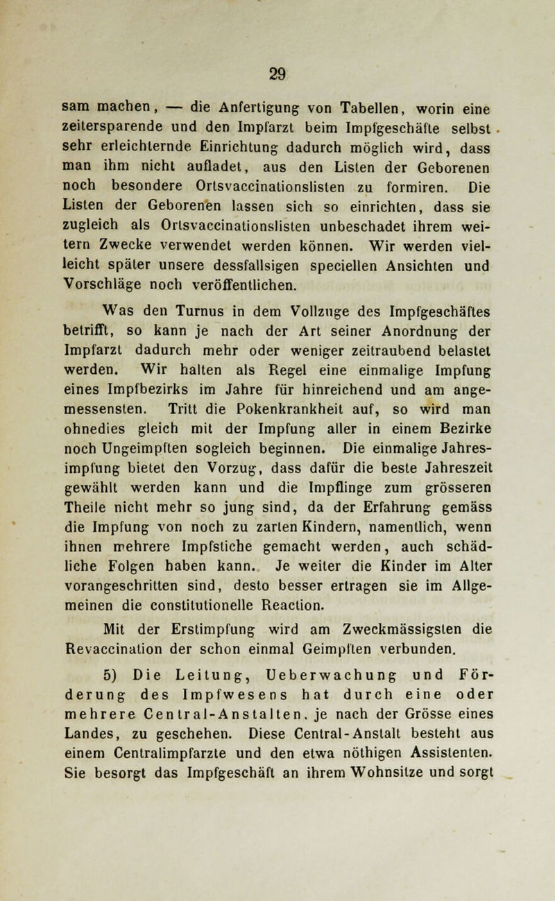 sam machen, — die Anfertigung von Tabellen, worin eine zeitersparende und den Impfarzt beim Impfgeschäfte selbst sehr erleichternde Einrichtung dadurch möglich wird, dass man ihm nicht aufladet, aus den Listen der Geborenen noch besondere Ortsvaccinationslisten zu formiren. Die Listen der Geborenen lassen sich so einrichten, dass sie zugleich als Ortsvaccinationslisten unbeschadet ihrem wei- tern Zwecke verwendet werden können. Wir werden viel- leicht später unsere dessfallsigen speciellen Ansichten und Vorschläge noch veröffentlichen. Was den Turnus in dem Vollzuge des Impfgeschäftes betrifft, so kann je nach der Art seiner Anordnung der Impfarzt dadurch mehr oder weniger zeitraubend belastet werden. Wir halten als Regel eine einmalige Impfung eines Impfbezirks im Jahre für hinreichend und am ange- messensten. Tritt die Pokenkrankheit auf, so wird man ohnedies gleich mit der Impfung aller in einem Bezirke noch Ungeimpften sogleich beginnen. Die einmalige Jahres- implung bietet den Vorzug, dass dafür die beste Jahreszeit gewählt werden kann und die Impflinge zum grösseren Theile nicht mehr so jung sind, da der Erfahrung gemäss die Impfung von noch zu zarten Kindern, namentlich, wenn ihnen mehrere Impfstiche gemacht werden, auch schäd- liche Folgen haben kann. Je weiter die Kinder im Alter vorangeschritten sind, desto besser ertragen sie im Allge- meinen die constitutionelle Reaction. Mit der Erstimpfung wird am Zweckmässigslen die Revaccination der schon einmal Geimpften verbunden. 5) Die Leitung, Ueberwachung und För- derung des Impfwesens hat durch eine oder mehrere Central-Anstalten. je nach der Grösse eines Landes, zu geschehen. Diese Central-Anstalt besteht aus einem Centralimpfarzte und den etwa nöthigen Assistenten. Sie besorgt das Impfgeschäft an ihrem Wohnsitze und sorgt