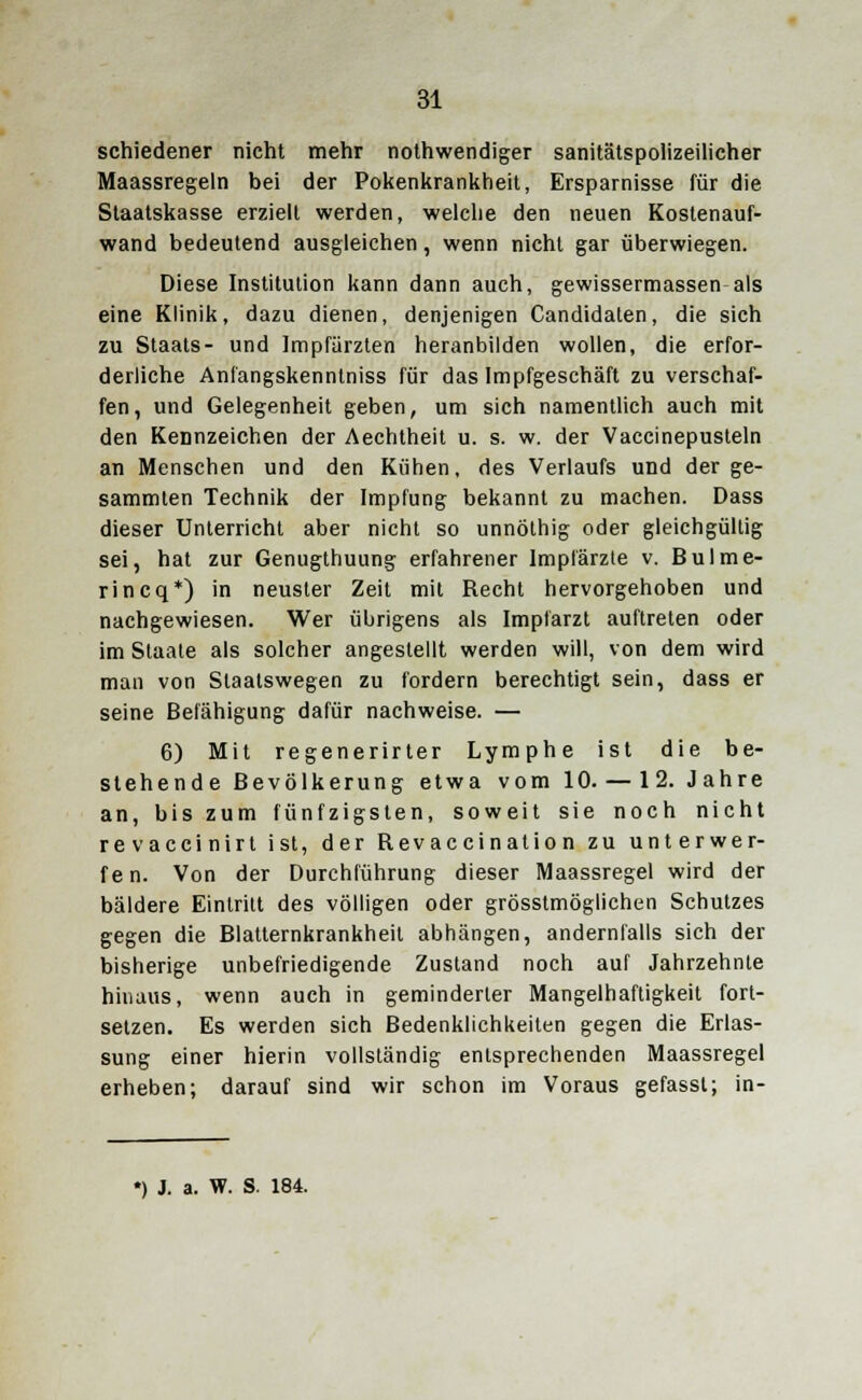 schiedener nicht mehr notwendiger sanitätspolizeilicher Maassregeln bei der Pokenkrankheit, Ersparnisse für die Staatskasse erzielt werden, welche den neuen Kostenauf- wand bedeutend ausgleichen, wenn nicht gar überwiegen. Diese Institution kann dann auch, gewissermassen als eine Klinik, dazu dienen, denjenigen Candidaten, die sich zu Staats- und Impfärzten heranbilden wollen, die erfor- derliche Anfangskenntniss für das Impfgeschäft zu verschaf- fen, und Gelegenheit geben, um sich namentlich auch mit den Kennzeichen der Aechtheit u. s. w. der Vaccinepusteln an Menschen und den Kühen, des Verlaufs und der ge- sammten Technik der Impfung bekannt zu machen. Dass dieser Unterricht aber nicht so unnöthig oder gleichgültig sei, hat zur Genugthuung erfahrener lmplarzle v. Bulme- rincq*) in neuster Zeit mit Recht hervorgehoben und nachgewiesen. Wer übrigens als Implarzt auftreten oder im Staate als solcher angestellt werden will, von dem wird man von Staatswegen zu fordern berechtigt sein, dass er seine Befähigung dafür nachweise. — 6) Mit regenerirter Lymphe ist die be- stehende Bevölkerung etwa vom 10. — 12. Jahre an, bis zum fünfzigsten, soweit sie noch nicht revaccinirt ist, der Revaccination zu unterwer- fen. Von der Durchführung dieser Maassregel wird der bäldere Eintritt des völligen oder grösstmöglichen Schutzes gegen die Blatternkrankheit abhängen, andernfalls sich der bisherige unbefriedigende Zustand noch auf Jahrzehnte hinaus, wenn auch in geminderter Mangelhaftigkeit fort- setzen. Es werden sich Bedenklichkeiten gegen die Erlas- sung einer hierin vollständig entsprechenden Maassregel erheben; darauf sind wir schon im Voraus gefassl; in-