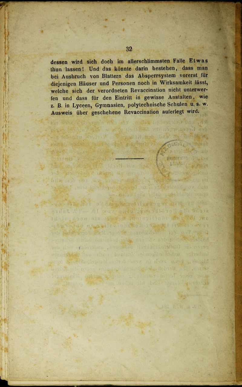 ^^ I 32 dessen wird sich doch im allerschlimmsten Falle Etwas thun lassen! Und das könnte darin bestehen, dass man bei Ausbruch von Blattern das Absperrsystem vorerst für diejenigen Häuser und Personen noch in Wirksamkeit lässt, welche sich der verordneten Revaccination nicht unterwer- fen und dass für den Eintritt in gewisse Anstalten, wie z. ß. in Lyceen, Gymnasien, polytechnische Schulen u. s. w. Ausweis über geschehene Revaccination auferlegt wird.