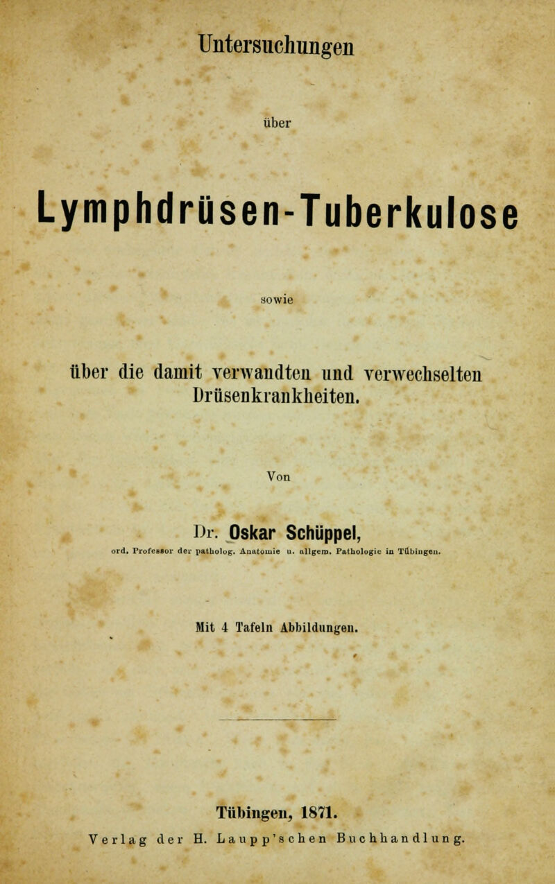 Untersuchungen über Lymphdrüsen-Tuberkulose über die damit verwandten und verwechselten Drüseukrankheiten. Von Dr. Oskar Schüppel, ord, Professor der patholog. Anatomie u. allgero. Pathologie in Tübingen. Mit 4 Tafeln Abbildungen. Tübingen, 1871. Verlag der H. Laupp'schen Buchhandlung.