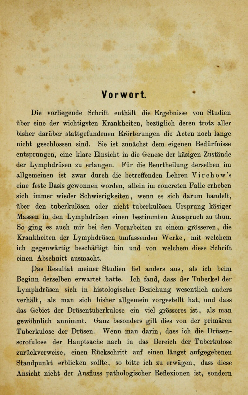 Vorwort. Die vorliegende Schrift enthält die Ergebnisse von Studien über eine der wichtigsten Krankheiten, bezüglich deren trotz aller bisher darüber stattgefundenen Erörterungen die Acten noch lange nicht geschlossen sind. Sie ist zunächst dem eigenen Bedürfnisse entsprungen, eine klare Einsicht in die Genese der käsigen Zustände der Lymphdrüsen zu erlangen. Für die Beurtheilung derselben im allgemeinen ist zwar durch die betreffenden Lehren V i r c h o w 's eine feste Basis gewonnen worden, allein im concreten Falle erheben sich immer wieder Schwierigkeiten, wenn es sich darum handelt, über den tuberkulösen oder nicht tuberkulösen Ursprung käsiger Massen in den Lymphdrüsen einen bestimmten Ausspruch zu thun. So ging es auch mir bei den Vorarbeiten zu einem grösseren, die Krankheiten der Lymphdrüsen umfassenden Werke, mit welchem ich gegenwärtig beschäftigt bin und von welchem diese Schrift einen Abschnitt ausmacht. Pas Resultat meiner Studien fiel anders aus, als ich beim Beginn derselben erwartet hatte. Ich fand, dass der Tuberkel der Lymphdrüsen sich in histologischer Beziehung wesentlich anders verhält, als man sich bisher allgemein vorgestellt hat, und dass das Gebiet der Drüsentuberkulose ein viel grösseres ist, als man gewöhnlich annimmt. Ganz besonders gilt dies von der primären Tuberkulose der Drüsen. Wenn man darin, dass ich die Drüsen- scrofulose der Hauptsache nach in das Bereich der Tuberkulose zurückverweise, einen Rückschritt auf einen längst aufgegebenen Standpunkt erblicken sollte, so bitte ich zu erwägen, dass diese Ansicht nicht der Ausfluss pathologischer Reflexionen ist, sondern