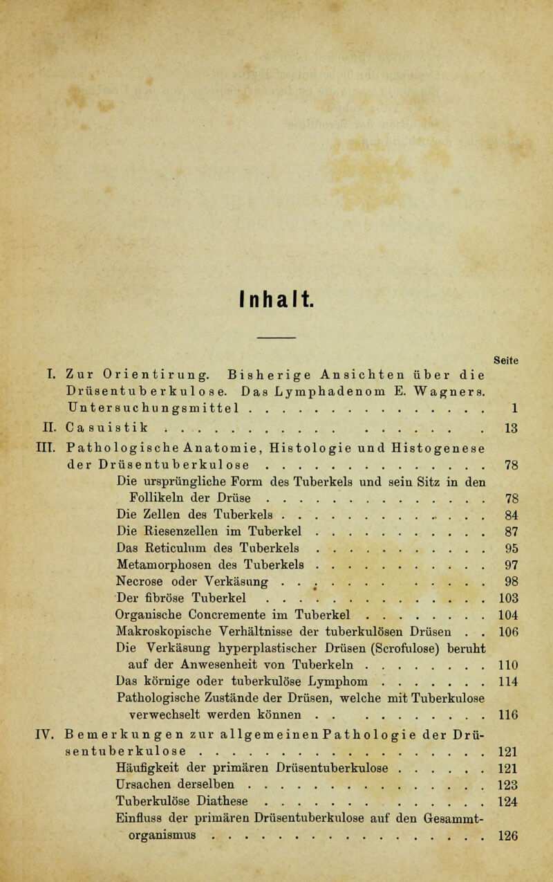 Inhalt. Seite I. Zur Orientirung. Bisherige Ansichten über die Drüsentuberkulose. Das Lymphadenom E. Wagners. UnterBuchungsmittel 1 II. C a s u i s t i k 13 III. Patho logische Anatomie, Histologie und Histogenese der Drüsentuberkulose 78 Die ursprüngliche Form des Tuberkels und sein Sitz in den Follikeln der Drüse 78 Die Zellen des Tuberkels 84 Die Riesenzellen im Tuberkel 87 Das Reticulnm des Tuberkels 95 Metamorphosen des Tuberkels 97 Necrose oder Verkäsimg 98 Der fibröse Tuberkel . . . '. 103 Organische Concremente im Tuberkel 104 Makroskopische Verhältnisse der tuberkulösen Drüsen . . 106 Die Verkäsung hyperplastischer Drüsen (Scrofulose) beruht auf der Anwesenheit von Tuberkeln 110 Das körnige oder tuberkulöse Lymphom 114 Pathologische Zustände der Drüsen, welche mit Tuberkulose verwechselt werden können . . 116 IV. Bemerkungen zur allgemeinenPathologie der Drü- sentuberkulose 121 Häufigkeit der primären Drüsentuberkulose 121 Ursachen derselben 123 Tuberkulöse Diathese 124 Einfluss der primären Drüsentuberkulose auf den Gesammt- organismus 126