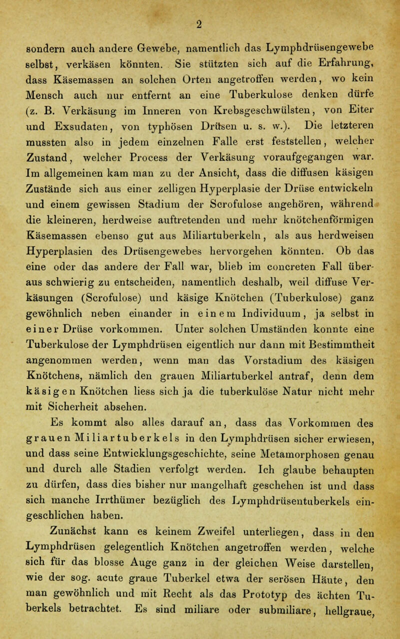 sondern auch andere Gewebe, namentlich das Lymphdrüsengewebe selbst, verkäsen könnten. Sie stützten sich auf die Erfahrung, dass Käsemassen an solchen Orten angetroffen werden, wo kein Mensch auch nur entfernt an eine Tuberkulose denken dürfe (z. B. Verkäsung im Inneren von Krebsgeschwülsten, von Eiter und Exsudaten, von typhösen Drüsen u. s. vv.). Die letzteren mussten also in jedem einzelnen Falle erst feststellen, welcher Zustand, welcher Process der Verkäsung voraufgegangen war. Im allgemeinen kam man zu der Ansicht, dass die diffusen käsigen Zustände sich aus einer zelligen Hyperplasie der Drüse entwickeln und einem gewissen Stadium der Scrofulose angehören, während die kleineren, herdweise auftretenden und mehr knötchenförmigen Käsemassen ebenso gut aus Miliartuberkeln, als aus herdweisen Hyperplasien des Drüsengewebes hervorgehen könnten. Ob das eine oder das andere der Fall war, blieb im concreten Fall über- aus schwierig zu entscheiden, namentlich deshalb, weil diffuse Ver- käsungen (Scrofulose) und käsige Knötchen (Tuberkulose) ganz gewöhnlich neben einander in einem Individuum, ja selbst in einer Drüse vorkommen. Unter solchen Umständen konnte eine Tuberkulose der Lymphdrüsen eigentlich nur dann mit Bestimmtheit angenommen werden, wenn man das Vorstadium des käsigen Knötchens, nämlich den grauen Miliartuberkel antraf, denn dem käsigen Knötchen Hess sich ja die tuberkulöse Natur nicht mehr mit Sicherheit absehen. Es kommt also alles darauf an, dass das Vorkommen des grauen Miliartuberkels in den Lymphdrüsen sicher erwiesen, und dass seine Entwicklungsgeschichte, seine Metamorphosen genau und durch alle Stadien verfolgt werden. Ich glaube behaupten zu dürfen, dass dies bisher nur mangelhaft geschehen ist und dass sich manche Irrthümer bezüglich des Lymphdrüsentuberkels ein- geschlichen haben. Zunächst kann es keinem Zweifel unterliegen, dass in den Lymphdrüsen gelegentlich Knötchen angetroffen werden, welche sich für das blosse Auge ganz in der gleichen Weise darstellen, wie der sog. acute graue Tuberkel etwa der serösen Häute, den man gewöhnlich und mit Recht als das Prototyp des ächten Tu- berkels betrachtet. Es sind miliare oder submiliare, hellgraue