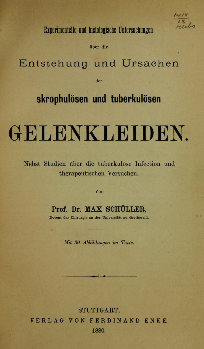 f*//V Experimentelle ml histologische Untersuchungen über die Entstehung und Ursachen der skrophulösen und tuberkulösen GELENKLEIDEN. Nebst Studien über die tuberkulöse Infection und therapeutischen Versuchen. Von Prof. Dr. MAX SCHÜLLER, Docent der Chirurgie an der Universität zu Greifswald. Mit 30 Abbildungen im Texte. STUTTGAKT. VERLAG VON FERDINAND ENKE. 1880.