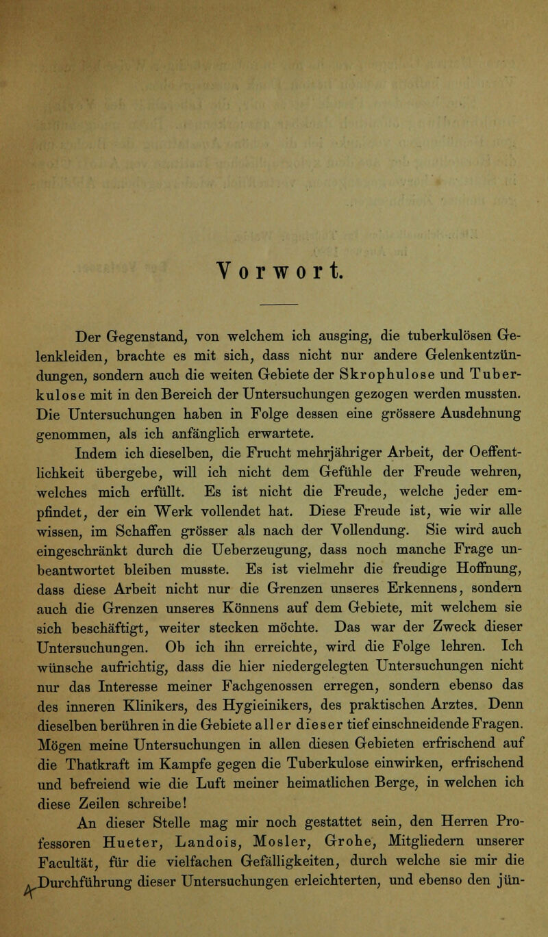 Vorwort. 4- Der Gegenstand, von welchem ich ausging, die tuberkulösen Ge- lenkleiden, brachte es mit sich, dass nicht nur andere Gelenkentzün- dungen, sondern auch die weiten Gebiete der Skrophulose und Tuber- kulose mit in den Bereich der Untersuchungen gezogen werden mussten. Die Untersuchungen haben in Folge dessen eine grössere Ausdehnung genommen, als ich anfänglich erwartete. Indem ich dieselben, die Frucht mehrjähriger Arbeit, der Oeffent- lichkeit übergebe, will ich nicht dem Gefühle der Freude wehren, welches mich erfüllt. Es ist nicht die Freude, welche jeder em- pfindet, der ein Werk vollendet hat. Diese Freude ist, wie wir alle wissen, im Schaffen grösser als nach der Vollendung. Sie wird auch eingeschränkt durch die Ueberzeugung, dass noch manche Frage un- beantwortet bleiben musste. Es ist vielmehr die freudige Hoffnung, dass diese Arbeit nicht nur die Grenzen unseres Erkennens, sondern auch die Grenzen unseres Könnens auf dem Gebiete, mit welchem sie sich beschäftigt, weiter stecken möchte. Das war der Zweck dieser Untersuchungen. Ob ich ihn erreichte, wird die Folge lehren. Ich wünsche aufrichtig, dass die hier niedergelegten Untersuchungen nicht nur das Interesse meiner Fachgenossen erregen, sondern ebenso das des inneren Klinikers, des Hygieinikers, des praktischen Arztes. Denn dieselben berühren in die Gebiete all er dieser tief einschneidende Fragen. Mögen meine Untersuchungen in allen diesen Gebieten erfrischend auf die Thatkraft im Kampfe gegen die Tuberkulose einwirken, erfrischend und befreiend wie die Luft meiner heimatlichen Berge, in welchen ich diese Zeilen schreibe! An dieser Stelle mag mir noch gestattet sein, den Herren Pro- fessoren Hueter, Landois, Mosler, Grohe, Mitgliedern unserer Facultät, für die vielfachen Gefälligkeiten, durch welche sie mir die Durchführung dieser Untersuchungen erleichterten, und ebenso den jün-