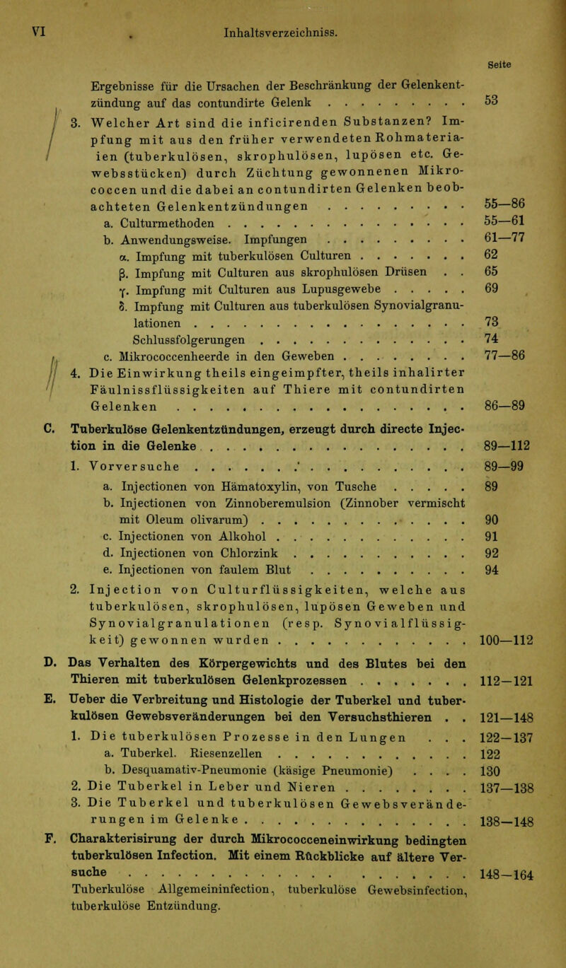 ; VI . Inhaltsverzeichniss. Seite Ergebnisse für die Ursachen der Beschränkung der Gelenkent- zündung auf das contundirte Gelenk 53 pfung mit aus den früher verwendeten Rohmateria- ien (tuberkulösen, skrophulösen, lupösen etc. Ge- websstücken) durch Züchtung gewonnenen Mikro- coccen und die dabei an contundirten Gelenken beob- achteten Gelenkentzündungen 55—86 a. Culturmethoden 55—61 b. Anwendungsweise. Impfungen 61—77 a. Impfung mit tuberkulösen Culturen 62 ß. Impfung mit Culturen aus skrophulösen Drüsen . . 65 f. Impfung mit Culturen aus Lupusgewebe 69 8. Impfung mit Culturen aus tuberkulösen Synovialgranu- lationen 73 Schlussfolgerungen 74 c. Mikrococcenheerde in den Geweben 77—86 4. Die Einwirkung theils eingeimpfter, theils inhalirter Fäulnissflüssigkeiten auf Thiere mit contundirten Gelenken 86—89 C. Tuberkulöse Gelenkentzündungen, erzeugt durch directe Injec- tion in die Gelenke 89—112 1. Vorversuche ' 89—99 a. Injectionen von Hämatoxylin, von Tusche 89 b. Injectionen von Zinnoberemulsion (Zinnober vermischt mit Oleum olivarum) ■ . . . . 90 c. Injectionen von Alkohol 91 d. Injectionen von Chlorzink 92 e. Injectionen von faulem Blut 94 2. Injection von Culturflüssigkeiten, welche aus tuberkulösen, skrophulösen, lupösen Geweben und Synovialgranulationen (resp. Syno vi alflüssig- keit) gewonnen wurden 100—112 D. Das Verhalten des Körpergewichts und des Blutes bei den Thieren mit tuberkulösen Gelenkprozessen 112—121 E. Heber die Verbreitung und Histologie der Tuberkel und tuber- kulösen Gewebsveränderungen bei den Versuchsthieren . . 121—148 1. Die tuberkulösen Prozesse in den Lungen . . . 122—137 a. Tuberkel. Riesenzellen 122 b. Desquamativ-Pneumonie (käsige Pneumonie) .... 130 2. Die Tuberkel in Leber und Nieren 137—138 3. Die Tuberkel und tuberkulösen Gewebsverän de- rungen im Gelenke 138 148 F. Charakterisirung der durch Mikrococceneinwirkung bedingten tuberkulösen Infection. Mit einem Ruckblicke auf ältere Ver- suche 148-164 Tuberkulöse Allgemeininfection, tuberkulöse Gewebsinfection, tuberkulöse Entzündung.