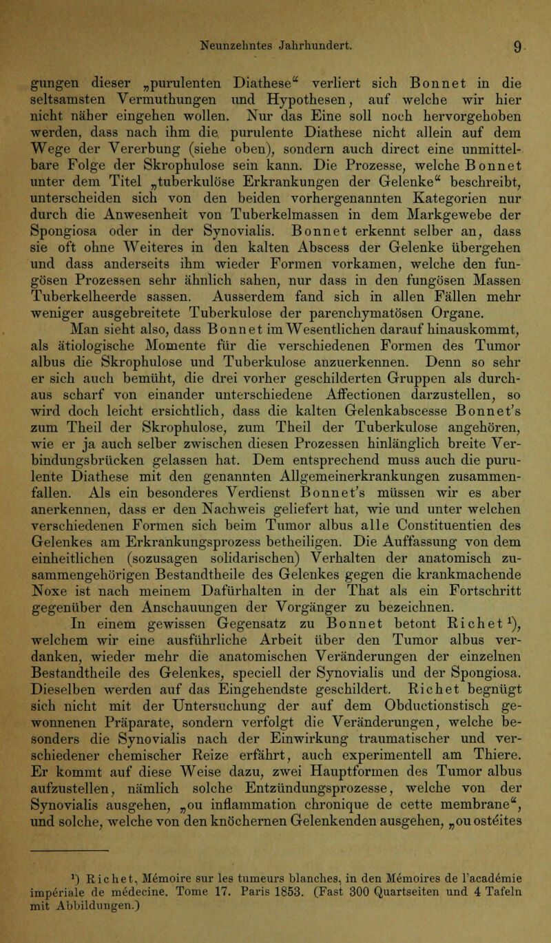 gungen dieser „purulenten Diathese verliert sich Bonnet in die seltsamsten Vermuthungen und Hypothesen, auf welche wir hier nicht näher eingehen wollen. Nur das Eine soll noch hervorgehoben werden, dass nach ihm die purulente Diathese nicht allein auf dem Wege der Vererbung (siehe oben), sondern auch direct eine unmittel- bare Folge der Skrophulose sein kann. Die Prozesse, welche Bonnet unter dem Titel „tuberkulöse Erkrankungen der Gelenke beschreibt, unterscheiden sich von den beiden vorhergenannten Kategorien nur durch die Anwesenheit von Tuberkelmassen in dem Markgewebe der Spongiosa oder in der Synovialis. Bonnet erkennt selber an, dass sie oft ohne Weiteres in den kalten Abscess der Gelenke übergehen und dass anderseits ihm wieder Formen vorkamen, welche den fun- gösen Prozessen sehr ähnlich sahen, nur dass in den fungösen Massen Tuberkelheerde sassen. Ausserdem fand sich in allen Fällen mehr weniger ausgebreitete Tuberkulose der parenchymatösen Organe. Man sieht also, dass Bonnet im Wesentlichen daraufhinauskommt, als ätiologische Momente für die verschiedenen Formen des Tumor albus die Skrophulose und Tuberkulose anzuerkennen. Denn so sehr er sich auch bemüht, die drei vorher geschilderten Gruppen als durch- aus scharf von einander unterschiedene Affectionen darzustellen, so wird doch leicht ersichtlich, dass die kalten Gelenkabscesse Bonnet's zum Theil der Skrophulose, zum Theil der Tuberkulose angehören, wie er ja auch selber zwischen diesen Prozessen hinlänglich breite Ver- bindungsbrücken gelassen hat. Dem entsprechend muss auch die puru- lente Diathese mit den genannten Allgemeinerkrankungen zusammen- fallen. Als ein besonderes Verdienst Bonnet's müssen wir es aber anerkennen, dass er den Nachweis geliefert hat, wie und unter welchen verschiedenen Formen sich beim Tumor albus alle Constituentien des Gelenkes am Erkrankungsprozess betheiligen. Die Auffassung von dem einheitlichen (sozusagen solidarischen) Verhalten der anatomisch zu- sammengehörigen Bestandtheile des Gelenkes gegen die krankmachende Noxe ist nach meinem Dafürhalten in der That als ein Fortschritt gegenüber den Anschauungen der Vorgänger zu bezeichnen. In einem gewissen Gegensatz zu Bonnet betont Rieh et1), welchem wir eine ausführliche Arbeit über den Tumor albus ver- danken, wieder mehr die anatomischen Veränderungen der einzelnen Bestandtheile des Gelenkes, speciell der Synovialis und der Spongiosa. Dieselben werden auf das Eingehendste geschildert. Richet begnügt sich nicht mit der Untersuchung der auf dem Obductionstisch ge- wonnenen Präparate, sondern verfolgt die Veränderungen, welche be- sonders die Synovialis Dach der Einwirkung traumatischer und ver- schiedener chemischer Reize erfährt, auch experimentell am Thiere. Er kommt auf diese Weise dazu, zwei Hauptformen des Tumor albus aufzustellen, nämlich solche Entzündungsprozesse, welche von der Synovialis ausgehen, „ou inflammation chronique de cette membrane, und solche, welche von den knöchernen Gelenkenden ausgehen, „ouosteites ') Richet, Memoire sur les tumeurs Manches, in den Memoires de l'acadernie imperiale de medecine. Tome 17. Paris 1853. (Fast 300 Quartseiten und 4 Tafeln mit Abbildungen.)