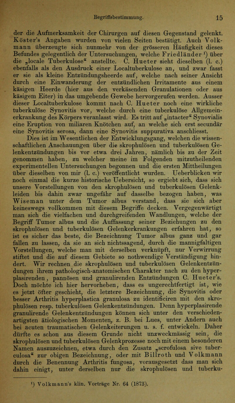 der die Aufmerksamkeit der Chirurgen auf diesen Gegenstand gelenkt. Köster's Angaben wurden von vielen Seiten bestätigt. Auch Volk- mann überzeugte sich nunmehr von der grösseren Häufigkeit dieses Befundes gelegentlich der Untersuchungen, welche Friedländer *) über die „locale Tuberkulose anstellte. C. Hueter sieht dieselben (1. c.) ebenfalls als den Ausdruck einer Localtuberkulose an, und zwar fasst er sie als kleine Entzündungsheerde auf, welche nach seiner Ansicht durch eine Einwanderung der entzündlichen Irritamente aus einem käsigen Heerde (hier aus den verkäsenden Granulationen oder aus käsigem Eiter) in das umgebende Gewebe hervorgerufen werden. Ausser dieser Localtuberkulose kommt nach C. Hueter noch eine wirkliche tuberkulöse Synovitis vor, welche durch eine tuberkulöse Allgemein- erkrankung des Körpers veranlasst wird. Es tritt auf „intacter Synovialis eine Eruption von miliaren Knötchen auf, an welche sich erst secundär eine Synovitis serosa, dann eine Synovitis suppurativa anschliesst. Dies ist im Wesentlichen der Entwicklungsgang, welchen die wissen- schaftlichen Anschauungen über die skrophulösen und tuberkulösen Ge- lenkentzündungen bis vor etwa drei Jahren, nämlich bis zu der Zeit genommen haben, zu welcher meine im Folgenden mitzutheilenden experimentellen Untersuchungen begonnen und die ersten Mittheilungen über dieselben von mir (1. c.) veröffentlicht wurden. Ueberblicken wir noch einmal die kurze historische Uebersicht, so ergiebt sich, dass sich unsere Vorstellungen von den skrophulösen und tuberkulösen Gelenk- leiden bis dahin zwar ungefähr auf dasselbe bezogen haben, was Wiseman unter dem Tumor albus verstand, dass sie sich aber keineswegs vollkommen mit diesem Begriffe decken. Vergegenwärtigt man sich die vielfachen und durchgreifenden Wandlungen, welche der Begriff Tumor albus und die Auffassung seiner Beziehungen zu den skrophulösen und tuberkulösen Gelenkerkrankungen erfahren hat, so ist es sicher das beste, die Bezeichnung Tumor albus ganz und gar fallen zu lassen, da sie an sich nichtssagend, durch die mannigfaltigen Vorstellungen, welche man mit derselben verknüpft, nur Verwirrung stiftet und die auf diesem Gebiete so nothwendige Verständigung hin- dert. Wir rechnen die skrophulösen und tuberkulösen Gelenkentzün- dungen ihrem pathologisch-anatomischen Charakter nach zu den hyper- plasirenden, pannösen und granulirenden Entzündungen C. Hueter's. Doch möchte ich hier hervorheben, dass es ungerechtfertigt ist, wie es jetzt öfter geschieht, die letztere Bezeichnung, die Synovitis oder besser Arthritis hyperplastica granulosa zu identificiren mit den skro- phulösen resp. tuberkulösen Gelenkentzündungen. Denn hyperplasirende granulirende Gelenkentzündungen können sich unter den verschieden- artigsten ätiologischen Momenten, z. B. bei Lues, unter Andern auch bei acuten traumatischen Gelenkeiterungen u. s. f. entwickeln. Daher dürfte es schon aus diesem Grunde nicht unzweckmässig sein, die skrophulösen und tuberkulösen Gelenkprozesse noch mit einem besonderen Namen auszuzeichnen, etwa durch den Zusatz „scrofulosa sive tuber- culosa zur obigen Bezeichnung, oder mit Billroth und Volkmann durch die Benennung Arthritis fungosa, vorausgesetzt dass man sich dahin einigt, unter derselben nur die skrophulösen und tuberku- ') Volkmann's klin. Vorträge Nr. 64 (1873).