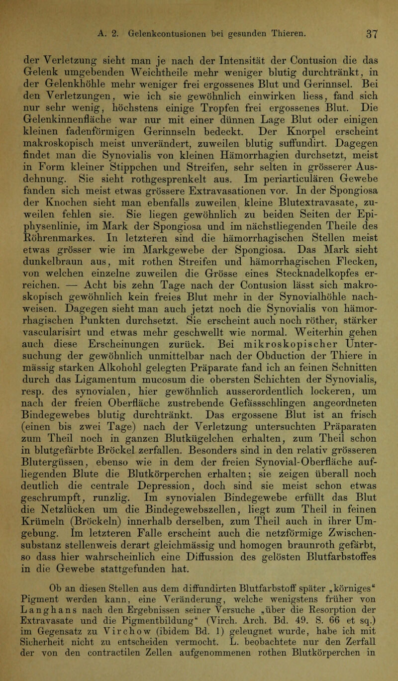 der Verletzung sieht man je nach der Intensität der Contusion die das Gelenk umgebenden Weichtheile mehr weniger blutig durchtränkt, in der Gelenkhöhle mehr weniger frei ergossenes Blut und Gerinnsel. Bei den Verletzungen, wie ich sie gewöhnlich einwirken liess, fand sich nur sehr wenig, höchstens einige Tropfen frei ergossenes Blut. Die Gelenkinnenfläche war nur mit einer dünnen Lage Blut oder einigen kleinen fadenförmigen Gerinnseln bedeckt. Der Knorpel erscheint makroskopisch meist unverändert, zuweilen blutig suffundirt. Dagegen findet man die Synovialis von kleinen Hämorrhagien durchsetzt, meist in Form kleiner Stippchen und Streifen, sehr selten in grösserer Aus- dehnung. Sie sieht rothgesprenkelt aus. Im periarticulären Gewebe fanden sich meist etwas grössere Extravasationen vor. In der Spongiosa der Knochen sieht man ebenfalls zuweilen kleine Blutextravasate, zu- weilen fehlen sie. Sie liegen gewöhnlich zu beiden Seiten der Epi- physenlinie, im Mark der Spongiosa und im nächstliegenden Theile des Röhrenmarkes. In letzteren sind die hämorrhagischen Stellen meist etwas grösser wie im Markgewebe der Spongiosa. Das Mark sieht dunkelbraun aus, mit rothen Streifen und hämorrhagischen Flecken, von welchen einzelne zuweilen die Grösse eines Stecknadelkopfes er- reichen. — Acht bis zehn Tage nach der Contusion lässt sich makro- skopisch gewöhnlich kein freies Blut mehr in der Synovialhöhle nach- weisen. Dagegen sieht man auch jetzt noch die Synovialis von hämor- rhagischen Punkten durchsetzt. Sie erscheint auch noch röther, stärker vascularisirt und etwas mehr geschwellt wie normal. Weiterhin gehen auch diese Erscheinungen zurück. Bei mikroskopischer Unter- suchung der gewöhnlich unmittelbar nach der Obduction der Thiere in massig starken Alkohohl gelegten Präparate fand ich an feinen Schnitten durch das Ligamentum mucosum die obersten Schichten der Synovialis, resp. des synovialen, hier gewöhnlich ausserordentlich lockeren, um nach der freien Oberfläche zustrebende Gefässschlingen angeordneten Bindegewebes blutig durchtränkt. Das ergossene Blut ist an frisch (einen bis zwei Tage) nach der Verletzung untersuchten Präparaten zum Theil noch in ganzen Blutkügelchen erhalten, zum Theil schon in blutgefärbte Bröckel zerfallen. Besonders sind in den relativ grösseren Blutergüssen, ebenso wie in dem der freien Synovial-Oberfläche auf- liegenden Blute die Blutkörperchen erhalten; sie zeigen überall noch deutlich die centrale Depression, doch sind sie meist schon etwas geschrumpft, runzlig. Im synovialen Bindegewebe erfüllt das Blut die Netzlücken um die Bindegewebszellen, liegt zum Theil in feinen Krümeln (Bröckeln) innerhalb derselben, zum Theil auch in ihrer Um- gebung. Im letzteren Falle erscheint auch die netzförmige Zwischen- substanz stellenweis derart gleichmässig und homogen braunroth gefärbt, so dass hier wahrscheinlich eine Diffussion des gelösten Blutfarbstoffes in die Gewebe stattgefunden hat. Ob an diesen Stellen aus dem diffundirten Blutfarbstoff später „körniges Pigment werden kann, eine Veränderung, welche wenigstens früher von Langhans nach den Ergebnissen seiner Versuche „über die Kesorption der Extravasate und die Pigmentbildung (Virch. Arch. Bd. 49. S. 66 et sq.) im Gegensatz zu Virchow (ibidem Bd. 1) geleugnet wurde, habe ich mit Sicherheit nicht zu entscheiden vermocht. L. beobachtete nur den Zerfall der von den contractilen Zellen aufgenommenen rothen Blutkörperchen in