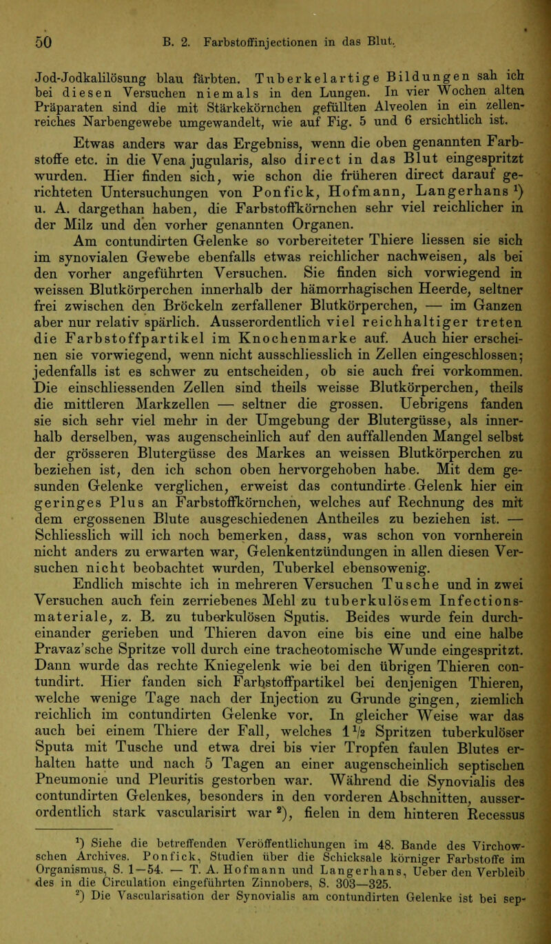 Jod-Jodkalilösung blau färbten. Tuberkelartige Bildungen sah ich bei diesen Versuchen niemals in den Lungen. In vier Wochen alten Präparaten sind die mit Stärkekörnchen gefüllten Alveolen in ein zellen- reiches Narbengewebe umgewandelt, wie auf Fig. 5 und 6 ersichtlich ist. Etwas anders war das Ergebniss, wenn die oben genannten Farb- stoffe etc. in die Vena jugularis, also direct in das Blut eingespritzt wurden. Hier finden sich, wie schon die früheren direct darauf ge- richteten Untersuchungen von Ponfick, Hofmann, Langerhans *) u. A. dargethan haben, die Farbstoffkörnchen sehr viel reichlicher in der Milz und den vorher genannten Organen. Am contundirten Gelenke so vorbereiteter Thiere Hessen sie sich im synovialen Gewebe ebenfalls etwas reichlicher nachweisen, als bei den vorher angeführten Versuchen. Sie finden sich vorwiegend in weissen Blutkörperchen innerhalb der hämorrhagischen Heerde, seltner frei zwischen den Bröckeln zerfallener Blutkörperchen, — im Ganzen aber nur relativ spärlich. Ausserordentlich viel reichhaltiger treten die Färbstoffpartikel im Knochenmarke auf. Auch hier erschei- nen sie vorwiegend, wenn nicht ausschliesslich in Zellen eingeschlossen; jedenfalls ist es schwer zu entscheiden, ob sie auch frei vorkommen. Die einschliessenden Zellen sind theils weisse Blutkörperchen, theils die mittleren Markzellen — seltner die grossen. Uebrigens fanden sie sich sehr viel mehr in der Umgebung der Blutergüsse, als inner- halb derselben, was augenscheinlich auf den auffallenden Mangel selbst der grösseren Blutergüsse des Markes an weissen Blutkörperchen zu beziehen ist, den ich schon oben hervorgehoben habe. Mit dem ge- sunden Gelenke verglichen, erweist das contundirte Gelenk hier ein geringes Plus an Farbstoffkörnchen, welches auf Rechnung des mit dem ergossenen Blute ausgeschiedenen Antheiles zu beziehen ist. — Schliesslich will ich noch bemerken, dass, was schon von vornherein nicht anders zu erwarten war, Gelenkentzündungen in allen diesen Ver- suchen nicht beobachtet wurden, Tuberkel ebensowenig. Endlich mischte ich in mehreren Versuchen Tusche und in zwei Versuchen auch fein zerriebenes Mehl zu tuberkulösem Infections- materiale, z. B. zu tuberkulösen Sputis. Beides wurde fein durch- einander gerieben und Thieren davon eine bis eine und eine halbe Pravaz'sche Spritze voll durch eine tracheotomische Wunde eingespritzt. Dann wurde das rechte Kniegelenk wie bei den übrigen Thieren con- tundirt. Hier fanden sich Farhstoffpartikel bei denjenigen Thieren, welche wenige Tage nach der Injection zu Grunde gingen, ziemlich reichlich im contundirten Gelenke vor. In gleicher Weise war das auch bei einem Thiere der Fall, welches l1/» Spritzen tuberkulöser Sputa mit Tusche und etwa drei bis vier Tropfen faulen Blutes er- halten hatte und nach 5 Tagen an einer augenscheinlich septischen Pneumonie und Pleuritis gestorben war. Während die Synovialis des contundirten Gelenkes, besonders in den vorderen Abschnitten, ausser- ordentlich stark vascularisirt war 8), fielen in dem hinteren Recessus ') Siehe die betreffenden Veröffentlichungen im 48. Bande des Virchow- schen Archives. Ponfick, Studien über die Schicksale körniger Farbstoffe im Organismus, S. 1—54. — T. A. Hofmann und Langerhans, Ueber den Verbleib des in die Circulation eingeführten Zinnobers, S. 303—325. 2) Die Vascularisation der Synovialis am contundirten Gelenke ist bei sep-