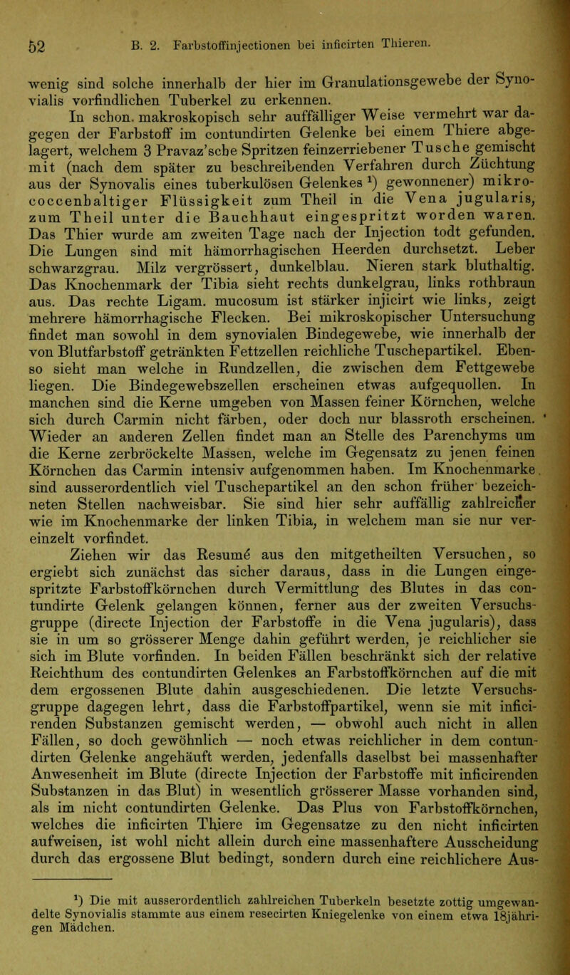 wenig sind solche innerhalb der hier im Granulationsgewebe der Syno- vialis vorfindlichen Tuberkel zu erkennen. In schon, makroskopisch sehr auffälliger Weise vermehrt war da- gegen der Farbstoff im contundirten Gelenke bei einem Thiere abge- lagert, welchem 3 Pravaz'scbe Spritzen feinzerriebener Tusche gemischt mit (nach dem später zu beschreibenden Verfahren durch Züchtung aus der Synovalis eines tuberkulösen Gelenkes ») gewonnener) mikro- coccenbaltiger Flüssigkeit zum Theil in die Vena jugularis, zum Theil unter die Bauchhaut eingespritzt worden waren. Das Thier wurde am zweiten Tage nach der Injection todt gefunden. Die Lungen sind mit hämorrhagischen Heerden durchsetzt. Leber schwarzgrau. Milz vergrössert, dunkelblau. Nieren stark bluthaltig. Das Knochenmark der Tibia sieht rechts dunkelgrau, links rothbraun aus. Das rechte Ligam. mucosum ist stärker injicirt wie links, zeigt mehrere hämorrhagische Flecken. Bei mikroskopischer Untersuchung findet man sowohl in dem synovialen Bindegewebe, wie innerhalb der von Blutfarbstoff getränkten Fettzellen reichliche Tuschepartikel. Eben- so sieht man welche in Rundzellen, die zwischen dem Fettgewebe liegen. Die Bindegewebszellen erscheinen etwas aufgequollen. In manchen sind die Kerne umgeben von Massen feiner Körnchen, welche sich durch Carmin nicht färben, oder doch nur blassroth erscheinen. Wieder an anderen Zellen findet man an Stelle des Parenchyms um die Kerne zerbröckelte Massen, welche im Gegensatz zu jenen feinen Körnchen das Carmin intensiv aufgenommen haben. Im Knochenmarke. sind ausserordentlich viel Tuschepartikel an den schon früher bezeich- neten Stellen nachweisbar. Sie sind hier sehr auffällig zahlreicfier wie im Knochenmarke der linken Tibia, in welchem man sie nur ver- einzelt vorfindet. Ziehen wir das Resume aus den mitgetheilten Versuchen, so ergiebt sich zunächst das sicher daraus, dass in die Lungen einge- spritzte Farbstoffkörnchen durch Vermittlung des Blutes in das con- tundirte Gelenk gelangen können, ferner aus der zweiten Versuchs- gruppe (directe Injection der Farbstoffe in die Vena jugularis), dass sie in um so grösserer Menge dahin geführt werden, je reichlicher sie sich im Blute vorfinden. In beiden Fällen beschränkt sich der relative Reichthum des contundirten Gelenkes an Farbstoffkörnchen auf die mit dem ergossenen Blute dahin ausgeschiedenen. Die letzte Versuchs- gruppe dagegen lehrt, dass die Farbstoffpartikel, wenn sie mit infici- renden Substanzen gemischt werden, — obwohl auch nicht in allen Fällen, so doch gewöhnlich — noch etwas reichlicher in dem contun- dirten Gelenke angehäuft werden, jedenfalls daselbst bei massenhafter Anwesenheit im Blute (directe Injection der Farbstoffe mit inficirenden Substanzen in das Blut) in wesentlich grösserer Masse vorhanden sind, als im nicht contundirten Gelenke. Das Plus von Farbstoffkörnchen, welches die inficirten Thiere im Gegensatze zu den nicht inficirten aufweisen, ist wohl nicht allein durch eine massenhaftere Ausscheidung durch das ergossene Blut bedingt, sondern durch eine reichlichere Aus- ') Die mit ausserordentlich zahlreichen Tuberkeln besetzte zottig umgewan- delte Synovialis stammte aus einem resecirten Kniegelenke von einem etwa 18j ähri- gen Mädchen.
