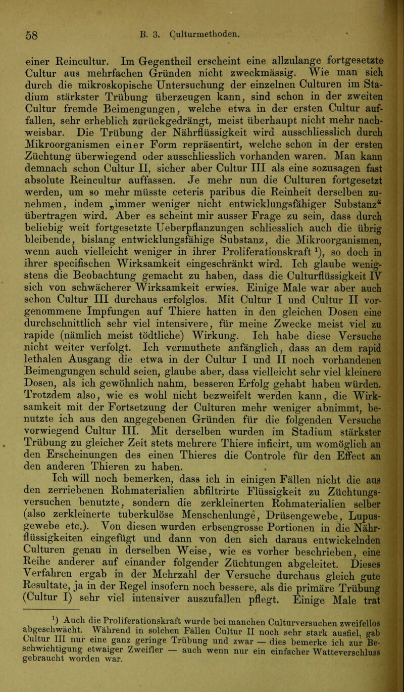 einer Reincultur. Im Gegentheil erscheint eine allzulange fortgesetzte Cultur aus mehrfachen Gründen nicht zweckmässig. Wie man sich durch die mikroskopische Untersuchung der einzelnen Culturen im Sta- dium stärkster Trübung überzeugen kann, sind schon in der zweiten Cultur fremde Beimengungen, welche etwa in der ersten Cultur auf- fallen, sehr erheblich zurückgedrängt, meist überhaupt nicht mehr nach- weisbar. Die Trübung der Nährflüssigkeit wird ausschliesslich durch Mikroorganismen einer Form repräsentirt, welche schon in der ersten Züchtung überwiegend oder ausschliesslich vorhanden waren. Man kann demnach schon Cultur II, sicher aber Cultur III als eine sozusagen fast absolute Reincultur auffassen. Je mehr nun die Culturen fortgesetzt werden, um so mehr müsste ceteris paribus die Reinheit derselben zu- nehmen, indem „immer weniger nicht entwicklungsfähiger Substanz* übertragen wird. Aber es scheint mir ausser Frage zu sein, dass durch beliebig weit fortgesetzte Ueberpflanzungen schliesslich auch die übrig bleibende, bislang entwicklungsfähige Substanz, die Mikroorganismen, wenn auch vielleicht weniger in ihrer Proliferationskraft*), so doch in ihrer specifischen Wirksamkeit eingeschränkt wird. Ich glaube wenig- stens die Beobachtung gemacht zu haben, dass die Culturflüssigkeit IV sich von schwächerer Wirksamkeit erwies. Einige Male war aber auch schon Cultur III durchaus erfolglos. Mit Cultur I und Cultur II vor- genommene Impfungen auf Thiere hatten in den gleichen Dosen eine durchschnittlich sehr viel intensivere, für meine Zwecke meist viel zu rapide (nämlich meist tödtliche) Wirkung. Ich habe diese Versuche nicht weiter verfolgt. Ich vermuthete anfänglich, dass an dem rapid lethalen Ausgang die etwa in der Cultur I und II noch vorhandenen Beimengungen schuld seien, glaube aber, dass vielleicht sehr viel kleinere Dosen, als ich gewöhnlich nahm, besseren Erfolg gehabt haben würden. Trotzdem also, wie es wohl nicht bezweifelt werden kann, die Wirk- samkeit mit der Fortsetzung der Culturen mehr weniger abnimmt, be- nutzte ich aus den angegebenen Gründen für die folgenden Versuche vorwiegend Cultur III. Mit derselben wurden im Stadium stärkster Trübung zu gleicher Zeit stets mehrere Thiere inficirt, um womöglich an den Erscheinungen des einen Thieres die Controle für den Effect an den anderen Thieren zu haben. Ich will noch bemerken, dass ich in einigen Fällen nicht die aus den zerriebenen Rohmaterialien abfiltrirte Flüssigkeit zu Züchtungs- versuchen benutzte, sondern die zerkleinerten Rohmaterialien selber (also zerkleinerte tuberkulöse Menschenlunge, Drüsengewebe, Lupus- gewebe etc.). Von diesen wurden erbsengrosse Portionen in die Nähr- flüssigkeiten eingefügt und dann von den sich daraus entwickelnden Culturen genau in derselben Weise, wie es vorher beschrieben, eine Reihe anderer auf einander folgender Züchtungen abgeleitet. Dieses Verfahren _ ergab in der Mehrzahl der Versuche durchaus gleich gute Resultate, ja in der Regel insofern noch bessere, als die primäre Trübung (Cultur I) sehr viel intensiver auszufallen pflegt. Einige Male trat ') Auch die Proliferationskraft wurde bei manchen Culturversuchen zweifellos abgeschwächt. Während in solchen Fällen Cultur II noch sehr stark ausfiel, gab Cultur III nur eine ganz geringe Trübung und zwar — dies bemerke ich zur Be- schwichtigung etwaiger Zweifler — auch wenn nur ein einfacher Watteverschluss gebraucht worden war.