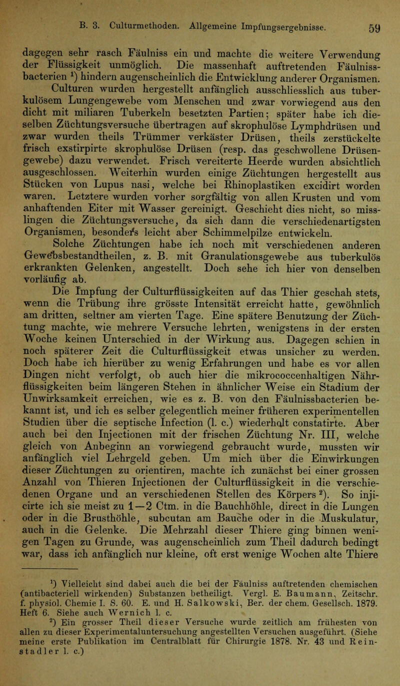 dagegen sehr rasch Fäulniss ein und machte die weitere Verwendung der Flüssigkeit unmöglich. Die massenhaft auftretenden Fäulniss- bacterien *) hindern augenscheinlich die Entwicklung anderer Organismen. Culturen wurden hergestellt anfänglich ausschliesslich aus tuber- kulösem Lungengewebe vom Menschen und zwar vorwiegend aus den dicht mit miliaren Tuberkeln besetzten Partien; später habe ich die- selben Züchtungsversuche übertragen auf skrophulöse Lymphdrüsen und zwar wurden theils Trümmer verkäster Drüsen, theils zerstückelte frisch exstirpirte skrophulöse Drüsen (resp. das geschwollene Drüsen- gewebe) dazu verwendet. Frisch vereiterte Heerde wurden absichtlich ausgeschlossen. Weiterhin wurden einige Züchtungen hergestellt aus Stücken von Lupus nasi, welche bei Rhinoplastiken excidirt worden waren. Letztere wurden vorher sorgfältig von allen Krusten und vom anhaftenden Eiter mit Wasser gereinigt. Geschieht dies nicht, so miss- lingen die Züchtungsversuche, da sich dann die verschiedenartigsten Organismen, besonders leicht aber Schimmelpilze entwickeln. Solche Züchtungen habe ich noch mit verschiedenen anderen Gewe'bsbestandtheilen, z. B. mit Granulationsgewebe aus tuberkulös erkrankten Gelenken, angestellt. Doch sehe ich hier von denselben vorläufig ab. Die Impfung der Culturflüssigkeiten auf das Thier geschah stets, wenn die Trübung ihre grösste Intensität erreicht hatte, gewöhnlich am dritten, seltner am vierten Tage. Eine spätere Benutzung der Züch- tung machte, wie mehrere Versuche lehrten, wenigstens in der ersten Woche keinen Unterschied in der Wirkung aus. Dagegen schien in noch späterer Zeit die Culturflüssigkeit etwas unsicher zu werden. Doch habe ich hierüber zu wenig Erfahrungen und habe es vor allen Dingen nicht verfolgt, ob auch hier die mikrococcenhaltigen Nähr- flüssigkeiten beim längeren Stehen in ähnlicher Weise ein Stadium der Unwirksamkeit erreichen, wie es z. B. von den Fäulnissbacterien be- kannt ist, und ich es selber gelegentlich meiner früheren experimentellen Studien über die septische Infection (1. c.) wiederholt constatirte. Aber auch bei den Injectionen mit der frischen Züchtung Nr. III, welche gleich von Anbeginn an vorwiegend gebraucht wurde, mussten wir anfänglich viel Lehrgeld geben. Um mich über die Einwirkungen dieser Züchtungen zu orientiren, machte ich zunächst bei einer grossen Anzahl von Thieren Injectionen der Culturflüssigkeit in die verschie- denen Organe und an verschiedenen Stellen des Körpers ä). So inji- cirte ich sie meist zu 1—2 Ctm. in die Bauchhöhle, direct in die Lungen oder in die Brusthöhle, subcutan am Bauche oder in die Muskulatur, auch in die Gelenke. Die Mehrzahl dieser Thiere ging binnen weni- gen Tagen zu Grunde, was augenscheinlich zum Theil dadurch bedingt war, dass ich anfänglich nur kleine, oft erst wenige Wochen alte Thiere ') Vielleicht sind dabei auch die bei der Fäulniss auftretenden chemischen (antibacteriell wirkenden) Substanzen betheiligt. Vergl. E. Baumann, Zeitschr. f. physiol. Chemie I. S. 60. E. und H. Salkowski, Ber. der ehem. Gesellsch. 1879. Heft 6. Siehe auch Wernich 1. c. 2) Ein grosser Theil dieser Versuche wurde zeitlich am frühesten von allen zu dieser Experimentaluntersuchung angestellten Versuchen ausgeführt. (Siehe meine erste Publikation im Centralblatt für Chirurgie 1878. Nr. 43 und Rein- stadler 1. c.)