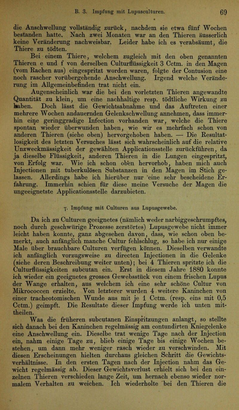 die Anschwellung vollständig zurück, nachdem sie etwa fünf Wochen bestanden hatte. Nach zwei Monaten war an den Thieren äusserlich keine Veränderung nachweisbar. Leider habe ich es verabsäumt, die Thiere zu tödten. Bei einem Thiere, welchem zugleich mit den oben genannten Thieren e und f von derselben Culturflüssigkeit 3 Cctm. in den Magen (vom Rachen aus) eingespritzt worden waren, folgte der Contusion eine noch rascher vorübergehende Anschwellung. Irgend welche Verände- rung im Allgemeinbefinden trat nicht ein. Augenscheinlich war die bei den vorletzten Thieren angewandte Quantität zu klein, um eine nachhaltige resp. tödtliche Wirkung zu haben. Doch lässt die Gewichtsabnahme und das Auftreten einer mehrere Wochen andauernden Gelenkschwellung annehmen, dass immer- hin eine geringgradige Infection vorhanden war, welche die Thiere spontan wieder überwunden haben, wie wir es mehrfach schon von anderen Thieren (siehe oben) hervorgehoben haben. — Die Resultat- losigkeit des letzten Versuches lässt sich wahrscheinlich auf die relative Unzweckmässigkeit der gewählten Applicationsstelle zurückführen, da ja dieselbe Flüssigkeit, anderen Thieren in die Lungen eingespritzt, von Erfolg war. Wie ich schon oben hervorhob, haben mich auch Injectionen mit tuberkulösen Substanzen in den Magen im Stich ge- lassen. Allerdings habe ich hierüber nur 'eine sehr bescheidene Er- fahrung. Immerhin schien für diese meine Versuche der Magen die ungeeignetste Applicationsstelle darzubieten. •f. Impfung mit Culturen aus Lupusgewebe. Da ich zu Culturen geeignetes (nämlich weder narbiggeschrumpftes, noch durch geschwürige Prozesse zerstörtes) Lupusgewebe nicht immer leicht haben konnte, ganz abgesehen davon, dass, wie schon oben be- merkt, auch anfänglich manche Cultur fehlschlug, so habe ich nur einige Male über brauchbare Culturen verfügen können. Dieselben verwandte ich anfänglich vorzugsweise zu directen Injectionen in die Gelenke (siehe deren Beschreibung weiter unten); bei 4 Thieren spritzte ich die Culturflüssigkeiten subcutan ein. Erst in diesem Jahre 1880 konnte ich wieder ein geeignetes grosses Gewebsstück von einem frischen Lupus der Wange erhalten, aus welchem ich eine sehr schöne Cultur von Mikrococcen erzielte. Von letzterer wurden 4 weitere Kaninchen von einer tracheotomischen Wunde aus mit je 1 Cctm. (resp. eins mit 0,5 Cctm.) geimpft. Die Resultate dieser Impfung werde ich unten mit- theilen. Was die früheren subcutanen Einspritzungen anlangt, so stellte sich danach bei den Kaninchen regelmässig am contundirten Kniegelenke eine Anschwellung ein. Dieselbe trat wenige Tage nach der Injection ein, nahm einige Tage zu, blieb einige Tage bis einige Wochen be- stehen, um dann mehr weniger rasch wieder zu verschwinden. Mit diesen Erscheinungen hielten durchaus gleichen Schritt die Gewichts- verhältnisse. In den ersten Tagen nach der Injection nahm das Ge- wicht regelmässig ab. Dieser Gewichtsverlust erhielt sich bei den ein- zelnen Thieren verschieden lange Zeit, um hernach ebenso wieder nor- malem Verhalten zu weichen. Ich wiederholte bei den Thieren die