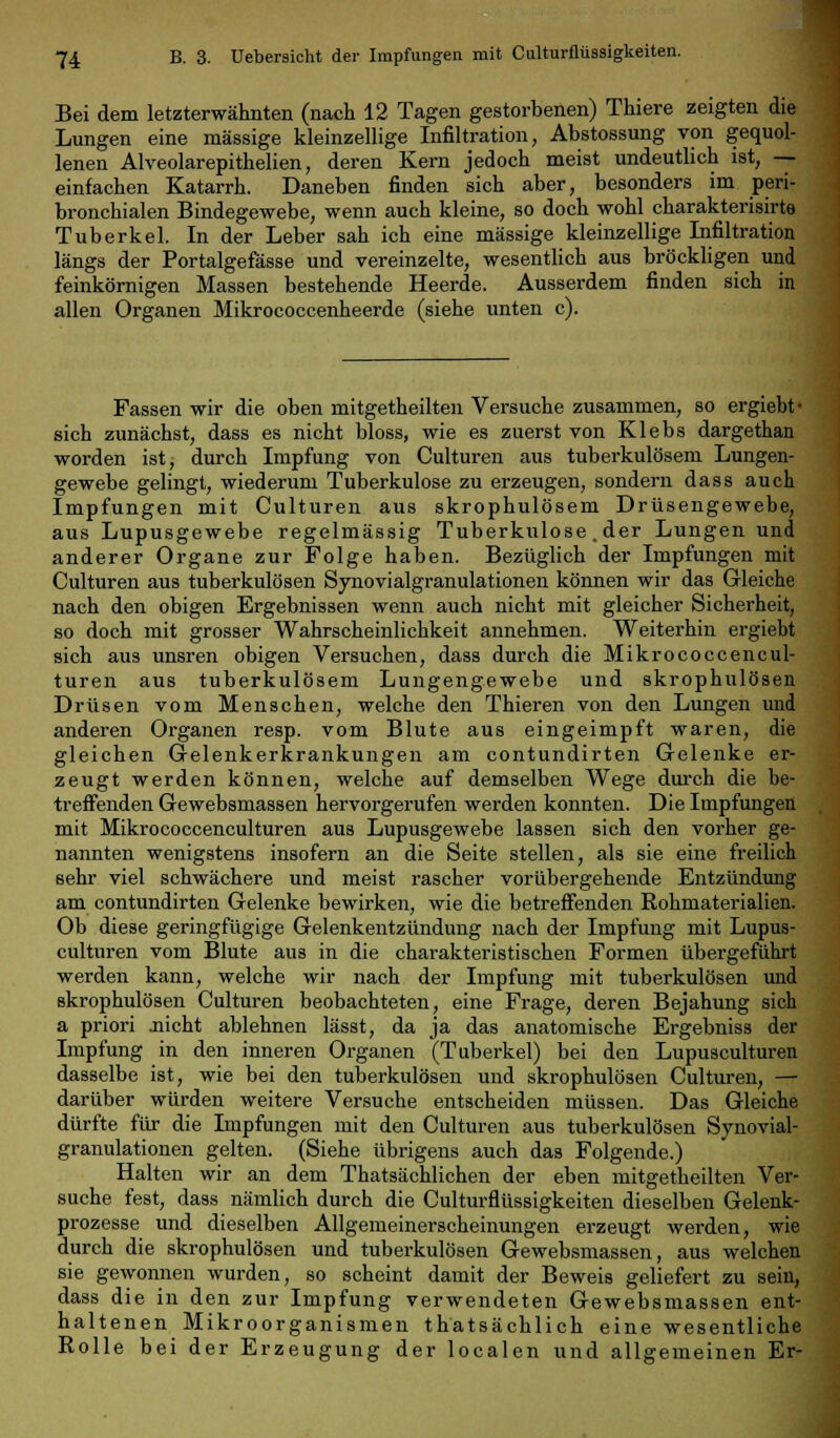 Bei dem letzterwähnten (nach 12 Tagen gestorbenen) Thiere zeigten die Lungen eine massige kleinzellige Infiltration, Abstossung von gequol- lenen Alveolarepithelien, deren Kern jedoch meist undeutlich ist, — einfachen Katarrh. Daneben finden sich aber, besonders im peri- bronchialen Bindegewebe, wenn auch kleine, so doch wohl charakterisirte Tuberkel. In der Leber sah ich eine massige kleinzellige Infiltration längs der Portalgefässe und vereinzelte, wesentlich aus bröckligen und feinkörnigen Massen bestehende Heerde. Ausserdem finden sich in allen Organen Mikrococcenheerde (siehe unten c). Fassen wir die oben mitgetheilten Versuche zusammen, so ergiebt- sich zunächst, dass es nicht bloss, wie es zuerst von Klebs dargethan worden ist, durch Impfung von Culturen aus tuberkulösem Lungen- gewebe gelingt, wiederum Tuberkulose zu erzeugen, sondern dass auch Impfungen mit Culturen aus skrophulösem Drüsengewebe, aus Lupusgewebe regelmässig Tuberkulose .der Lungen und anderer Organe zur Folge haben. Bezüglich der Impfungen mit Culturen aus tuberkulösen Synovialgranulationen können wir das Gleiche nach den obigen Ergebnissen wenn auch nicht mit gleicher Sicherheit, so doch mit grosser Wahrscheinlichkeit annehmen. Weiterhin ergiebt sich aus unsren obigen Versuchen, dass durch die Mikrococcencul- turen aus tuberkulösem Lungengewebe und skrophulösen Drüsen vom Menschen, welche den Thieren von den Lungen und anderen Organen resp. vom Blute aus eingeimpft waren, die gleichen Gelenkerkrankungen am contundirten Gelenke er- zeugt werden können, welche auf demselben Wege durch die be- treffenden Gewebsmassen hervorgerufen werden konnten. Die Impfungen mit Mikrococcenculturen aus Lupusgewebe lassen sich den vorher ge- nannten wenigstens insofern an die Seite stellen, als sie eine freilich sehr viel schwächere und meist rascher vorübergehende Entzündung am contundirten Gelenke bewirken, wie die betreffenden Rohmaterialien. Ob diese geringfügige Gelenkentzündung nach der Impfung mit Lupus- culturen vom Blute aus in die charakteristischen Formen übergeführt werden kann, welche wir nach der Impfung mit tuberkulösen und skrophulösen Culturen beobachteten, eine Frage, deren Bejahung sich a priori .nicht ablehnen lässt, da ja das anatomische Ergebniss der Impfung in den inneren Organen (Tuberkel) bei den Lupusculturen dasselbe ist, wie bei den tuberkulösen und skrophulösen Culturen, — darüber würden weitere Versuche entscheiden müssen. Das Gleiche dürfte für die Impfungen mit den Culturen aus tuberkulösen Synovial- granulationen gelten. (Siehe übrigens auch das Folgende.) Halten wir an dem Thatsächlichen der eben mitgetheilten Ver- suche fest, dass nämlich durch die Culturflüssigkeiten dieselben Gelenk- prozesse und dieselben Allgemeinerscheinungen erzeugt werden, wie durch die skrophulösen und tuberkulösen Gewebsmassen, aus welchen sie gewonnen wurden, so scheint damit der Beweis geliefert zu sein, dass die in den zur Impfung verwendeten Gewebsmassen ent- haltenen Mikroorganismen thatsächlich eine wesentliche Rolle bei der Erzeugung der localen und allgemeinen Er-