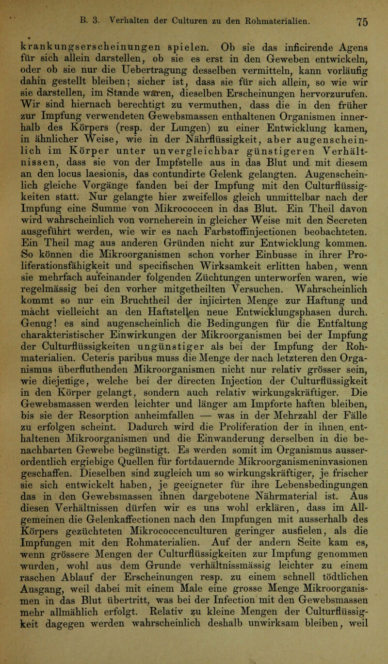 krankungserscheinungen spielen. Ob sie das inficirende Agens für sich allein darstellen, ob sie es erst in den Geweben entwickeln, oder ob sie nur die Uebertragung desselben vermitteln, kann vorläufig dahin gestellt bleiben; sicher ist, dass sie für sich allein, so wie wir sie darstellen, im Stande wären, dieselben Erscheinungen hervorzurufen. Wir sind hiernach berechtigt zu vermuthen, dass die in den früher zur Impfung verwendeten Gewebsmassen enthaltenen Organismen inner- halb des Körpers (resp. der Lungen) zu einer Entwicklung kamen, in ähnlicher Weise, wie in der Nährflüssigkeit, aber augenschein- lich im Körper unter unvergleichbar günstigeren Verhält- nissen, dass sie von der Impfstelle aus in das Blut und mit diesem an den locus laesionis, das contundirte Gelenk gelangten. Augenschein- lich gleiche Vorgänge fanden bei der Impfung mit den Culturflüssig- keiten statt. Nur gelangte hier zweifellos gleich unmittelbar nach der Impfung eine Summe von Mikrococcen in das Blut. Ein Theil davon wird wahrscheinlich von vorneherein in gleicher Weise mit den Secreten ausgeführt werden, wie wir es nach Farbstoffinjectionen beobachteten. Ein Theil mag aus anderen Gründen nicht zur Entwicklung kommen. So können die Mikroorganismen schon vorher Einbusse in ihrer Pro- liferationsfähigkeit und specifischen Wirksamkeit erlitten haben, wenn sie mehrfach aufeinander folgenden Züchtungen unterworfen waren, wie regelmässig bei den vorher mitgetheilten Versuchen. Wahrscheinlich kommt so nur ein Bruchtheil der injicirten Menge zur Haftung und mächt vielleicht an den Haftstellen neue Entwicklungsphasen durch. Genug! es sind augenscheinlich die Bedingungen für die Entfaltung charakteristischer Einwirkungen der Mikroorganismen bei der Impfung der Culturflüssigkeiten ungünstiger als bei der Impfung der Roh- materialien. Ceteris paribus muss die Menge der nach letzteren den Orga- nismus überfluthenden Mikroorganismen nicht nur relativ grösser sein, wie diejenige, welche bei der directen Injection der Culturflüssigkeit in den Körper gelangt, sondern auch relativ wirkungskräftiger. Die Gewebsmassen werden leichter und länger am Impforte haften bleiben, bis sie der Resorption anheimfallen — was in der Mehrzahl der Fälle zu erfolgen scheint. Dadurch wird die Proliferation der in ihnen, ent- haltenen Mikroorganismen und die Einwanderung derselben in die be- nachbarten Gewebe begünstigt. Es werden somit im Organismus ausser- ordentlich ergiebige Quellen für fortdauernde Mikroorganismeninvasionen geschaffen. Dieselben sind zugleich um so wirkungskräftiger, je frischer sie sich entwickelt haben, je geeigneter für ihre Lebensbedingungen das in den Gewebsmassen ihnen dargebotene Nährmaterial ist. Aus diesen Verhältnissen dürfen wir es uns wohl erklären, dass im All- gemeinen die Gelenkaflectionen nach den Impfungen mit ausserhalb des Körpers gezüchteten Mikrococcenculturen geringer ausfielen, als die Impfungen mit den Rohmaterialien. Auf der andern Seite kam es, wenn grössere Mengen der Culturflüssigkeiten zur Impfung genommen wurden, wohl aus dem Grunde verhältnissmässig leichter zu einem raschen Ablauf der Erscheinungen resp. zu einem schnell tödtlichen Ausgang, weil dabei mit einem Male eine grosse Menge Mikroorganis- men in das Blut übertritt, was bei der Infection mit den Gewebsmassen mehr allmählich erfolgt. Relativ zu kleine Mengen der Culturflüssig- keit dagegen werden wahrscheinlich deshalb unwirksam bleiben, weil