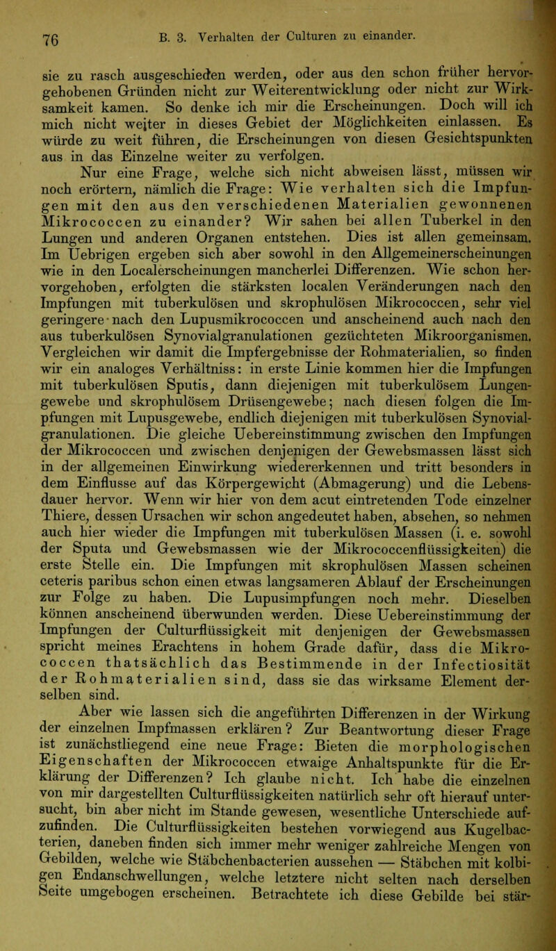 sie zu rasch ausgeschieden werden, oder aus den schon früher hervor- gehobenen Gründen nicht zur Weiterentwicklung oder nicht zur Wirk- samkeit kamen. So denke ich mir die Erscheinungen. Doch will ich mich nicht weiter in dieses Gebiet der Möglichkeiten einlassen. Es würde zu weit führen, die Erscheinungen von diesen Gesichtspunkten aus in das Einzelne weiter zu verfolgen. Nur eine Frage, welche sich nicht abweisen lässt, müssen wir noch erörtern, nämlich die Frage: Wie verhalten sich die Impfun- gen mit den aus den verschiedenen Materialien gewonnenen Mikrococcen zu einander? Wir sahen bei allen Tuberkel in den Lungen und anderen Organen entstehen. Dies ist allen gemeinsam. Im Uebrigen ergeben sich aber sowohl in den Allgemeinerscheinungen wie in den Localerscheinungen mancherlei Differenzen. Wie schon her- vorgehoben, erfolgten die stärksten localen Veränderungen nach den Impfungen mit tuberkulösen und skrophulösen Mikrococcen, sehr viel geringere ■ nach den Lupusmikrococcen und anscheinend auch nach den aus tuberkulösen Synovialgranulationen gezüchteten Mikroorganismen. Vergleichen wir damit die Impfergebnisse der Rohmaterialien, so finden wir ein analoges Verhältniss: in erste Linie kommen hier die Impfungen mit tuberkulösen Sputis, dann diejenigen mit tuberkulösem Lungen- gewebe und skrophulösem Drüsengewebe; nach diesen folgen die Im- pfungen mit Lupusgewebe, endlich diejenigen mit tuberkulösen Synovial- granulationen. Die gleiche Uebereinstimmung zwischen den Impfungen der Mikrococcen und zwischen denjenigen der Gewebsmassen lässt sich in der allgemeinen Einwirkung wiedererkennen und tritt besonders in dem Einflüsse auf das Körpergewicht (Abmagerung) und die Lebens- dauer hervor. Wenn wir hier von dem acut eintretenden Tode einzelner Thiere, dessen Ursachen wir schon angedeutet haben, absehen, so nehmen auch hier wieder die Impfungen mit tuberkulösen Massen (i. e. sowohl der Sputa und Gewebsmassen wie der Mikrococcenflüssigkeiten) die erste Stelle ein. Die Impfungen mit skrophulösen Massen scheinen ceteris paribus schon einen etwas langsameren Ablauf der Erscheinungen zur Folge zu haben. Die Lupusimpfungen noch mehr. Dieselben können anscheinend überwunden werden. Diese Uebereinstimmung der Impfungen der Culturflüssigkeit mit denjenigen der Gewebsmassen spricht meines Erachtens in hohem Grade dafür, dass die Mikro- coccen thatsächlich das Bestimmende in der Infectiosität der Rohmaterialien sind, dass sie das wirksame Element der- selben sind. Aber wie lassen sich die angeführten Differenzen in der Wirkung der einzelnen Impfmassen erklären? Zur Beantwortung dieser Frage ist zunächstliegend eine neue Frage: Bieten die morphologischen Eigenschaften der Mikrococcen etwaige Anhaltspunkte für die Er- klärung der Differenzen? Ich glaube nicht. Ich habe die einzelnen von mir dargestellten Culturflüssigkeiten natürlich sehr oft hierauf unter- sucht, bin aber nicht im Stande gewesen, wesentliche Unterschiede auf- zufinden. Die Culturflüssigkeiten bestehen vorwiegend aus Kugelbac- terien, daneben finden sich immer mehr weniger zahlreiche Mengen von Gebilden, welche wie Stäbchenbacterien aussehen — Stäbchen mit kolbi- gen Endanschwellungen, welche letztere nicht selten nach derselben Seite umgebogen erscheinen. Betrachtete ich diese Gebilde bei stär-