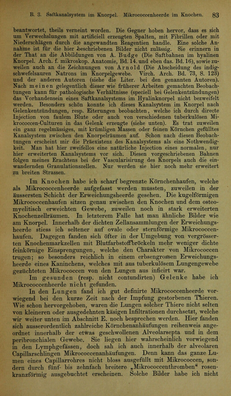 beantwortet, theils verneint worden. Die Gegner hoben hervor, dass es sich um Verwechslungen mit artificiell erzeugten Spalten, mit Fibrillen oder mit Niederschlägen durch die angewandten Eeagentien handle. Eine solche An- nahme ist für die hier beschriebenen Bilder nicht zulässig. Sie erinnern in der That an die Abbildungen von A. Budge (Die Saftbahnen im hyalinen Knorpel. Arch. f. mikroskop. Anatomie, Bd. 14. und eben das. Bd. 16), sowie zu- weilen auch an die Zeichnungen von Arnold (Die Abscheidung des indig- schwefelsauren Natrons im Knorpelgewebe. Virch. Arch. Bd. 73, S. 123) und der anderen Autoren (siehe die Liter, bei den genannten Autoren). Nach meinen gelegentlich dieser wie früherer Arbeiten gemachten Beobach- tungen kann für pathologische Verhältnisse (speciell bei Gelenkentzündungen) das Vorhandensein eines Saftkanalsystems im Hyalinknorpel nicht bezweifelt werden. Besonders schön konnte ich dieses Kanalsystem im Knorpel nach Gelenkentzündungen, resp. Eiterungen beobachten, welche ich durch directe Injection von faulem Blute oder auch von verschiedenen tuberkulösen Mi- krococcen-Culturen in das Gelenk erzeugte (siehe unten). Es trat zuweilen ein ganz regelmässiges, mit krümligen Massen oder feinen Körnchen gefülltes Kanalsystem zwischen den Knorpelräumen auf. Schon nach diesen Beobach- tungen erscheint mir die Präexistenz des Kanalsystems als eine Notwendig- keit. Man hat hier zweifellos eine natürliche Injection eines normalen, nur hier erweiterten Kanalsystems vor sich. Diesen vorgeschriebenen Bahnen folgen meines Erachtens bei der Vascularisirung des Knorpels auch die ein- wandernden Granulationszellen. Nur werden sie hier noch mehr erweitert zu breiten Strassen. Im Knochen habe ich scharf begrenzte Körnchenhaufen, welche als Mikrococcenheerde aufgefasst werden rnussten, zuweilen in der äussersten Schicht der Erweichungsheerde gesehen. Die kugelförmigen Mikrococcenhaufen sitzen genau zwischen den Knochen und dem osteo- myelitisch erweichten Gewebe, zuweilen noch in stark erweiterten Knochenzellräumen. In letzterem Falle hat man ähnliche Bilder wie am Knorpel. Innerhalb der dichten Zellansammlungen der Erweichungs- heerde stiess ich seltener auf ovale oder sternförmige Mikrococcen- haufen. Dagegen fanden sich öfter in der Umgebung von vergrösser- ten Knochenmarkzellen mit Blutfarbstoffbröckeln mehr weniger dichte feinkörnige Einsprengungen, welche den Charakter von Mikrococcen trugen; so besonders reichlich in einem erbsengroßen Erweichungs- heerde eines Kaninchens, welches mit aus tuberkulösem Lungengewebe gezüchteten Mikrococcen von den Lungen aus inficirt war. Im gesunden (resp. nicht contundirten) Gelenke habe ich Mikrococcenheerde nicht gefunden. In den Lungen fand ich gut definirte Mikrococcenheerde vor- wiegend bei den kurze Zeit nach der Impfung gestorbenen Thieren. Wie schon hervorgehoben, waren die Lungen solcher Thiere nicht selten von kleineren oder ausgedehnten käsigen Infiltrationen durchsetzt, welche wir weiter unten im Abschnitt E. noch besprechen werden. Hier fanden sich ausserordentlich zahlreiche Körnchenanhäufungen reihenweis ange- ordnet innerhalb der etwas geschwollenen Alveolarsepta und in dem peribronchialen Gewebe. Sie liegen hier wahrscheinlich vorwiegend in den Lymphgefässen, doch sah ich auch innerhalb der alveolaren Capillarschlingen Mikrococcenanhäufungen. Denn kann das ganze Lu- men eines Capillarrohres nicht bloss ausgefüllt mit Mikrococcen, son- dern durch fünf- bis zehnfach breitere „Mikrococcenthromben rosen- kranzförmig ausgebuchtet erscheinen. Solche Bilder habe ich nicht