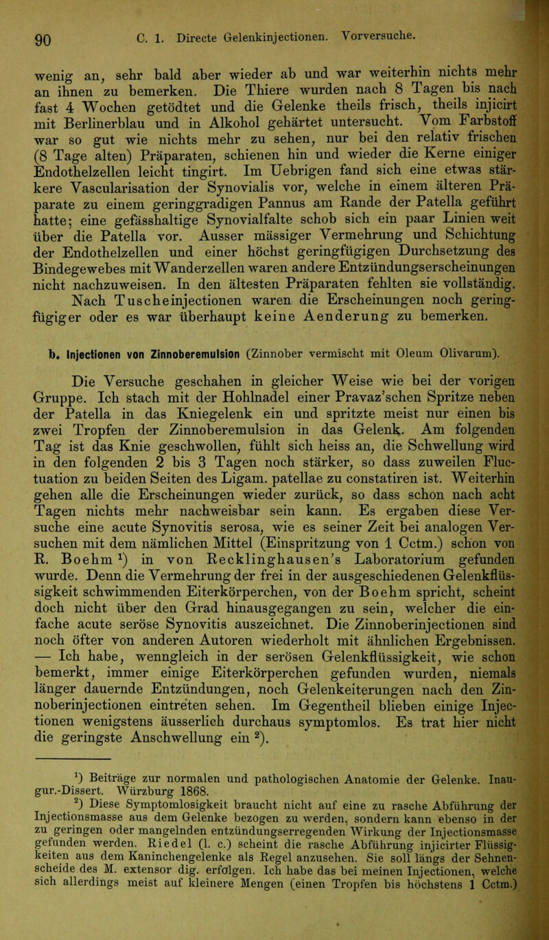 wenig an, sehr bald aber wieder ab und war weiterhin nichts mehr an ihnen zu bemerken. Die Thiere wurden nach 8 Tagen bis nach fast 4 Wochen getödtet und die Gelenke theils frisch, theils injicirt mit Berlinerblau und in Alkohol gehärtet untersucht. Vom Farbstoff war so gut wie nichts mehr zu sehen, nur bei den relativ frischen (8 Tage alten) Präparaten, schienen hin und wieder die Kerne einiger Endothelzellen leicht tingirt. Im Uebrigen fand sich eine etwas stär- kere Vascularisation der Synovialis vor, welche in einem älteren Prä- parate zu einem geringgradigen Pannus am Rande der Patella geführt hatte; eine gefässhaltige Synovialfalte schob sich ein paar Linien weit über die Patella vor. Ausser massiger Vermehrung und Schichtung der Endothelzellen und einer höchst geringfügigen Durchsetzung des Bindegewebes mit Wanderzellen waren andere Entzündungserscheinungen nicht nachzuweisen. In den ältesten Präparaten fehlten sie vollständig. Nach Tuscheinjectionen waren die Erscheinungen noch gering- fügiger oder es war überhaupt keine Aenderung zu bemerken. b. Injectionen von Zinnoberemulsion (Zinnober vermischt mit Oleum Olivarum). Die Versuche geschahen in gleicher Weise wie bei der vorigen Gruppe. Ich stach mit der Hohlnadel einer Pravaz'schen Spritze neben der Patella in das Kniegelenk ein und spritzte meist nur einen bis zwei Tropfen der Zinnoberemulsion in das Gelenk. Am folgenden Tag ist das Knie geschwollen, fühlt sich heiss an, die Schwellung wird in den folgenden 2 bis 3 Tagen noch stärker, so dass zuweilen Fluc- tuation zu beiden Seiten des Ligam. patellae zu constatiren ist. Weiterhin gehen alle die Erscheinungen wieder zurück, so dass schon nach acht Tagen nichts mehr nachweisbar sein kann. Es ergaben diese Ver- suche eine acute Synovitis serosa, wie es seiner Zeit bei analogen Ver- suchen mit dem nämlichen Mittel (Einspritzung von 1 Cctm.) schon von R. Boehmx) in von Recklinghausen's Laboratorium gefunden wurde. Denn die Vermehrung der frei in der ausgeschiedenen Gelenkflüs- sigkeit schwimmenden Eiterkörperchen, von der Boehm spricht, scheint doch nicht über den Grad hinausgegangen zu sein, welcher die ein- fache acute seröse Synovitis auszeichnet. Die Zinnoberinjectionen sind noch öfter von anderen Autoren wiederholt mit ähnlichen Ergebnissen. — Ich habe, wenngleich in der serösen Gelenkflüssigkeit, wie schon bemerkt, immer einige Eiterkörperchen gefunden wurden, niemals länger dauernde Entzündungen, noch Gelenkeiterungen nach den Zin- noberinjectionen eintreten sehen. Im Gegentheil blieben einige Injec- tionen wenigstens äusserlich durchaus symptomlos. Es trat hier nicht die geringste Anschwellung ein 2). ') Beiträge zur normalen und pathologischen Anatomie der Gelenke. Inau- gur.-Dissert. Würzburg 1868. 2) Diese Symptomlosigkeit braucht nicht auf eine zu rasche Abführung der Injectionsmasse aus dem Gelenke bezogen zu werden, sondern kann ebenso in der zu geringen oder mangelnden entzündungserregenden Wirkung der Injectionsmasse gefunden werden. Riedel (1. c.) scheint die rasche Abführung injicirter Flüssig- keiten aus dem Kaninchengelenke als Regel anzusehen. Sie soll längs der Sehnen- scheide des M. extensor dig. erfolgen. Ich habe das bei meinen Injectionen, welche sich allerdings meist auf kleinere Mengen (einen Tropfen bis höchstens 1 Cctm.)