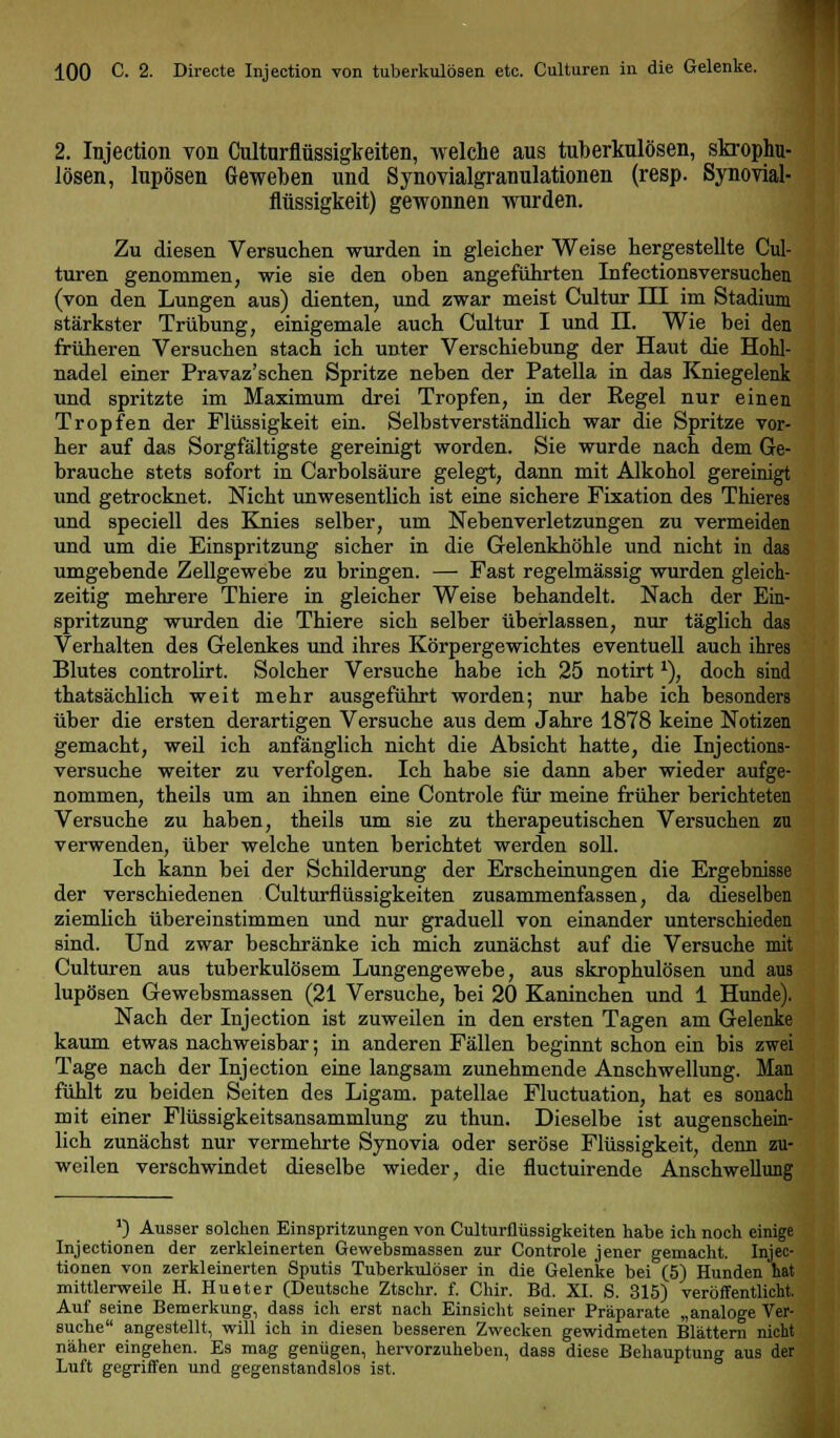 2. Injection von Culturflüssigkeiten, welche aus tuberkulösen, skrophu- lösen, lupösen Geweben und Synovialgranulationen (resp. Synovial- flüssigkeit) gewonnen wurden. Zu diesen Versuchen wurden in gleicher Weise hergestellte Cul- turen genommen, wie sie den oben angeführten Infectionsversuchen (von den Lungen aus) dienten, und zwar meist Cultur III im Stadium stärkster Trübung, einigemale auch Cultur I und II. Wie bei den früheren Versuchen stach ich unter Verschiebung der Haut die Hohl- nadel einer Pravaz'schen Spritze neben der Patella in das Kniegelenk und spritzte im Maximum drei Tropfen, in der Regel nur einen Tropfen der Flüssigkeit ein. Selbstverständlich war die Spritze vor- her auf das Sorgfältigste gereinigt worden. Sie wurde nach dem Ge- brauche stets sofort in Carbolsäure gelegt, dann mit Alkohol gereinigt und getrocknet. Nicht unwesentlich ist eine sichere Fixation des Thierea und speciell des Knies selber, um Nebenverletzungen zu vermeiden und um die Einspritzung sicher in die Gelenkhöhle und nicht in das umgebende Zellgewebe zu bringen. — Fast regelmässig wurden gleich- zeitig mehrere Thiere in gleicher Weise behandelt. Nach der Ein- spritzung wurden die Thiere sich selber überlassen, nur täglich das Verhalten des Gelenkes und ihres Körpergewichtes eventuell auch ihres Blutes controlirt. Solcher Versuche habe ich 25 notirt *), doch sind thatsächlich weit mehr ausgeführt worden; nur habe ich besonders über die ersten derartigen Versuche aus dem Jahre 1878 keine Notizen gemacht, weil ich anfänglich nicht die Absicht hatte, die Injections- versuche weiter zu verfolgen. Ich habe sie dann aber wieder aufge- nommen, theils um an ihnen eine Controle für meine früher berichteten Versuche zu haben, theils um sie zu therapeutischen Versuchen zu verwenden, über welche unten berichtet werden soll. Ich kann bei der Schilderung der Erscheinungen die Ergebnisse der verschiedenen Culturflüssigkeiten zusammenfassen, da dieselben ziemlich übereinstimmen und nur graduell von einander unterschieden sind. Und zwar beschränke ich mich zunächst auf die Versuche mit Culturen aus tuberkulösem Lungengewebe, aus skrophulösen und aus lupösen Gewebsmassen (21 Versuche, bei 20 Kaninchen und 1 Hunde). Nach der Injection ist zuweilen in den ersten Tagen am Gelenke kaum etwas nachweisbar; in anderen Fällen beginnt schon ein bis zwei Tage nach der Injection eine langsam zunehmende Anschwellung. Man fühlt zu beiden Seiten des Ligam. patellae Fluctuation, hat es sonach mit einer Flüssigkeitsansammlung zu thun. Dieselbe ist augenschein- lich zunächst nur vermehrte Synovia oder seröse Flüssigkeit, denn zu- weilen verschwindet dieselbe wieder, die fluctuirende Anschwellung ') Ausser solchen Einspritzungen von Culturflüssigkeiten habe ich noch einige Injectionen der zerkleinerten Gewebsmassen zur Controle jener gemacht. Injec- tionen von zerkleinerten Sputis Tuberkulöser in die Gelenke bei (5) Hunden hat mittlerweile H. Hu et er (Deutsche Ztschr. f. Chir. Bd. XL S. 315) veröffentlicht. Auf seine Bemerkung, dass ich erst nach Einsicht seiner Präparate „analoge Ver- suche angestellt, will ich in diesen besseren Zwecken gewidmeten Blättern nicht näher eingehen. Es mag genügen, hervorzuheben, dass diese Behauptung aus der Luft gegriffen und gegenstandslos ist.