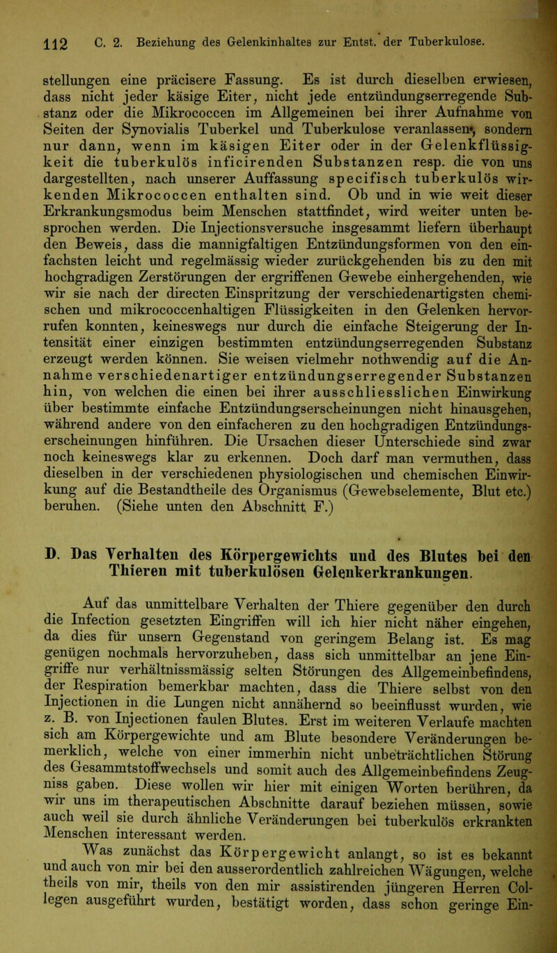 Stellungen eine präcisere Fassung. Es ist durch dieselben erwiesen, dass nicht jeder käsige Eiter, nicht jede entzündungserregende Sub- stanz oder die Mikrococcen im Allgemeinen bei ihrer Aufnahme von Seiten der Synovialis Tuberkel und Tuberkulose veranlassen«, sondern nur dann, wenn im käsigen Eiter oder in der Gelenkflüssig- keit die tuberkulös inficirenden Substanzen resp. die von uns dargestellten, nach unserer Auffassung specifisch tuberkulös wir- kenden Mikrococcen enthalten sind. Ob und in wie weit dieser Erkrankungsmodus beim Menschen stattfindet, wird weiter unten be- sprochen werden. Die Injectionsversuche insgesammt liefern überhaupt den Beweis, dass die mannigfaltigen Entzündungsformen von den ein- fachsten leicht und regelmässig wieder zurückgehenden bis zu den mit hochgradigen Zerstörungen der ergriffenen Gewebe einhergehenden, wie wir sie nach der directen Einspritzung der verschiedenartigsten chemi- schen und mikrococcenhaltigen Flüssigkeiten in den Gelenken hervor- rufen konnten, keineswegs nur durch die einfache Steigerung der In- tensität einer einzigen bestimmten entzündungserregenden Substanz erzeugt werden können. Sie weisen vielmehr nothwendig auf die An- nahme verschiedenartiger entzündungserregender Substanzen hin, von welchen die einen bei ihrer ausschliesslichen Einwirkung über bestimmte einfache Entzündungserscheinungen nicht hinausgehen, während andere von den einfacheren zu den hochgradigen Entzündungs- erscheinungen hinführen. Die Ursachen dieser Unterschiede sind zwar noch keineswegs klar zu erkennen. Doch darf man vermuthen, dass dieselben in der verschiedenen physiologischen und chemischen Einwir- kung auf die Bestandtheile des Organismus (Gewebselemente, Blut etc.) beruhen. (Siehe unten den Abschnitt F.) D. Das Verhalten des Körpergewichts und des Blutes bei den Thieren mit tuberkulösen Gelenkerkrankungen. Auf das unmittelbare Verhalten der Thiere gegenüber den durch die Infection gesetzten Eingriffen will ich hier nicht näher eingehen, da dies für unsern Gegenstand von geringem Belang ist. Es mag genügen nochmals hervorzuheben, dass sich unmittelbar an jene Ein- griffe nur verhältnissmässig selten Störungen des Allgemeinbefindens, der Respiration bemerkbar machten, dass die Thiere selbst von den Injectionen in die Lungen nicht annähernd so beeinflusst wurden, wie z. B. von Injectionen faulen Blutes. Erst im weiteren Verlaufe machten sich am Körpergewichte und am Blute besondere Veränderungen be- merklich, welche von einer immerhin nicht unbeträchtlichen Störung des Gesammtstoffwechsels und somit auch des Allgemeinbefindens Zeug- nis gaben. Diese wollen wir hier mit einigen Worten berühren, da wir uns im therapeutischen Abschnitte darauf beziehen müssen, sowie auch weil sie durch ähnliche Veränderungen bei tuberkulös erkrankten Menschen interessant werden. Was zunächst das Körpergewicht anlangt, so ist es bekannt und auch von mir bei den ausserordentlich zahlreichen Wägungen, welche theils von mir, theils von den mir assistirenden jüngeren Herren Col- legen ausgeführt wurden, bestätigt worden, dass schon geringe Ein-