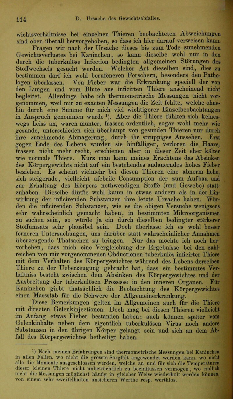 Ü4 D. Ursache des Gewichtsabfalles. wichtsverhältnisse bei einzelnen Thieren beobachteten Abweichungen sind oben überall hervorgehoben, so dass ich hier darauf verweisen kann. Fragen wir nach der Ursache dieses bis zum Tode zunehmenden Gewichtsverlustes bei Kaninchen, so kann dieselbe wohl nur in den durch die tuberkulöse Infection bedingten allgemeinen Störungen des Stoffwechsels gesucht werden. Welcher Art dieselben sind, dies zu bestimmen darf ich wohl berufeneren Forschern, besonders den Patho- logen überlassen. Von Fieber war die Erkrankung speciell der von den Lungen und vom Blute aus inficirten Thiere anscheinend nicht begleitet. Allerdings habe ich thermometrische Messungen nicht vor- genommen, weil mir zu exacten Messungen die Zeit fehlte, welche ohne- hin durch eine Summe für mich viel wichtigerer Einzelbeobachtungen in Anspruch genommen wurde 1). Aber die Thiere fühlten sich keines- wegs heiss an, waren munter, frassen ordentlich, sogar wohl mehr wie gesunde, unterschieden sich überhaupt von gesunden Thieren nur durch ihre zunehmende Abmagerung, durch ihr struppiges Aussehen. Erst gegen Ende des Lebens wurden sie hinfälliger, verloren die Haare, frassen nicht mehr recht, erschienen aber in dieser Zeit eher kälter wie normale Thiere. Kurz man kann meines Erachtens das Absinken des Körpergewichts nicht auf ein bestehendes andauerndes hohes Fieber beziehen. Es scheint vielmehr bei diesen Thieren eine abnorm hohe, sich steigernde, vielleicht afebrile Consumption der zum Aufbau und zur Erhaltung des Körpers nothwendigen Stoffe (und Gewebe) statt- zuhaben. Dieselbe dürfte wohl kaum in etwas andrem als in der Ein- wirkung der inficirenden Substanzen ihre letzte Ursache haben. Wür- den die inficirenden Substanzen, wie es die obigen Versuche wenigsens sehr wahrscheinlich gemacht haben, in bestimmten Mikroorganismen zu suchen sein, so würde ja ein durch dieselben bedingter stärkerer Stoffumsatz sehr plausibel sein. Doch überlasse ich es wohl besser ferneren Untersuchungen, uns darüber statt wahrscheinlicher Annahmen überzeugende Thatsachen zu bringen. Nur das möchte ich noch her- vorheben, dass mich eine Vergleichung der Ergebnisse bei den zahl- reichen von mir vorgenommenen Obductionen tuberkulös inficirter Thiere mit dem Verhalten des Körpergewichtes während des Lebens derselben Thiere zu der Ueberzeugung gebracht hat, dass ein bestimmtes Ver- hältniss besteht zwischen dem Absinken des Körpergewichtes und der Ausbreitung der tuberkulösen Prozesse in den inneren Organen. Für Kaninchen giebt thatsächlich die Beobachtung des Körpergewichtes einen Massstab für die Schwere der Allgemeinerkrankung. Diese Bemerkungen gelten im Allgemeinen auch für die Thiere mit directen Gelenkinjectionen. Doch mag bei diesen Thieren vielleicht im Anfang etwas Fieber bestanden haben; auch können später vom Gelenkinhalte neben dem eigentlich tuberkulösen Virus noch andere Substanzen in den übrigen Körper gelangt sein und sich an dem Ab- fall des Körpergewichtes betheiligt haben. ') Nach meinen Erfahrungen sind thermometrische Messungen bei Kaninchen in allen Fällen, wo nicht die grösste Sorgfalt angewendet werden kann, wo nicht alle die Momente ausgeschlossen werden, welche an und für sich die Temperaturen dieser kleinen Thiere nicht unbeträchtlich zu beeinflussen vermögen, wo endlich nicht die Messungen möglichst häufig in gleicher Weise wiederholt werden können, von einem sehr zweifelhaften unsicheren Werthe resp. werthlos.