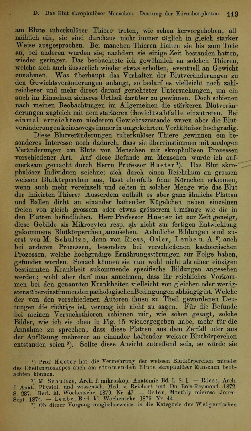 am Blute tuberkulöser Thiere treten, wie schon hervorgehoben, all- mählich ein, sie sind durchaus nicht immer täglich in gleich starker Weise ausgesprochen. Bei manchen Thieren hielten sie bis zum Tode an, bei anderen wurden sie, nachdem sie einige Zeit bestanden hatten, wieder geringer. Das beobachtete ich gewöhnlich an solchen Thieren, welche sich auch äusserlich wieder etwas erholten, eventuell an Gewicht zunahmen. Was überhaupt das Verhalten der Blutveränderungen zu den Gewichtsveränderungen anlangt, so bedarf es vielleicht noch zahl- reicherer und mehr direct darauf gerichteter Untersuchungen, um ein auch im Einzelnen sicheres Urtheil darüber zu gewinnen. Doch schienen nach meinen Beobachtungen im Allgemeinen die stärkeren Blutverän- derungen zugleich mit dem stärkeren Gewichts ab falle einzutreten. Bei einmal erreichtem niederem Gewichtszustande waren aber die Blut- veränderungen keineswegs immer in umgekehrtem Verhältnisse hochgradig. Diese Blutveränderungen tuberkulöser Thiere gewinnen ein be- sonderes Interesse noch dadurch, dass sie übereinstimmen mit analogen Veränderungen am Blute von Menschen mit skrophulösen Prozessen verschiedener Art. Auf diese Befunde am Menschen wurde ich auf- merksam gemacht durch Herrn Professor Hu et er1). Das Blut skro- phulöser Individuen zeichnet sich durch einen Reichthum an grossen weissen Blutkörperchen aus, lässt ebenfalls feine Körnchen erkennen, wenn auch mehr vereinzelt und selten in solcher Menge wie das Blut der inficirten Thiere; Ausserdem enthält es aber ganz ähnliche Platten und Ballen dicht an einander haftender Kügelchen neben einzelnen freien von gleich grossem oder etwas grösserem Umfange wie die in den Platten befindlichen. Herr Professor Hu et er ist zur Zeit geneigt, diese Gebilde als Mikrocyten resp. als nicht zur fertigen Entwicklung gekommene Blutkörperchen, anzusehen. Aehnliche Bildungen sind zu- erst von M. Schultze, dann von Riess, Osler, Leube u. A.2) auch bei anderen Prozessen, besonders bei verschiedenen kachectischen Prozessen, welche hochgradige Ernährungsstörungen zur Folge haben, gefunden worden. Sonach können sie nun wohl nicht als einer einzigen bestimmten Krankheit zukommende specifische Bildungen angesehen werden; wohl aber darf man annehmen, dass ihr reichliches Vorkom- men bei den genannten Krankheiten vielleicht von gleichen oder wenig- stens übereinstimmenden pathologischenBedingungen abhängig ist. Welche der von den verschiedenen Autoren ihnen zu Theil gewordenen Deu- tungen die richtige ist, vermag ich nicht zu sagen. Für die Befunde bei meinen Versuchstieren schienen mir, wie schon gesagt, solche Bilder, wie ich sie oben in Fig. 15 wiedergegeben habe, mehr für die Annahme zu sprechen, dass diese Platten aus dem Zerfall oder aus der Auflösung mehrerer an einander haftender weisser Blutkörperchen entstanden seien 3). Sollte diese Ansicht zutreffend sein, so würde sie ') Prof. Hueter hat die Vermehrung der weissen Blutkörperchen mittelst des Cheilangioskopes auch am strömenden Blute skrophulöser Menschen beob- achten können. s) M. Schultze, Arch. f. mikroskop. Anatomie Bd. I. S. 1. — Riess, Arch. f. Anat, Physiol. und wissensch. Med. v. Reichert und Du Bois-Reymond. 1872. S. 237. Berl. kl. Wochenschr. 1879. Nr. 47. — Osler, Monthly microsc. Journ. Sept. 1874. — Leube, Berl. kl. Wochenschr. 1879. Nr. 44. 3) Ob dieser Vorgang möglicherweise in die Kategorie der Weigert'schen