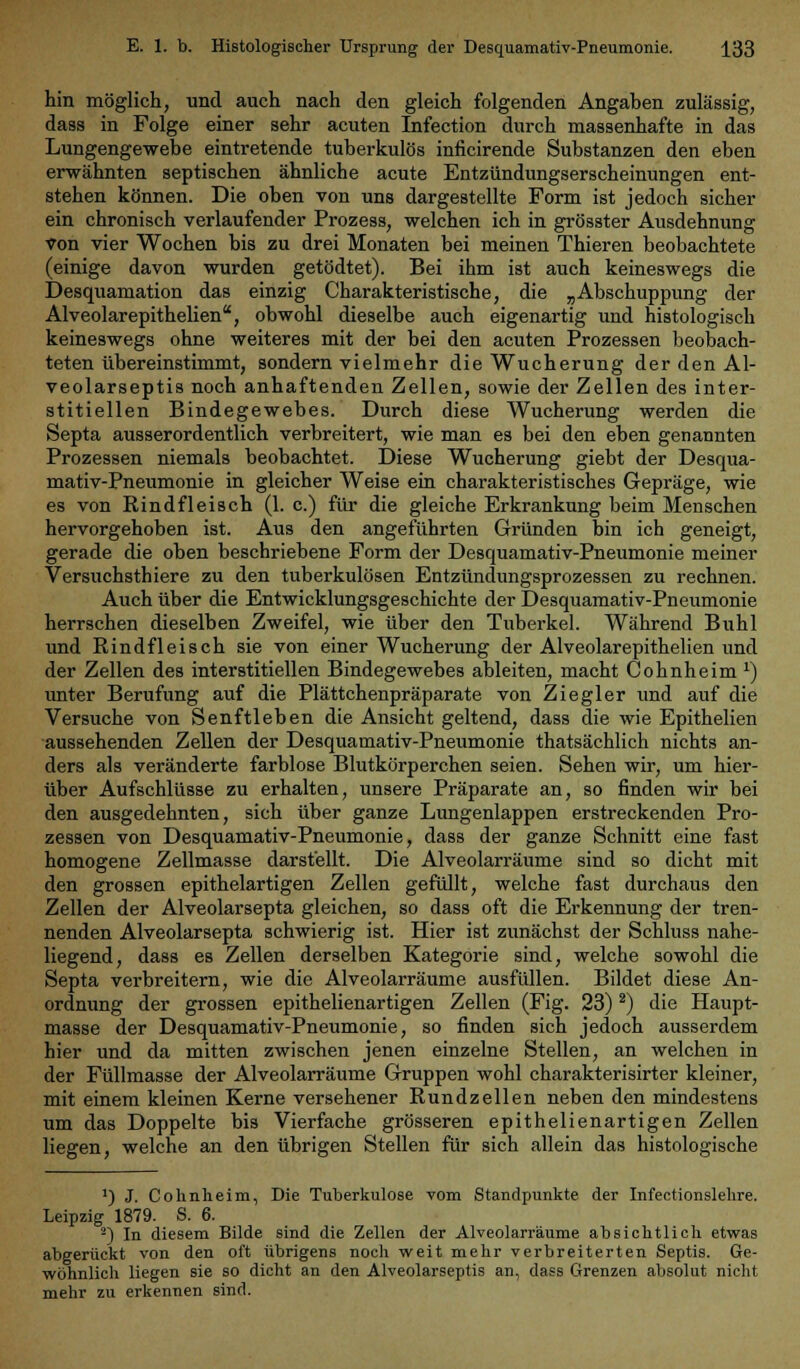 hin möglich, und auch nach den gleich folgenden Angaben zulässig, dass in Folge einer sehr acuten Infection durch massenhafte in das Lungengewebe eintretende tuberkulös inficirende Substanzen den eben erwähnten septischen ähnliche acute Entzündungserscheinungen ent- stehen können. Die oben von uns dargestellte Form ist jedoch sicher ein chronisch verlaufender Prozess, welchen ich in grösster Ausdehnung von vier Wochen bis zu drei Monaten bei meinen Thieren beobachtete (einige davon wurden getödtet). Bei ihm ist auch keineswegs die Desquamation das einzig Charakteristische, die „Abschuppung der Alveolarepithelien, obwohl dieselbe auch eigenartig und histologisch keineswegs ohne weiteres mit der bei den acuten Prozessen beobach- teten übereinstimmt, sondern vielmehr die Wucherung der den Al- veolarseptis noch anhaftenden Zellen, sowie der Zellen des inter- stitiellen Bindegewebes. Durch diese Wucherung werden die Septa ausserordentlich verbreitert, wie man es bei den eben genannten Prozessen niemals beobachtet. Diese Wucherung giebt der Desqua- mativ-Pneumonie in gleicher Weise ein charakteristisches Gepräge, wie es von Rindfleisch (1. c.) für die gleiche Erkrankung beim Menschen hervorgehoben ist. Aus den angeführten Gründen bin ich geneigt, gerade die oben beschriebene Form der Desquamativ-Pneumonie meiner Versuchsthiere zu den tuberkulösen Entzündungsprozessen zu rechnen. Auch über die Entwicklungsgeschichte der Desquamativ-Pneumonie herrschen dieselben Zweifel, wie über den Tuberkel. Während Buhl und Rindfleisch sie von einer Wucherung der Alveolarepithelien und der Zellen des interstitiellen Bindegewebes ableiten, macht Cohnheim *) unter Berufung auf die Plättchenpräparate von Ziegler und auf die Versuche von Senftleben die Ansicht geltend, dass die wie Epithelien aussehenden Zellen der Desquamativ-Pneumonie thatsächlich nichts an- ders als veränderte farblose Blutkörperchen seien. Sehen wir, um hier- über Aufschlüsse zu erhalten, unsere Präparate an, so finden wir bei den ausgedehnten, sich über ganze Lungenlappen erstreckenden Pro- zessen von Desquamativ-Pneumonie, dass der ganze Schnitt eine fast homogene Zellmasse darstellt. Die Alveolarräume sind so dicht mit den grossen epithelartigen Zellen gefüllt, welche fast durchaus den Zellen der Alveolarsepta gleichen, so dass oft die Erkennung der tren- nenden Alveolarsepta schwierig ist. Hier ist zunächst der Schluss nahe- liegend, dass es Zellen derselben Kategorie sind, welche sowohl die Septa verbreitern, wie die Alveolarräume ausfüllen. Bildet diese An- ordnung der grossen epithelienartigen Zellen (Fig. 23)2) die Haupt- masse der Desquamativ-Pneumonie, so finden sich jedoch ausserdem hier und da mitten zwischen jenen einzelne Stellen, an welchen in der Füllmasse der Alveolarräume Gruppen wohl charakterisirter kleiner, mit einem kleinen Kerne versehener Rundzellen neben den mindestens um das Doppelte bis Vierfache grösseren epithelienartigen Zellen liegen, welche an den übrigen Stellen für sich allein das histologische a) J. Cohnheim, Die Tuberkulose vom Standpunkte der Infeetionslehre. Leipzig 1879. S. 6. 2) In diesem Bilde sind die Zellen der Alveolarräume absichtlich etwas abgerückt von den oft übrigens noch weit mehr verbreiterten Septis. Ge- wöhnlich liegen sie so dicht an den Alveolarseptis an, dass Grenzen absolut nicht mehr zu erkennen sind.