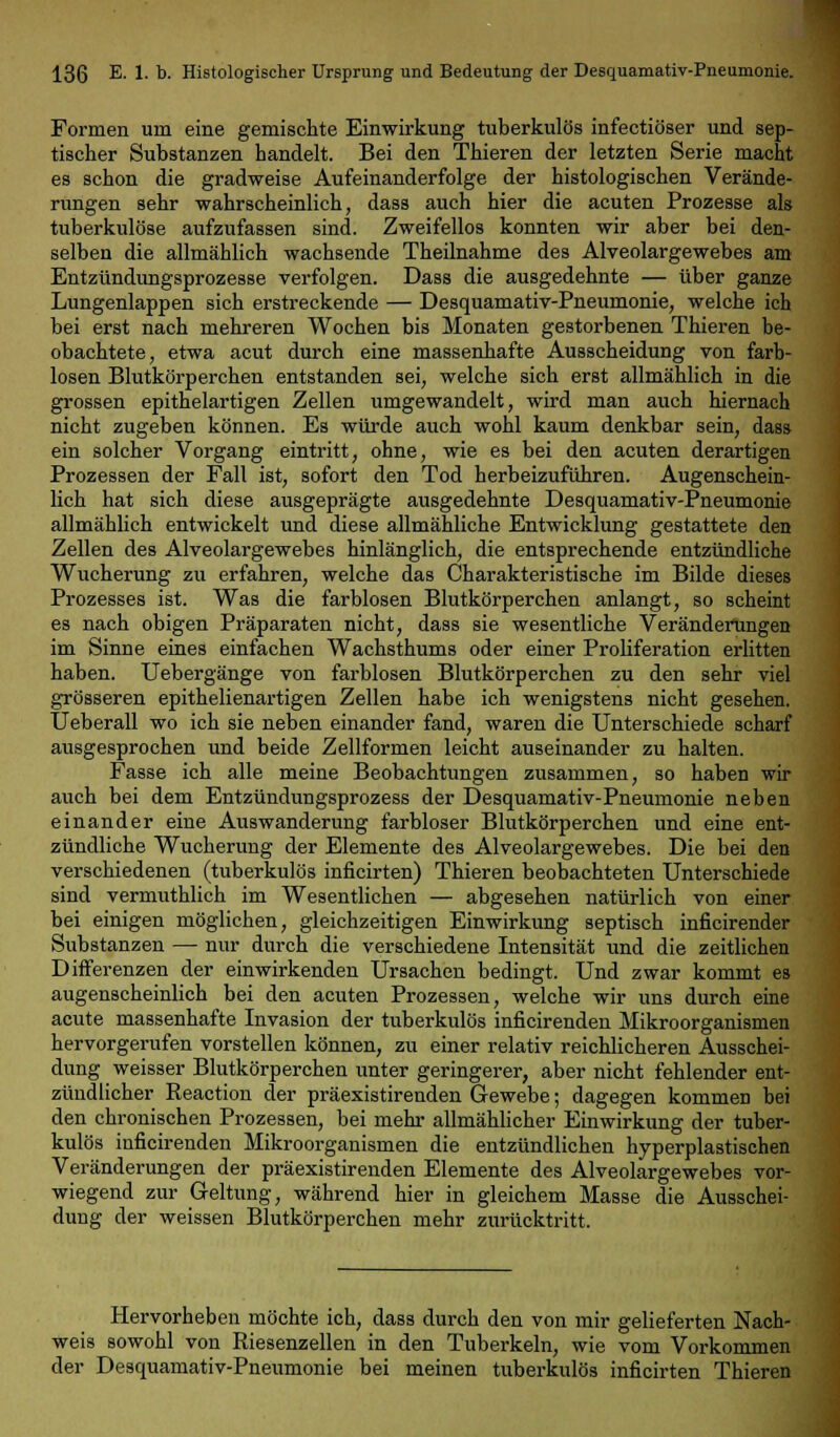 Formen um eine gemischte Einwirkung tuberkulös infectiöser und sep- tischer Substanzen handelt. Bei den Thieren der letzten Serie macht es schon die gradweise Aufeinanderfolge der histologischen Verände- rungen sehr wahrscheinlich, dass auch hier die acuten Prozesse als tuberkulöse aufzufassen sind. Zweifellos konnten wir aber bei den- selben die allmählich wachsende Theilnahme des Alveolargewebes am Entzündungsprozesse verfolgen. Dass die ausgedehnte — über ganze Lungenlappen sich erstreckende — Desquamativ-Pneumonie, welche ich bei erst nach mehreren Wochen bis Monaten gestorbenen Thieren be- obachtete, etwa acut durch eine massenhafte Ausscheidung von farb- losen Blutkörperchen entstanden sei, welche sich erst allmählich in die grossen epithelartigen Zellen umgewandelt, wird man auch hiernach nicht zugeben können. Es würde auch wohl kaum denkbar sein, dass ein solcher Vorgang eintritt, ohne, wie es bei den acuten derartigen Prozessen der Fall ist, sofort den Tod herbeizuführen. Augenschein- lich hat sich diese ausgeprägte ausgedehnte Desquamativ-Pneumonie allmählich entwickelt und diese allmähliche Entwicklung gestattete den Zellen des Alveolargewebes hinlänglich, die entsprechende entzündliche Wucherung zu erfahren, welche das Charakteristische im Bilde dieses Prozesses ist. Was die farblosen Blutkörperchen anlangt, so scheint es nach obigen Präparaten nicht, dass sie wesentliche Veränderungen im Sinne eines einfachen Wachsthums oder einer Proliferation erlitten haben. Uebergänge von farblosen Blutkörperchen zu den sehr viel grösseren epithelienartigen Zellen habe ich wenigstens nicht gesehen. Ueberall wo ich sie neben einander fand, waren die Unterschiede scharf ausgesprochen und beide Zellformen leicht auseinander zu halten. Fasse ich alle meine Beobachtungen zusammen, so haben wir auch bei dem Entzündimgsprozess der Desquamativ-Pneumonie neben einander eine Auswanderung farbloser Blutkörperchen und eine ent- zündliche Wucherung der Elemente des Alveolargewebes. Die bei den verschiedenen (tuberkulös inficirten) Thieren beobachteten Unterschiede sind vermuthlich im Wesentlichen — abgesehen natürlich von einer bei einigen möglichen, gleichzeitigen Einwirkung septisch inficirender Substanzen — nur durch die verschiedene Intensität und die zeitlichen Differenzen der einwirkenden Ursachen bedingt. Und zwar kommt es augenscheinlich bei den acuten Prozessen, welche wir uns durch eine acute massenhafte Invasion der tuberkulös inficirenden Mikroorganismen hervorgerufen vorstellen können, zu einer relativ reichlicheren Ausschei- dung weisser Blutkörperchen unter geringerer, aber nicht fehlender ent- zündlicher Reaction der präexistirenden Gewebe; dagegen kommen bei den chronischen Prozessen, bei mehr allmählicher Einwirkung der tuber- kulös inficirenden Mikroorganismen die entzündlichen hyperplastischen Veränderungen der präexistirenden Elemente des Alveolargewebes vor- wiegend zur Geltung, während hier in gleichem Masse die Ausschei- dung der weissen Blutkörperchen mehr zurücktritt. Hervorheben möchte ich, dass durch den von mir gelieferten Nach- weis sowohl von Riesenzellen in den Tuberkeln, wie vom Vorkommen der Desquamativ-Pneumonie bei meinen tuberkulös inficirten Thieren