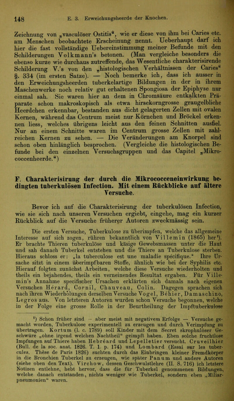 Zeichnung von „vasculöser Ostitis, wie er diese von ihm bei Caries etc. am Menschen beobachtete Erscheinung nennt. Ueberhaupt darf ich hier die fast vollständige Uebereinstimmung meiner Befunde mit den Schilderungen Volkmann's betonen. (Man vergleiche besonders die ebenso kurze wie durchaus zutreffende, das Wesentliche charakterisirende Schilderung V.'s von den „histologischen Verhältnissen der Caries §. 334 (im ersten Satze). — Noch bemerke ich, dass ich ausser in den Erweichungsheerden tuberkelartige Bildungen in der in ihrem Maschenwerke noch relativ gut erhaltenen Spongiosa der Epiphyse nur einmal sah. Sie waren hier an dem in Chromsäure entkalkten Prä- parate schon makroskopisch als etwa hirsekorngrosse graugelbliche Heerdchen erkennbar, bestanden aus dicht gelagerten Zellen mit ovalen Kernen, während das Centrum meist nur Körnchen und Bröckel erken- nen liess, welches übrigens leicht aus den feinen Schnitten ausfiel. Nur an einem Schnitte waren im Centrum grosse Zellen mit zahl- reichen Kernen zu sehen. — Die Veränderungen am Knorpel sind schon oben hinlänglich besprochen. (Vergleiche die histologischen Be- funde bei den einzelnen Versuchsgruppen und das Capitel „Mikro- coccenheerde.) F. Charakterisirung der durch die Mikrococceneinwirkung be- dingten tuberkulösen Infection. Mit einem Bückblicke auf ältere Versuche. Bevor ich auf die Charakterisirung der tuberkulösen Infection, wie sie sich nach unseren Versuchen ergiebt, eingehe, mag ein kurzer Rückblick auf die Versuche früherer Autoren zweckmässig sein. Die ersten Versuche, Tuberkulose zu überimpfen, welche das allgemeine Interesse auf sich zogen, rühren bekanntlich von Villemin (1865) her1). Er brachte Thieren tuberkulöse und käsige Gewebsmassen unter die Haut und sah danach Tuberkel entstehen und die Thiere an Tuberkulose sterben. Hieraus schloss er: „la tuberculose est une maladie specifique. Ihre Ur- sache sitzt in einem überimpfbaren Stoife, ähnlich wie bei der Syphilis etc. Hierauf folgten zunächst Arbeiten, welche diese Versuche wiederholten und theils ein bejahendes, theils ein verneinendes Resultat ergaben. Für Ville- min's Annahme specifischer Ursachen erklärten sich damals nach eigenen Versuchen Herard, Cornil, Chauveau, Colin. Dagegen sprachen sich nach ihren Wiederholungen derselben Versuche Vogel, Behier,Damaschino, Legros aus. Von letzteren Autoren wurden schon Versuche begonnen, welche in der Folge eine grosse Rolle in der Beurtheilung der Impftuberkulose ') Schon früher sind — aber meist mit negativem Erfolge — Versuche ge- macht worden, Tuberkulose experimentell zu erzeugen und durch Verimpfung zu übertragen. Kortum (1. c. 1789) soll Kinder mit dem Secret skrophulöser Ge- schwüre „ohne irgend welchen Nachtheil geimpft haben. Eben solche fruchtlose Impfungen auf Thiere haben Hebr6ard und Lepelletier versucht. Cruveilhier (Bull, de la soc. anat. 1826. T. 1. p. 174) und Lombard (Essai sur les tuber- cules. These de Paris 1826) suchten durch das Einbringen kleiner Fremdkörper in die Bronchien Tuberkel zu erzeugen, wie später Panum und andere Autoren (siehe oben den Text). Virchow, dessen Geschwulstlehre (IL S. 716) ich letztere Notizen entlehne, hebt hervor, dass die für Tuberkel genommenen Bildungen, welche danach entstanden, nichts weniger wie Tuberkel, sondern eben „Miliar- pneumonien waren.