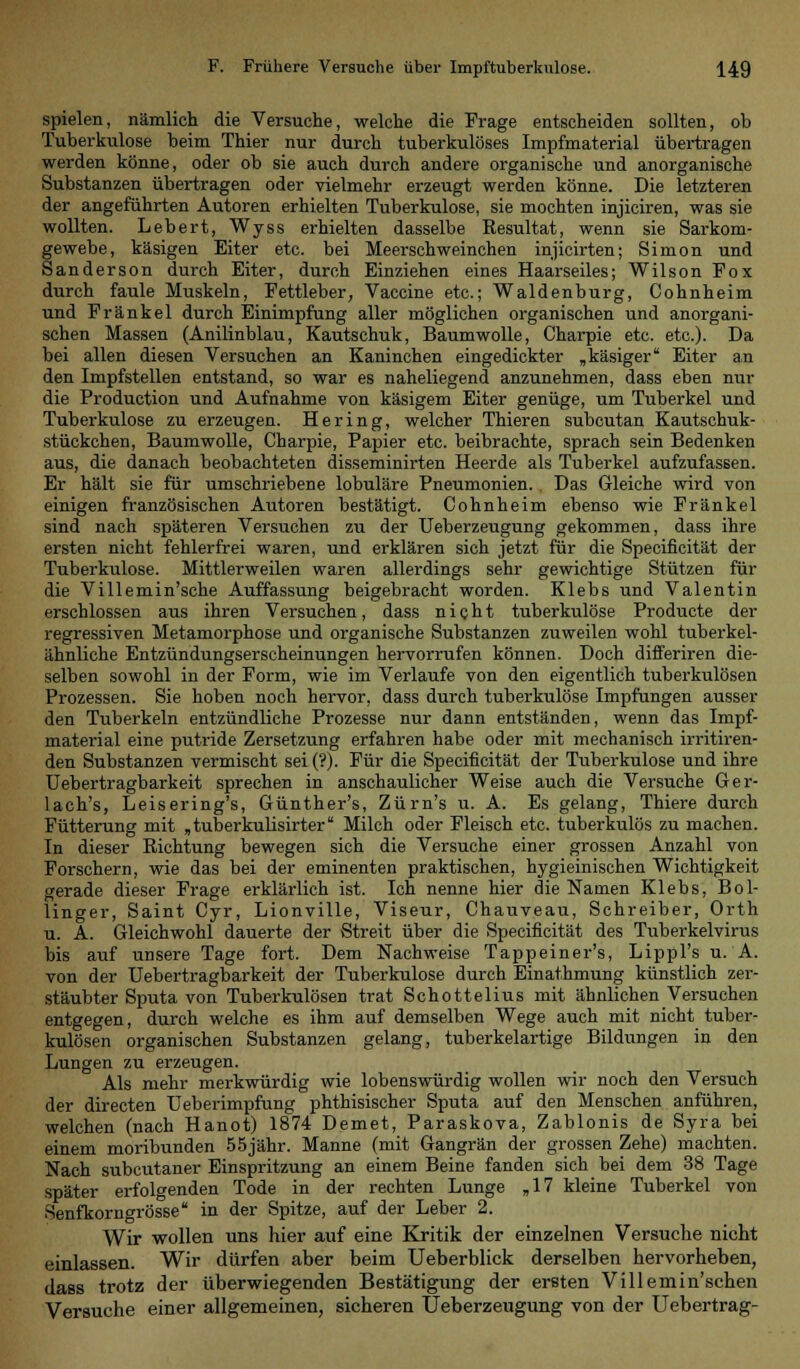 spielen, nämlich die Versuche, welche die Frage entscheiden sollten, ob Tuberkulose beim Thier nur durch tuberkulöses Impfmaterial übertragen werden könne, oder ob sie auch durch andere organische und anorganische Substanzen übertragen oder vielmehr erzeugt werden könne. Die letzteren der angeführten Autoren erhielten Tuberkulose, sie mochten injiciren, was sie wollten. Lebert, Wyss erhielten dasselbe Resultat, wenn sie Sarkom- gewebe, käsigen Eiter etc. bei Meerschweinchen injicirten; Simon und Sanderson durch Eiter, durch Einziehen eines Haarseiles; Wilson Fox durch faule Muskeln, Fettleber, Vaccine etc.; Waidenburg, Cohnheim und Fränkel durch Einimpfung aller möglichen organischen und anorgani- schen Massen (Anilinblau, Kautschuk, Baumwolle, Charpie etc. etc.). Da bei allen diesen Versuchen an Kaninchen eingedickter „käsiger Eiter an den Impfstellen entstand, so war es naheliegend anzunehmen, dass eben nur die Production und Aufnahme von käsigem Eiter genüge, um Tuberkel und Tuberkulose zu erzeugen. Hering, welcher Thieren subcutan Kautschuk- stückchen, Baumwolle, Charpie, Papier etc. beibrachte, sprach sein Bedenken aus, die danach beobachteten disseminirten Heerde als Tuberkel aufzufassen. Er hält sie für umschriebene lobuläre Pneumonien. . Das Gleiche wird von einigen französischen Autoren bestätigt. Cohnheim ebenso wie Fränkel sind nach späteren Versuchen zu der Ueberzeugung gekommen, dass ihre ersten nicht fehlerfrei waren, und erklären sich jetzt für die Specificität der Tuberkulose. Mittlerweilen waren allerdings sehr gewichtige Stützen für die Villemin'sche Auffassung beigebracht worden. Klebs und Valentin erschlossen aus ihren Versuchen, dass nicht tuberkulöse Producte der regressiven Metamorphose und organische Substanzen zuweilen wohl tuberkel- ähnliche Entzündungserscheinungen hervorrufen können. Doch differiren die- selben sowohl in der Form, wie im Verlaufe von den eigentlich tuberkulösen Prozessen. Sie hoben noch hervor, dass durch tuberkulöse Impfungen ausser den Tuberkeln entzündliche Prozesse nur dann entständen, wenn das Impf- material eine putride Zersetzung erfahren habe oder mit mechanisch irritiren- den Substanzen vermischt sei ('?). Für die Specificität der Tuberkulose und ihre Uebertragbarkeit sprechen in anschaulicher Weise auch die Versuche Ger- lach's, Leisering's, Günther's, Zürn's u. A. Es gelang, Thiere durch Fütterung mit „tüberkulisirter Milch oder Fleisch etc. tuberkulös zu machen. In dieser Richtung bewegen sich die Versuche einer grossen Anzahl von Forschern, wie das bei der eminenten praktischen, hygieinisehen Wichtigkeit gerade dieser Frage erklärlich ist. Ich nenne hier die Namen Klebs, Bol- linger, Saint Cyr, Lionville, Viseur, Chauveau, Schreiber, Orth u. A. Gleichwohl dauerte der Streit über die Specificität des Tuberkelvirus bis auf unsere Tage fort. Dem Nachweise Tappeiner's, Lippl's u. A. von der Uebertragbarkeit der Tuberkulose durch Einathmung künstlich zer- stäubter Sputa von Tuberkulösen trat Schottelius mit ähnlichen Versuchen entgegen, durch welche es ihm auf demselben Wege auch mit nicht tuber- kulösen organischen Substanzen gelang, tuberkelartige Bildungen in den Lungen zu erzeugen. Als mehr merkwürdig wie lobenswürdig wollen wir noch den Versuch der directen Ueberimpfung phthisischer Sputa auf den Menschen anführen, welchen (nach Hanot) 1874 Demet, Paraskova, Zablonis de Syra bei einem moribunden 55jähr. Manne (mit Gangrän der grossen Zehe) machten. Nach subcutaner Einspritzung an einem Beine fanden sich bei dem 38 Tage später erfolgenden Tode in der rechten Lunge „17 kleine Tuberkel von Senfkorngrösse in der Spitze, auf der Leber 2. Wir wollen uns hier auf eine Kritik der einzelnen Versuche nicht einlassen. Wir dürfen aber beim Ueberblick derselben hervorheben, dass trotz der überwiegenden Bestätigung der ersten Villemin'schen Versuche einer allgemeinen, sicheren Ueberzeugung von der Uebertrag-