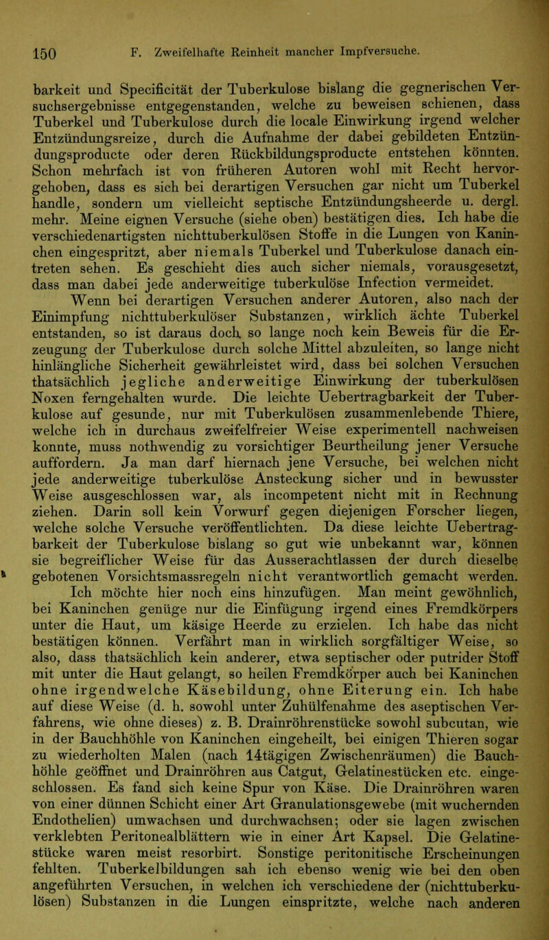 barkeit und Specificität der Tuberkulose bislang die gegnerischen Ver- suchsergebnisse entgegenstanden, welche zu beweisen schienen, dass Tuberkel und Tuberkulose durch die locale Einwirkung irgend welcher Entzündungsreize, durch die Aufnahme der dabei gebildeten Entzün- dungsproducte oder deren Rückbildungsproducte entstehen könnten. Schon mehrfach ist von früheren Autoren wohl mit Recht hervor- gehoben, dass es sich bei derartigen Versuchen gar nicht um Tuberkel handle, sondern um vielleicht septische Entzündungsheerde u. dergl. mehr. Meine eignen Versuche (siehe oben) bestätigen dies. Ich habe die verschiedenartigsten nichttuberkulösen Stoffe in die Lungen von Kanin- chen eingespritzt, aber niemals Tuberkel und Tuberkulose danach ein- treten sehen. Es geschieht dies auch sicher niemals, vorausgesetzt, dass man dabei jede anderweitige tuberkulöse Infection vermeidet. Wenn bei derartigen Versuchen anderer Autoren, also nach der Einimpfung nichttuberkulöser Substanzen, wirklich ächte Tuberkel entstanden, so ist daraus doch so lange noch kein Beweis für die Er- zeugung der Tuberkulose durch solche Mittel abzuleiten, so lange nicht hinlängliche Sicherheit gewährleistet wird, dass bei solchen Versuchen thatsächlich jegliche anderweitige Einwirkung der tuberkulösen Noxen ferngehalten wurde. Die leichte Uebertragbarkeit der Tuber- kulose auf gesunde, nur mit Tuberkulösen zusammenlebende Thiere, welche ich in durchaus zweifelfreier Weise experimentell nachweisen konnte, muss nothwendig zu vorsichtiger Beurtheilung jener Versuche auffordern. Ja man darf hiernach jene Versuche, bei welchen nicht jede anderweitige tuberkulöse Ansteckung sicher und in bewusster Weise ausgeschlossen war, als incompetent nicht mit in Rechnung ziehen. Darin soll kein Vorwurf gegen diejenigen Forscher liegen, welche solche Versuche veröffentlichten. Da diese leichte Uebertrag- barkeit der Tuberkulose bislang so gut wie unbekannt war, können sie begreiflicher Weise für das Ausserachtlassen der durch dieselbe gebotenen Vorsichtsmassregeln nicht verantwortlich gemacht werden. Ich möchte hier noch eins hinzufügen. Man meint gewöhnlich, bei Kaninchen genüge nur die Einfügung irgend eines Fremdkörpers unter die Haut, um käsige Heerde zu erzielen. Ich habe das nicht bestätigen können. Verfährt man in wirklich sorgfältiger Weise, so also, dass thatsächlich kein anderer, etwa septischer oder putrider Stoff mit unter die Haut gelangt, so heilen Fremdkörper auch bei Kaninchen ohne irgendwelche Käsebildung, ohne Eiterung ein. Ich habe auf diese Weise (d. h. sowohl unter Zuhülfenahme des aseptischen Ver- fahrens, wie ohne dieses) z. B. Drainröhrenstücke sowohl subcutan, wie in der Bauchhöhle von Kaninchen eingeheilt, bei einigen Thieren sogar zu wiederholten Malen (nach 14tägigen Zwischenräumen) die Bauch- höhle geöffnet und Drainröhren aus Catgut, Gelatinestücken etc. einge- schlossen. Es fand sich keine Spur von Käse. Die Drainröhren waren von einer dünnen Schicht einer Art Granulationsgewebe (mit wuchernden Endothelien) umwachsen und durchwachsen; oder sie lagen zwischen verklebten Peritonealblättern wie in einer Art Kapsel. Die Gelatine- stücke waren meist resorbirt. Sonstige peritonitische Erscheinungen fehlten. Tuberkelbildungen sah ich ebenso wenig wie bei den oben angeführten Versuchen, in welchen ich verschiedene der (nichttuberku- lösen) Substanzen in die Lungen einspritzte, welche nach anderen