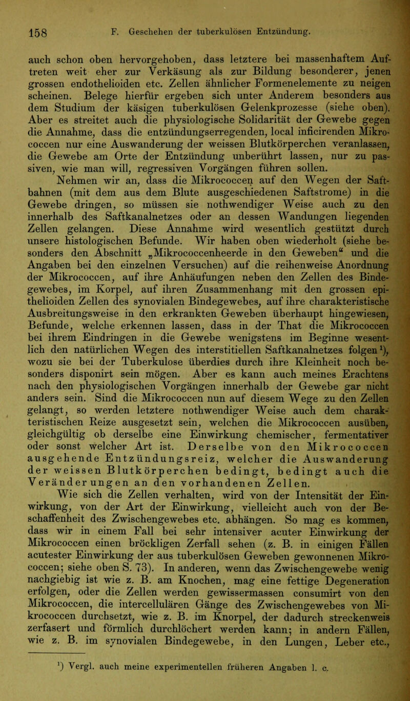 auch schon oben hervorgehoben, dass letztere bei massenhaftem Auf- treten weit eher zur Verkäsung als zur Bildung besonderer, jenen grossen endothelioiden etc. Zellen ähnlicher Formenelemente zu neigen scheinen. Belege hierfür ergeben sich unter Anderem besonders aus dem Studium der käsigen tuberkulösen Gelenkprozesse (siehe oben). Aber es streitet auch die physiologische Solidarität der Gewebe gegen die Annahme, dass die entzündungserregenden, local inficirenden Mikro- coccen nur eine Auswanderung der weissen Blutkörperchen veranlassen, die Gewebe am Orte der Entzündung unberührt lassen, nur zu pas- siven, wie man will, regressiven Vorgängen führen sollen. Nehmen wir an, dass die Mikrococcen auf den Wegen der Saft- bahnen (mit dem aus dem Blute ausgeschiedenen Saftstrome) in die Gewebe dringen, so müssen sie nothwendiger Weise auch zu den innerhalb des Saftkanalnetzes oder an dessen Wandungen liegenden Zellen gelangen. Diese Annahme wird wesentlich gestützt durch unsere histologischen Befunde. Wir haben oben wiederholt (siehe be- sonders den Abschnitt „Mikrococcenheerde in den Geweben und die Angaben bei den einzelnen Versuchen) auf die reihenweise Anordnung der Mikrococcen, auf ihre Anhäufungen neben den Zellen des Binde- gewebes, im Korpel, auf ihren Zusammenhang mit den grossen epi- thelioiden Zellen des synovialen Bindegewebes, auf ihre charakteristische Ausbreitungsweise in den erkrankten Geweben überhaupt hingewiesen, Befunde, welche erkennen lassen, dass in der That die Mikrococcen bei ihrem Eindringen in die Gewebe wenigstens im Beginne wesent- lich den natürlichen Wegen des interstitiellen Saftkanalnetzes folgen'), wozu sie bei der Tuberkulose überdies durch ihre Kleinheit noch be- sonders disponirt sein mögen. Aber es kann auch meines Erachtens nach den physiologischen Vorgängen innerhalb der Gewebe gar nicht anders sein. Sind die Mikrococcen nun auf diesem Wege zu den Zellen gelangt, so werden letztere nothwendiger Weise auch dem charak- teristischen Reize ausgesetzt sein, welchen die Mikrococcen ausüben, gleichgültig ob derselbe eine Einwirkung chemischer, fermentativer oder sonst welcher Art ist. Derselbe von den Mikrococcen ausgehende Entzündungsreiz, welcher die Auswanderung der weissen Blutkörperchen bedingt, bedingt auch die Veränderungen an den vorhandenen Zellen. Wie sich die Zellen verhalten, wird von der Intensität der Ein- wirkung, von der Art der Einwirkung, vielleicht auch von der Be- schaffenheit des Zwisohengewebes etc. abhängen. So mag es kommen, dass wir in einem Fall bei sehr intensiver acuter Einwirkung der Mikrococcen einen bröckligen Zerfall sehen (z. B. in einigen Fällen acutester Einwirkung der aus tuberkulösen Geweben gewonnenen Mikro- coccen; siehe oben S. 73). In anderen, wenn das Zwischengewebe wenig nachgiebig ist wie z. B. am Knochen, mag eine fettige Degeneration erfolgen, oder die Zellen werden gewissermassen consumirt von den Mikrococcen, die intercellulären Gänge des Zwischengewebes von Mi- krococcen durchsetzt, wie z. B. im Knorpel, der dadurch streckenweis zerfasert und förmlich durchlöchert werden kann; in andern Fällen, wie z. B. im synovialen Bindegewebe, in den Lungen, Leber etc., ') Vergl. auch meine experimentellen früheren Angaben 1. c.