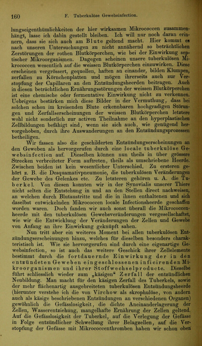 IßO F. Tuberkulöse Gewebsinfection. lungseigenthümlichkeiten der hier wirksamen Mikrococcen zusammen- hängt, lasse ich dahin gestellt bleiben. Ich will nur noch daran erin- nern, dass sie sich auch am Blute geltend macht. Hier kommt es nach unseren Untersuchungen zu nicht annähernd so beträchtlichen Zerstörungen der rothen Blutkörperchen, wie bei der Einwirkung sep- tischer Mikroorganismen. Dagegen scheinen unsere tuberkulösen Mi- krococcen wesentlich auf die weissen Blutkörperchen einzuwirken. Diese erscheinen vergrössert, gequollen, haften an einander, bilden Klumpen, zerfallen zu Körnchenplatten und mögen ihrerseits auch zur Ver- stopfung der Capillaren an den Entzündungsheerden beitragen. Auch in diesen beträchtlichen Ernährungsstörungen der weissen Blutkörperchen ist eine chemische oder fermentative Einwirkung nicht zu verkennen. Uebrigens bestärken mich diese Bilder in der Vermuthung, dass bei solchen schon im kreisenden Blute erkennbaren hochgradigen Störun- gen und Zerfallserscheinungen der weissen Blutkörperchen letztere wohl nicht sonderlich zur activen Theilnahme an den hyperplastischen Zellbildungen befähigt sind, wenn sie sich auch, wie genügend her- vorgehoben, durch ihre Auswanderungen an den Entzündungsprozessen betheiligen. Wir fassen also die geschilderten Entzündungserscheinungen an den Geweben als hervorgerufen durch eine locale tuberkulöse Ge- websinfection auf. Dieselben können nun theils in über grössere Strecken verbreiteter Form auftreten, theils als umschriebene Heerde. Zwischen beiden ist kein wesentlicher Unterschied. Zu ersteren ge- hört z. B. die Desquamativpneumonie, die tuberkulösen Veränderungen der Gewebe des Gelenkes etc. Zu letzteren gehören u. A. die Tu- berkel. Von diesen konnten wir in der Synovialis unserer Thiere nicht selten die Entstehung in und an den Stellen direct nachweisen, an welchen durch Blutaustritte und die in ihnen enthaltenen und sich daselbst entwickelnden Mikrococcen locale Infectionsheerde geschaffen worden waren. Doch fanden wir auch sonst überall die Mikrococcen- heerde mit den tuberkulösen Gewebsveränderungen vergesellschaftet, wie wir die Entwicklung der Veränderungen der Zellen und Gewebe von Anfang an ihre Einwirkung geknüpft sahen. Nun tritt aber ein weiteres Moment bei allen tuberkulösen Ent- zündungserscheinungen hinzu, welches für dieselben besonders charak- teristisch ist. Wie sie hervorgerufen sind durch eine eigenartige Ge- websinfection, so ist auch das weitere Geschick ihrer Zellelemente bestimmt durch die fortdauernde Einwirkung der in den entzündeten Geweben eingeschlossenen inficirenden Mi- kroorganismen und ihrer Stoffwechselproducte. Dieselbe führt schliesslich wieder zum „käsigen Zerfall der entzündlichen Neubildung. Man macht für den käsigen Zerfall des Tuberkels, sowie der mehr flächenartig ausgebreiteten tuberkulösen Entzündungsheerde (hierunter verstehe ich die von Virchow als skrophulöse, von andern auch als käsige beschriebenen Entzündungen an verschiedenen Organen) gewöhnlich die Gefässlosigkeit, die dichte Aneinanderlagerung der Zellen, Wasserentziehung, mangelhafte Ernährung der Zellen geltend. Auf die Gefässlosigkeit der Tuberkel, auf die Verlegung der Gefässe in Folge entzündlicher Schwellung ihrer Belagzellen, auf die Ver- stopfung der Gefässe mit Mikrococcenthromben haben wir schon oben