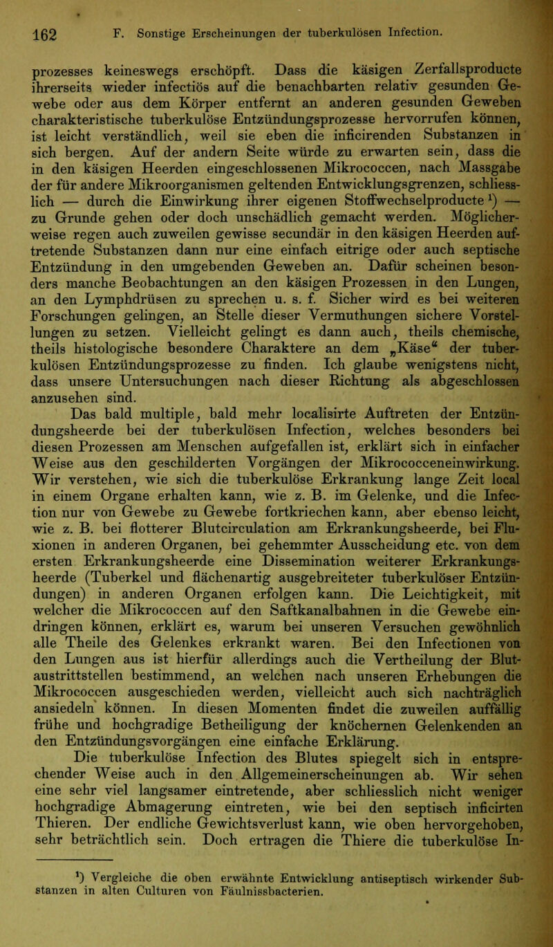 prozesses keineswegs erschöpft. Dass die käsigen Zerfallsprodukte ihrerseits wieder infectiös auf die benachbarten relativ gesunden Ge- webe oder aus dem Körper entfernt an anderen gesunden Geweben charakteristische tuberkulöse Entzündungsprozesse hervorrufen können, ist leicht verständlich, weil sie eben die inficirenden Substanzen in sich bergen. Auf der andern Seite würde zu erwarten sein, dass die in den käsigen Heerden eingeschlossenen Mikrococcen, nach Massgabe der für andere Mikroorganismen geltenden Entwicklungsgrenzen, schliess- lich — durch die Einwirkung ihrer eigenen Stoffwechselproducte *) — zu Grunde gehen oder doch unschädlich gemacht werden. Möglicher- weise regen auch zuweilen gewisse secundär in den käsigen Heerden auf- tretende Substanzen dann nur eine einfach eitrige oder auch septische Entzündung in den umgebenden Geweben an. Dafür scheinen beson- ders manche Beobachtungen an den käsigen Prozessen in den Lungen, an den Lymphdrüsen zu sprechen u. s. f. Sicher wird es bei weiteren Forschungen gelingen, an Stelle dieser Vermuthungen sichere Vorstel- lungen zu setzen. Vielleicht gelingt es dann auch, theils chemische, theils histologische besondere Charaktere an dem „Käse der tuber- kulösen Entzündungsprozesse zu finden. Ich glaube wenigstens nicht, dass unsere Untersuchungen nach dieser Richtung als abgeschlossen anzusehen sind. Das bald multiple, bald mehr localisirte Auftreten der Entzün- dungsheerde bei der tuberkulösen Infection, welches besonders bei diesen Prozessen am Menschen aufgefallen ist, erklärt sich in einfacher Weise aus den geschilderten Vorgängen der Mikrococceneinwirkung. Wir verstehen, wie sich die tuberkulöse Erkrankung lange Zeit local in einem Organe erhalten kann, wie z. B. im Gelenke, und die Infec- tion nur von Gewebe zu Gewebe fortkriechen kann, aber ebenso leicht, wie z. B. bei flotterer Blutcirculation am Erkrankungsheerde, bei Flu- xionen in anderen Organen, bei gehemmter Ausscheidung etc. von dem ersten Erkrankungsheerde eine Dissemination weiterer Erkrankungs- heerde (Tuberkel und flächenartig ausgebreiteter tuberkulöser Entzün- dungen) in anderen Organen erfolgen kann. Die Leichtigkeit, mit welcher die Mikrococcen auf den Saftkanalbahnen in die Gewebe ein- dringen können, erklärt es, warum bei unseren Versuchen gewöhnlich alle Theile des Gelenkes erkrankt waren. Bei den Infectionen von den Lungen aus ist hierfür allerdings auch die Verth eilung der Blut- austrittstellen bestimmend, an welchen nach unseren Erhebungen die Mikrococcen ausgeschieden werden, vielleicht auch sich nachträglich ansiedeln können. In diesen Momenten findet die zuweilen auffällig frühe und hochgradige Betheiligung der knöchernen Gelenkenden an den Entzündungsvorgängen eine einfache Erklärung. Die tuberkulöse Infection des Blutes spiegelt sich in entspre- chender Weise auch in den Allgemeinerscheinungen ab. Wir sehen eine sehr viel langsamer eintretende, aber schliesslich nicht weniger hochgradige Abmagerung eintreten, wie bei den septisch inficirten Thieren. Der endliche Gewichtsverlust kann, wie oben hervorgehoben, sehr beträchtlich sein. Doch ertragen die Thiere die tuberkulöse In- ') Vergleiche die oben erwähnte Entwicklung antiseptisch wirkender Sub- stanzen in alten Culturen von Fäulnissbacterien.