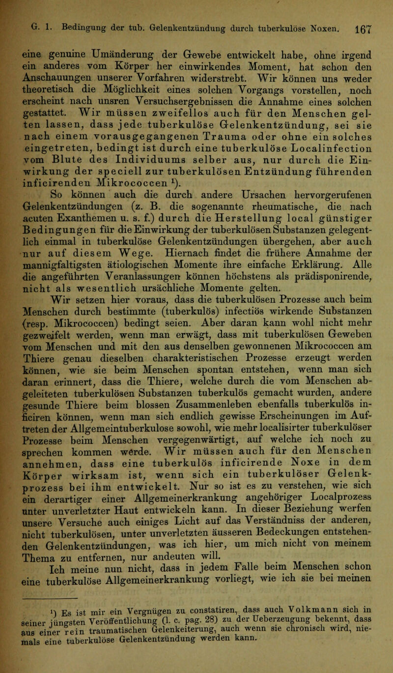 eine genuine Umänderung der Gewebe entwickelt habe, ohne irgend ein anderes vom Körper her einwirkendes Moment, hat schon den Anschauungen unserer Vorfahren widerstrebt. Wir können uns weder theoretisch die Möglichkeit eines solchen Vorgangs vorstellen, noch erscheint nach unsren Versuchsergebnissen die Annahme eines solchen gestattet. Wir müssen zweifellos auch für den Menschen gel- ten lassen, dass jede tuberkulöse Gelenkentzündung, sei sie nach einem vorausgegangenen Trauma oder ohne ein solches eingetreten, bedingt ist durch eine tuberkulöse Localinfection vom Blute des Individuums selber aus, nur durch die Ein- wirkung der speciell zur tuberkulösen Entzündung führenden inficirenden Mikrococcen 1). So können auch die durch andere Ursachen hervorgerufenen Gelenkentzündungen (z. B. die sogenannte rheumatische, die nach acuten Exanthemen u. s. f.) durch die Herstellung local günstiger Bedingungen für die Einwirkung der tuberkulösen Substanzen gelegent- lich einmal in tuberkulöse Gelenkentzündungen übergehen, aber auch nur auf diesem Wege. Hiernach findet die frühere Annahme der mannigfaltigsten ätiologischen Momente ihre einfache Erklärung. Alle die angeführten Veranlassungen können höchstens als prädisponirende, nicht als wesentlich ursächliche Momente gelten. Wir setzen hier voraus, dass die tuberkulösen Prozesse auch beim Menschen durch bestimmte (tuberkulös) infectiös wirkende Substanzen (resp. Mikrococcen) bedingt seien. Aber daran kann wohl nicht mehr gezweifelt werden, wenn man erwägt, dass mit tuberkulösen Geweben vom Menschen und mit den aus denselben gewonnenen Mikrococcen am Thiere genau dieselben charakteristischen Prozesse erzeugt werden können, wie sie beim Menschen spontan entstehen, wenn man sich daran erinnert, dass die Thiere, welche durch die vom Menschen ab- geleiteten tuberkulösen Substanzen tuberkulös gemacht wurden, andere gesunde Thiere beim blossen Zusammenleben ebenfalls tuberkulös in- ficiren können, wenn man sich endlich gewisse Erscheinungen im Auf- treten der Allgemeintuberkulose sowohl, wie mehr localisirter tuberkulöser Prozesse beim Menschen vergegenwärtigt, auf welche ich noch zu sprechen kommen werde. Wir müssen auch für den Menschen annehmen, dass eine tuberkulös inficirende Noxe in dem Körper wirksam ist, wenn sich ein tuberkulöser Gelenk- prozess bei ihm entwickelt. Nur so ist es zu verstehen, wie sich ein derartiger einer Allgemeinerkrankung angehöriger Localprozess unter unverletzter Haut entwickeln kann. In dieser Beziehung werfen unsere Versuche auch einiges Licht auf das Verständniss der anderen, nicht tuberkulösen, unter unverletzten äusseren Bedeckungen entstehen- den Gelenkentzündungen, was ich hier, um mich nicht von meinem Thema zu entfernen, nur andeuten will. Ich meine nun nicht, dass in jedem Falle beim Menschen schon eine tuberkulöse Allgemeinerkrankung vorliegt, wie ich sie bei meinen '■) Es ist mir ein Vergnügen zu constatiren, dass auch Volkmann sich in seiner iunesten Veröffentlichung (1. c. pag. 28) zu der Ueberzeugung bekennt, dass aus einer rein traumatischen Gelenkeiterung, auch wenn sie chronisch wird, nie- mals eine tuberkulöse Gelenkentzündung werden kann.