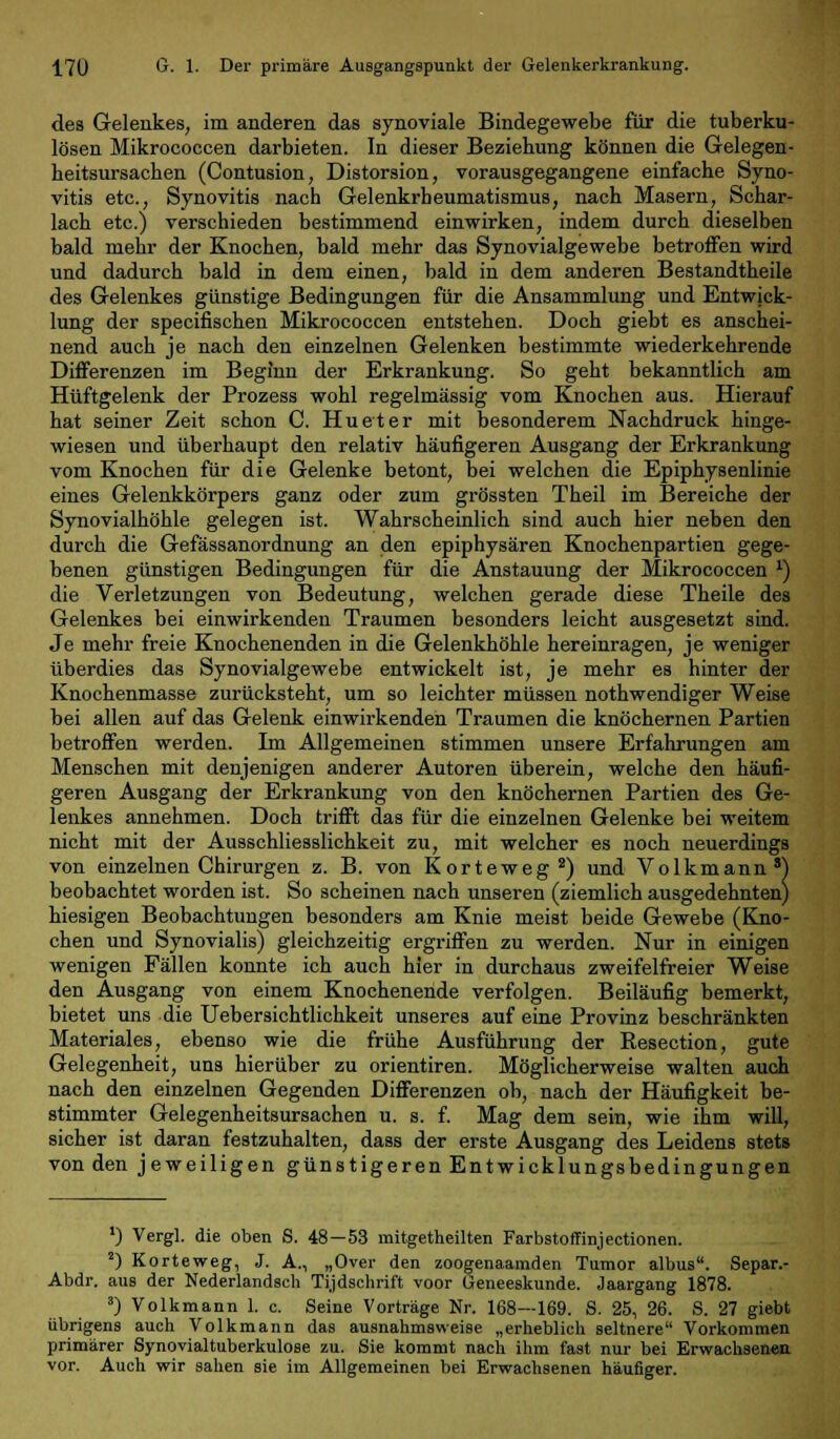 des Gelenkes, im anderen das synoviale Bindegewebe für die tuberku- lösen Mikrococcen darbieten. In dieser Beziehung können die Gelegen- heitsursacben (Contusion, Distorsion, vorausgegangene einfache Syno- vitis etc., Synovitis nach Gelenkrheumatismus, nach Masern, Schar- lach etc.) verschieden bestimmend einwirken, indem durch dieselben bald mehr der Knochen, bald mehr das Syno viaige webe betroffen wird und dadurch bald in dem einen, bald in dem anderen Bestandtheile des Gelenkes günstige Bedingungen für die Ansammlung und Entwick- lung der specifischen Mikrococcen entstehen. Doch giebt es anschei- nend auch je nach den einzelnen Gelenken bestimmte wiederkehrende Differenzen im Beginn der Erkrankung. So geht bekanntlich am Hüftgelenk der Prozess wohl regelmässig vom Knochen aus. Hierauf hat seiner Zeit schon C Hu et er mit besonderem Nachdruck hinge- wiesen und überhaupt den relativ häufigeren Ausgang der Erkrankung vom Knochen für die Gelenke betont, bei welchen die Epiphysenlinie eines Gelenkkörpers ganz oder zum grössten Theil im Bereiche der Synovialhöhle gelegen ist. Wahrscheinlich sind auch hier neben den durch die Gefässanordnung an den epiphysären Knochenpartien gege- benen günstigen Bedingungen für die Anstauung der Mikrococcen *) die Verletzungen von Bedeutung, welchen gerade diese Theile des Gelenkes bei einwirkenden Traumen besonders leicht ausgesetzt sind. Je mehr freie Knochenenden in die Gelenkhöhle hereinragen, je weniger überdies das Synovialgewebe entwickelt ist, je mehr es hinter der Knochenmasse zurücksteht, um so leichter müssen nothwendiger Weise bei allen auf das Gelenk einwirkenden Traumen die knöchernen Partien betroffen werden. Im Allgemeinen stimmen unsere Erfahrungen am Menschen mit denjenigen anderer Autoren überein, welche den häufi- geren Ausgang der Erkrankung von den knöchernen Partien des Ge- lenkes annehmen. Doch trifft das für die einzelnen Gelenke bei weitem nicht mit der Ausschliesslichkeit zu, mit welcher es noch neuerdings von einzelnen Chirurgen z. B. von Korteweg2) und Volkmann8) beobachtet worden ist. So scheinen nach unseren (ziemlich ausgedehnten) hiesigen Beobachtungen besonders am Knie meist beide Gewebe (Kno- chen und Synovialis) gleichzeitig ergriffen zu werden. Nur in einigen wenigen Fällen konnte ich auch hier in durchaus zweifelfreier Weise den Ausgang von einem Knochenende verfolgen. Beiläufig bemerkt, bietet uns die Uebersichtlichkeit unseres auf eine Proviuz beschränkten Materiales, ebenso wie die frühe Ausführung der Resection, gute Gelegenheit, uns hierüber zu orientiren. Möglicherweise walten auch nach den einzelnen Gegenden Differenzen ob, nach der Häufigkeit be- stimmter Gelegenheitsursachen u. s. f. Mag dem sein, wie ihm will, sicher ist daran festzuhalten, dass der erste Ausgang des Leidens stets von den jeweiligen günstigeren Entwicklungsbedingungen ') Vergl. die oben S. 48—53 mitgetheilten Farbstoffinjectionen. 2) Korteweg, J. A., „Over den zoogenaamden Tumor albus. Separ.- Abdr. aus der Nederlandscli Tijdschrift voor Geneeskunde. Jaargang 1878. 3) Volkmann 1. c. Seine Vorträge Nr. 168—169. S. 25, 26. S. 27 giebt übrigens auch Volkmann das ausnahmsweise „erheblich seltnere Vorkommen primärer Synovialtuberkulose zu. Sie kommt nach ihm fast nur bei Erwachsenen vor. Auch wir sahen sie im Allgemeinen bei Erwachsenen häufiger.