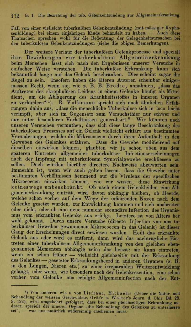 Fall von einer vielleicht tuberkulösen Gelenkentzündung (mit massiger Kypho- senbildung). bei einem einjährigen Kinde behandelt zu haben. — Auch diese Thatsachen sprechen wohl für die Bedeutung der Gelegenheitsursachen bei den tuberkulösen Gelenkentzündungen (siehe die obigen Bemerkungen). Der weitere Verlauf der tuberkulösen Gelenkprozesse und speeiell ihre Beziehungen zur tuberkulösen Allgemeinerkrankung beim Menschen lässt sich nach den Ergebnissen unserer Versuche in einfacher Weise verstehen. Die tuberkulöse Erkrankung kann sich bekanntlich lange auf das Gelenk beschränken. Dies scheint sogar die Regel zu sein. Insofern haben die älteren Autoren scheinbar einiger- massen Recht, wenn sie, wie z. B. B. Brodie, annahmen, „dass das Auftreten des skrophulösen Leidens in einem Gelenke häufig als Mittel dient, um die Ablagerung des Krankheitsstoffes in inneren Organen zu verhindern1). R. Volkmann spricht sich nach ähnlichen Erfah- rungen dahin aus, „dass die menschliche Tuberkulose sich in loco leicht verimpft, aber sich im Gegensatz zum Versuchsthier nur schwer und nur unter besonderen Verhältnissen generalisirt. Wir könnten nach unseren Versuchen vermuthen, dass sich diese lange Beschränkung des tuberkulösen Prozesses auf ein Gelenk vielleicht erklärt aus bestimmten Veränderungen, welche die Mikrococcen durch ihren Aufenthalt in den Geweben des Gelenkes erfahren. Dass die Gewebe modificirend auf dieselben einwirken können, glaubten wir ja schon oben aus dem späteren Eintreten allgemeiner tuberkulöser Infectionserscheinungen nach der Impfung mit tuberkulösem Synovialgewebe erschliessen zu sollen. Doch würden hierüber directere Nachweise abzuwarten sein. Immerhin ist, wenn wir auch gelten lassen, dass die Gewebe unter bestimmten Verhaltnissen hemmend auf die Virulenz der specifischen Mikrococcen einwirken können, wie wir wissen, diese Einwirkung keineswegs unbeschränkt. Ob nach einem Gelenkleiden eine All- gemeinerkrankung eintritt, wird davon abhängig bleiben, ob Heerde, welche schon vorher auf dem Wege der inficirenden Noxen nach dem Gelenke gesetzt wurden, zur Entwicklung kommen und sich ausbreiten oder nicht, oder ob eine neue nunmehr secundäre Infection des Organis- mus vom erkrankten Gelenke aus erfolgt. Letztere ist von Alters her wohl gekannt. Durch unsere Versuche (directe Injection von aus tu- berkulösen Geweben gewonnenen Mikrococcen in das Gelenk) ist dieser Gang der Erscheinungen direct erwiesen worden. Heilt das erkrankte Gelenk aus oder wird es entfernt, dann wird das nachträgliche Ein- treten einer tuberkulösen Allgemeinerkrankung von den gleichen eben- genannten Momenten abhängig sein; das heisst: sie kann eintreten, wenn ein schon früher — vielleicht gleichzeitig mit der Erkrankung des Gelenkes — gesetzter Erkrankungsheerd in anderen Organen (z. B. in den Lungen, Nieren etc.) zu einer irreparablen Weiterentwicklung gelangt, oder wenn, wie besonders nach der Gelenkresection, eine schon vorher vom Gelenke aus erfolgte Allgemeininfection nach der Ent- ') Von anderen, wie z. von Lisfranc, Michaelis (Ueber die Natur und Behandlung der weissen Geschwülste, Gräfe u. Walter's Journ. d. Chir. Bd. 28. S. 122), wird umgekehrt gefolgert, dass bei einer gleichzeitigen Erkrankung an- derer, speeiell der inneren Organe „die Behandlung des Gelenkes zu unterlassen sei, — was uns natürlich widersinnig erscheinen muss.