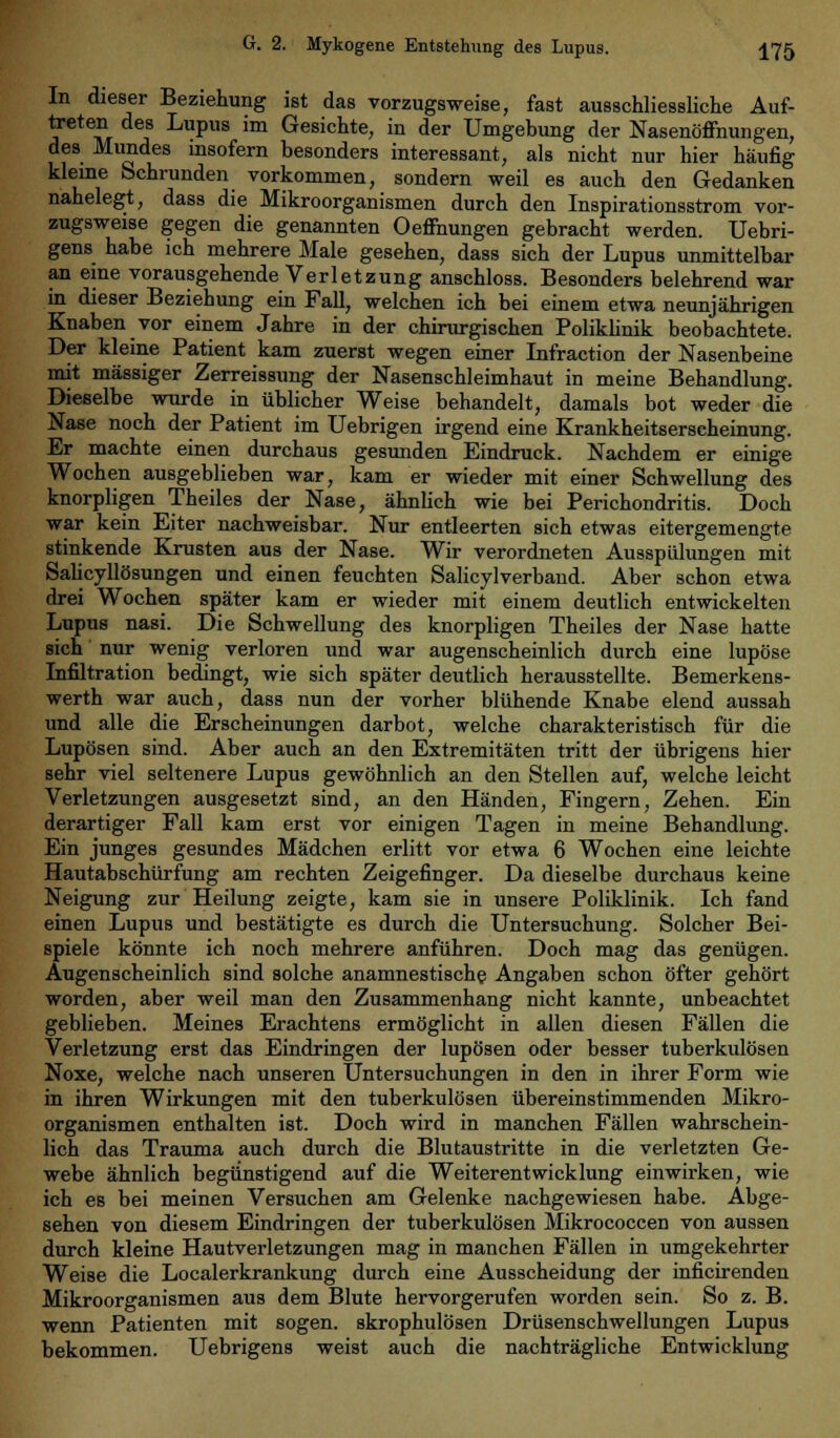 In dieser Beziehung ist das vorzugsweise, fast ausschliessliche Auf- treten des Lupus im Gesichte, in der Umgebung der Nasenöffnungen, des Mundes insofern besonders interessant, als nicht nur hier häufig kleine Schrunden vorkommen, sondern weil es auch den Gedanken nahelegt, dass die Mikroorganismen durch den Inspirationsstrom vor- zugsweise gegen die genannten Oeffnungen gebracht werden. Uebri- gens habe ich mehrere Male gesehen, dass sich der Lupus unmittelbar an eine vorausgehende Verletzung anschloss. Besonders belehrend war in dieser Beziehung ein Fall, welchen ich bei einem etwa neunjährigen Knaben vor einem Jahre in der chirurgischen Poliklinik beobachtete. Der kleine Patient kam zuerst wegen einer Infraction der Nasenbeine mit massiger Zerreissung der Nasenschleimhaut in meine Behandlung. Dieselbe wurde in üblicher Weise behandelt, damals bot weder die Nase noch der Patient im Uebrigen irgend eine Krankheitserscheinung. Er machte einen durchaus gesunden Eindruck. Nachdem er einige Wochen ausgeblieben war, kam er wieder mit einer Schwellung des knorpligen Theiles der Nase, ähnlich wie bei Perichondritis. Doch war kein Eiter nachweisbar. Nur entleerten sich etwas eitergemengte stinkende Krusten aus der Nase. Wir verordneten Ausspülungen mit Salicyllösungen und einen feuchten Salicylverband. Aber schon etwa drei Wochen später kam er wieder mit einem deutlich entwickelten Lupus nasi. Die Schwellung des knorpligen Theiles der Nase hatte sich nur wenig verloren und war augenscheinlich durch eine lupöse Infiltration bedingt, wie sich später deutlich herausstellte. Bemerkens- werth war auch, dass nun der vorher blühende Knabe elend aussah und alle die Erscheinungen darbot, welche charakteristisch für die Lupösen sind. Aber auch an den Extremitäten tritt der übrigens hier sehr viel seltenere Lupus gewöhnlich an den Stellen auf, welche leicht Verletzungen ausgesetzt sind, an den Händen, Fingern, Zehen. Ein derartiger Fall kam erst vor einigen Tagen in meine Behandlung. Ein junges gesundes Mädchen erlitt vor etwa 6 Wochen eine leichte Hautabschürfung am rechten Zeigefinger. Da dieselbe durchaus keine Neigung zur Heilung zeigte, kam sie in unsere Poliklinik. Ich fand einen Lupus und bestätigte es durch die Untersuchung. Solcher Bei- spiele könnte ich noch mehrere anführen. Doch mag das genügen. Augenscheinlich sind solche anamnestische Angaben schon öfter gehört worden, aber weil man den Zusammenhang nicht kannte, unbeachtet geblieben. Meines Erachtens ermöglicht in allen diesen Fällen die Verletzung erst das Eindringen der lupösen oder besser tuberkulösen Noxe, welche nach unseren Untersuchungen in den in ihrer Form wie in ihren Wirkungen mit den tuberkulösen übereinstimmenden Mikro- organismen enthalten ist. Doch wird in manchen Fällen wahrschein- lich das Trauma auch durch die Blutaustritte in die verletzten Ge- webe ähnlich begünstigend auf die Weiterentwicklung einwirken, wie ich es bei meinen Versuchen am Gelenke nachgewiesen habe. Abge- sehen von diesem Eindringen der tuberkulösen Mikrococcen von aussen durch kleine Hautverletzungen mag in manchen Fällen in umgekehrter Weise die Localerkrankung durch eine Ausscheidung der inficirenden Mikroorganismen aus dem Blute hervorgerufen worden sein. So z. B. wenn Patienten mit sogen, skrophulösen Drüsenschwellungen Lupus bekommen. Uebrigens weist auch die nachträgliche Entwicklung