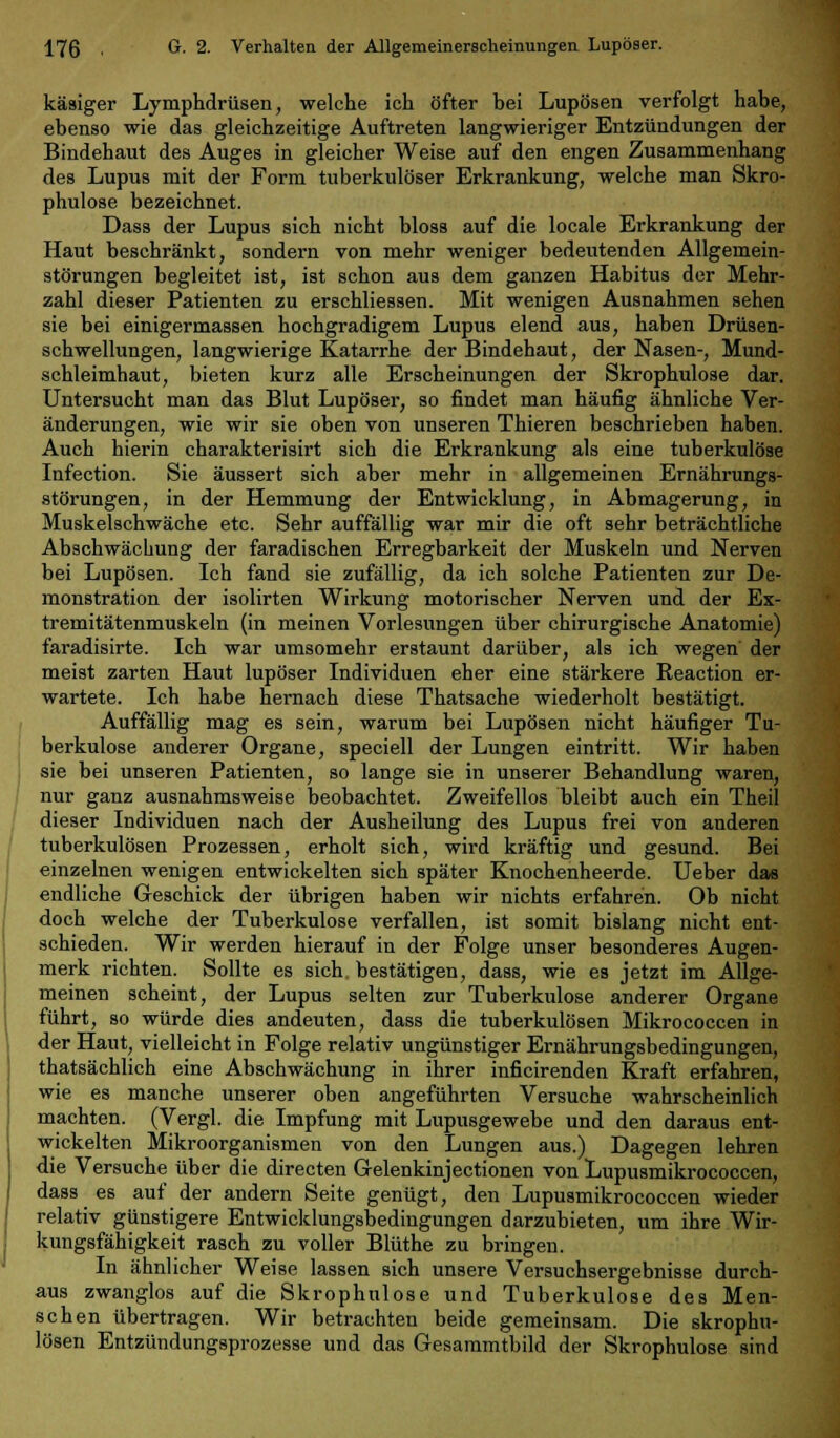 käsiger Lymphdrüsen, welche ich öfter bei Lupösen verfolgt habe, ebenso wie das gleichzeitige Auftreten langwieriger Entzündungen der Bindehaut des Auges in gleicher Weise auf den engen Zusammenhang des Lupus mit der Form tuberkulöser Erkrankung, welche man Skro- phulose bezeichnet. Dass der Lupus sich nicht bloss auf die locale Erkrankung der Haut beschränkt, sondern von mehr weniger bedeutenden Allgemein- störungen begleitet ist, ist schon aus dem ganzen Habitus der Mehr- zahl dieser Patienten zu erschliessen. Mit wenigen Ausnahmen sehen sie bei einigermassen hochgradigem Lupus elend aus, haben Drüsen- schwellungen, langwierige Katarrhe der Bindehaut, der Nasen-, Mund- schleimhaut, bieten kurz alle Erscheinungen der Skrophulose dar. Untersucht man das Blut Lupöser, so findet man häufig ähnliche Ver- änderungen, wie wir sie oben von unseren Thieren beschrieben haben. Auch hierin charakterisirt sich die Erkrankung als eine tuberkulöse Infection. Sie äussert sich aber mehr in allgemeinen Ernährungs- störungen, in der Hemmung der Entwicklung, in Abmagerung, in Muskelschwäche etc. Sehr auffällig war mir die oft sehr beträchtliche Abschwächung der faradischen Erregbarkeit der Muskeln und Nerven bei Lupösen. Ich fand sie zufällig, da ich solche Patienten zur De- monstration der isolirten Wirkung motorischer Nerven und der Ex- tremitätenmuskeln (in meinen Vorlesungen über chirurgische Anatomie) faradisirte. Ich war umsomehr erstaunt darüber, als ich wegen' der meist zarten Haut lupöser Individuen eher eine stärkere Reaction er- wartete. Ich habe hernach diese Thatsache wiederholt bestätigt. Auffällig mag es sein, warum bei Lupösen nicht häufiger Tu- berkulose anderer Organe, speciell der Lungen eintritt. Wir haben sie bei unseren Patienten, so lange sie in unserer Behandlung waren, nur ganz ausnahmsweise beobachtet. Zweifellos bleibt auch ein Theil dieser Individuen nach der Ausheilung des Lupus frei von anderen tuberkulösen Prozessen, erholt sich, wird kräftig und gesund. Bei einzelnen wenigen entwickelten sich später Knochenheerde. Ueber das endliche Geschick der übrigen haben wir nichts erfahren. Ob nicht doch welche der Tuberkulose verfallen, ist somit bislang nicht ent- schieden. Wir werden hierauf in der Folge unser besonderes Augen- merk richten. Sollte es sich bestätigen, dass, wie es jetzt im Allge- meinen scheint, der Lupus selten zur Tuberkulose anderer Organe führt, so würde dies andeuten, dass die tuberkulösen Mikrococcen in der Haut, vielleicht in Folge relativ ungünstiger Ernährungsbedingungen, thatsächlich eine Abschwächung in ihrer inficirenden Kraft erfahren, wie es manche unserer oben angeführten Versuche wahrscheinlich machten. (Vergl. die Impfung mit Lupusgewebe und den daraus ent- wickelten Mikroorganismen von den Lungen aus.) Dagegen lehren die Versuche über die directen Gelenkinjectionen von Lupusmikrococcen, dass es auf der andern Seite genügt, den Lupusmikrococcen wieder relativ günstigere Entwicklungsbedingungen darzubieten, um ihre Wir- kungsfähigkeit rasch zu voller Blüthe zu bringen. In ähnlicher Weise lassen sich unsere Versuchsergebnisse durch- aus zwanglos auf die Skrophulose und Tuberkulose des Men- schen übertragen. Wir betrachten beide gemeinsam. Die skrophu- lösen Entzündungsprozesse und das Gesammtbild der Skrophulose sind